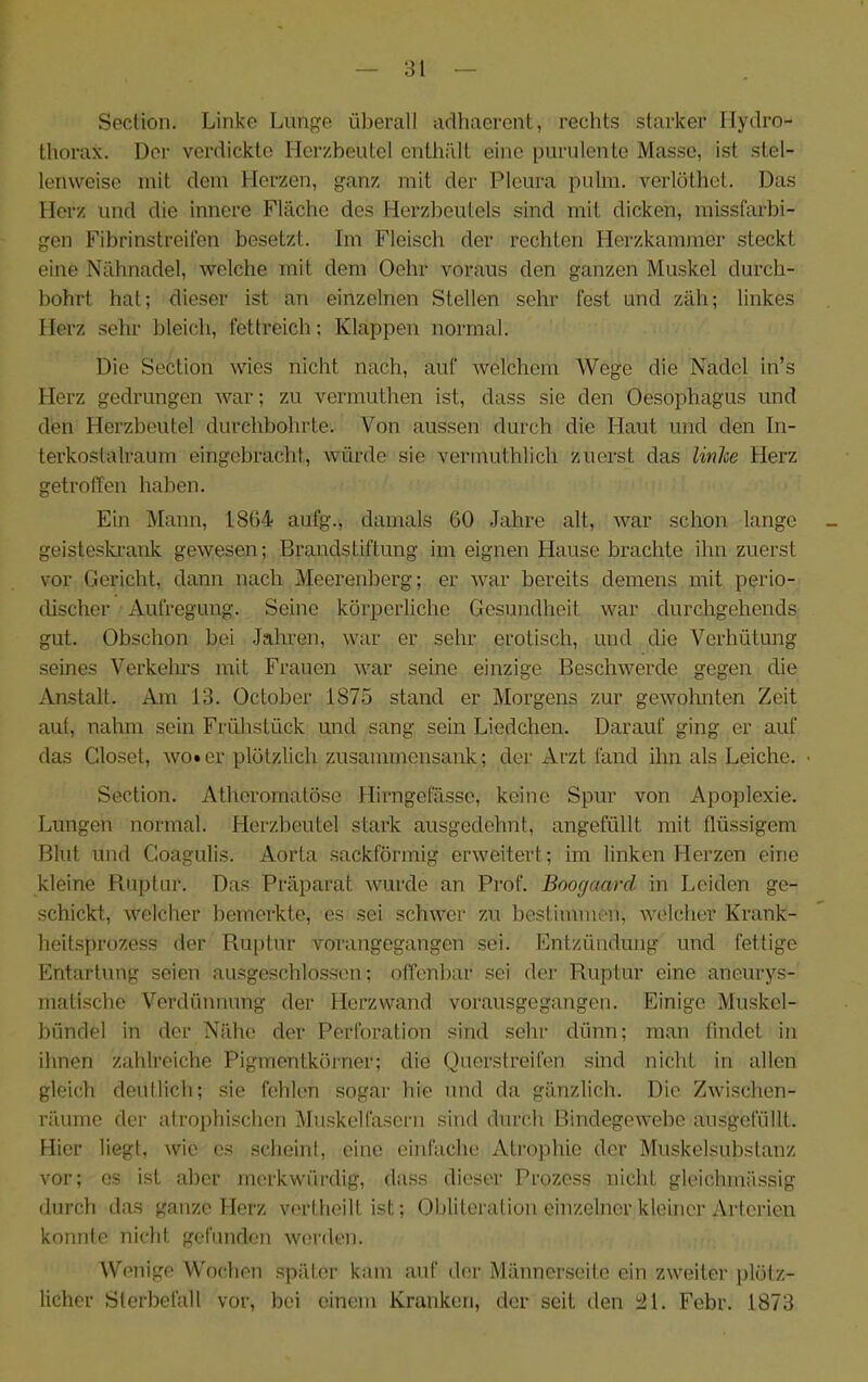 Secüon. Linke Lunge überall aclhaerent, rechts starker Ilydro- thorax. Der verdickte Herzbeutel enthält eine purulente Masse, ist stel- lenweise mit dem Herzen, ganz mit der Pleura pulm. verlüthet. Das Herz und die innere Fläche des Herzbeutels sind mit dicken, missfarbi- gen Fibrinstreifen besetzt. Im Fleisch der rechten Herzkammer steckt eine Nähnadel, welche mit dem Oehr voraus den ganzen Muskel durch- bohrt hat; dieser ist an einzelnen Stellen sehr fest und zäh; linkes Herz sehr bleich, fettreich; Klappen noi-mal. Die Section wies nicht nach, auf welchem Wege die Nadel in’s Herz gedrungen war; zu vermuthen ist, dass sie den Oesophagus und den Herzbeutel durchbohrte. Von aussen durch die Haut und den In- terkostalraum eingebracht, würde sie vermuthlich zuerst das linhe Herz getroffen haben. Ein Mann, 1864 aufg., damals 60 Jahre alt, war schon lange geisteslu’ank gewesen; Brandstiftung im eignen Hause brachte ihn zuerst vor Gericht, dann nach Meerenberg; er war bereits demens mit perio- discher Aufregung. Seine körperliche Gesundheit war durchgehends gut. Obschon bei Jahren, war er sehr erotisch, und die Verhütung seines Verkehrs mit Frauen war seine einzige Beschwerde gegen die Anstalt. Am 13. October 1875 stand er Morgens zur gewohnten Zeit aut, nahm sein Frühstück und sang sein Liedchen. Darauf ging er auf das Closet, wo»er plötzlich zusammensank; der Arzt tand ihn als Leiche. • Section. Atheromatöse Hirngefässe, keine Spur von Apoplexie. Lungen normal. Herzbeutel stark ausgedehnt, angefüllt mit flüssigem Blut und Goagulis. Aorta sackförmig erweitert; im linken Herzen eine kleine Ruptur. Das Präparat wurde an Prof. Boogaard in Leiden ge- schickt, welcher bemerkte, es sei schwer zu bestimmen, welcher Krank- heitsi)rozess der Ruptur vorangegangen sei. Entzündung und fettige Entartung seien ausgeschlossen; offenbar sei der Ruptur eine aneurys- matische Verdünnung der Herzwand vorausgegangen. Einige Muskel- bündel in der Nähe der Perforation sind sehr dünn; man findet in ihnen zahlreiche Pigmentkörner; die Querstreifen sind nicht in allen gleich deullich; sie fehlen sogar hie und da gänzlich. Die Zwischen- räume der atrophischen Muskelfasern sind durch Bindegewebe ausgefüllt. Hier liegt, wie es scheint, eine einfache Atroplüe der Muskelsuhstanz vor; es ist aber merkwürdig, dass dieser Prozess nicht gleichmässig durch das ganze Herz vc'rtheilt ist; Obliteralion einzelner kleiner Arterien konnte nicht gefunden worden. Wenige Wochen später kam auf der Männerseito ein zweiter i)lötz- licher Slerbefall vor, bei einem Kranken, der seit den ;21. Febr. 1873