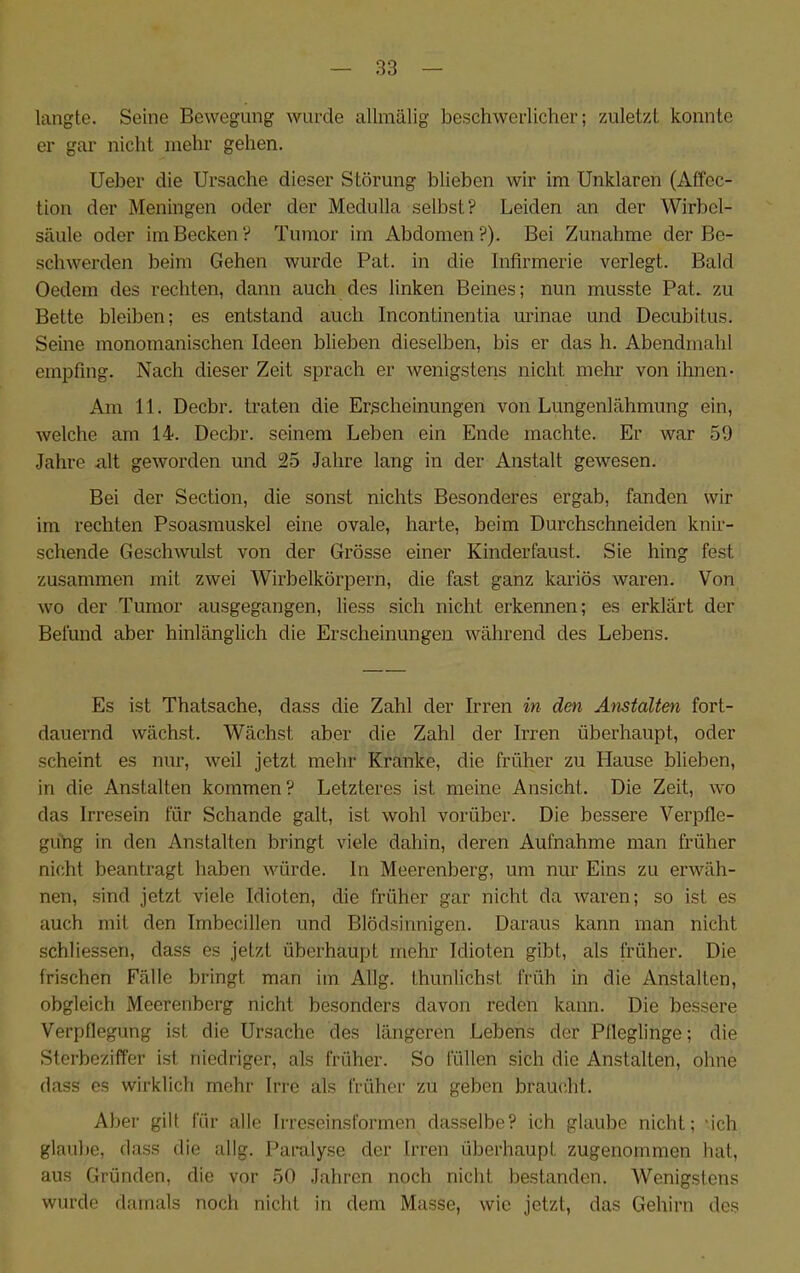 langte. Seine Bewegung wurde allmälig beschwerlicher; zuletzt konnte er gar nicht mehr gehen. Ueber die Ursache dieser Störung blieben wir im Unklaren (Atfcc- tion der Meningen oder der Medulla selbst? Leiden an der Wirbel- säule oder im Becken? Tumor im Abdomen?). Bei Zunahme der Be- schwerden beim Gehen wurde Pat. in die Infirmerie verlegt. Bald Oedem des rechten, dann auch des linken Beines; nun musste Pat. zu Bette bleiben; es entstand auch Incontinentia urinae und Decubitus. Seine monomanischen Ideen blieben dieselben, bis er das h. Abendmahl empfing. Nach dieser Zeit sprach er wenigstens nicht mehr von ihnen- Am 11. Decbr. traten die Erscheinungen von Lungenlähmung ein, welche am 14. Decbr. seinem Leben ein Ende machte. Er war 59 Jahre alt geworden und 25 Jahre lang in der Anstalt gewesen. Bei der Section, die sonst nichts Besonderes ergab, fanden wir im rechten Psoasmuskel eine ovale, harte, beim Durchschneiden knir- schende Geschwulst von der Grösse einer Kinderfaust. Sie hing fest zusammen mit zwei Wirbelkörpern, die fast ganz kariös waren. Von wo der Tumor ausgegangen, liess sich nicht erkennen; es erklärt der Befund aber hinlänglich die Erscheinungen während des Lebens. Es ist Thatsache, dass die Zahl der Irren in den Anstalten fort- dauernd wächst. Wächst aber die Zahl der Irren überhaupt, oder scheint es nur, weil jetzt mehr Kranke, die früher zu Hause blieben, in die Anstalten kommen? Letzteres ist meine Ansicht. Die Zeit, wo das Irresein für Schande galt, ist wohl vorüber. Die bessere Verpfle- guhg in den Anstalten bringt viele dahin, deren Aufnahme man früher nicht beantragt haben würde, ln Meerenberg, um nur Eins zu erwäh- nen, sind jetzt viele Idioten, die früher gar nicht da waren; so ist es auch mit den Imbecillen und Blödsinnigen. Daraus kann man nicht schliessen, dass es jetzt überhaupt mehr Idioten gibt, als früher. Die frischen Fälle bringt man im Allg. thunlichst früh in die Anstalten, obgleich Meerenberg nicht besonders davon reden kann. Die bessere Verpflegung ist die Ursache des längeren Lebens der Pfleglinge; die Sterbeziffer ist niedriger, als früher. So füllen sich die Anstalten, ohne dass es wirklich mehr Irre als früher zu geben braucht. Aber gilt für alle Irreseinsformen dasselbe? ich glaube nicht; ‘ich glaube, dass die allg. Paralyse der Irren überhaupt zugenommen hat, aus Gründen, die vor 50 Jahren noch nicht bestanden. Wenigstens wurde damals noch nicht in dem Masse, wie jetzt, das Gehirn des
