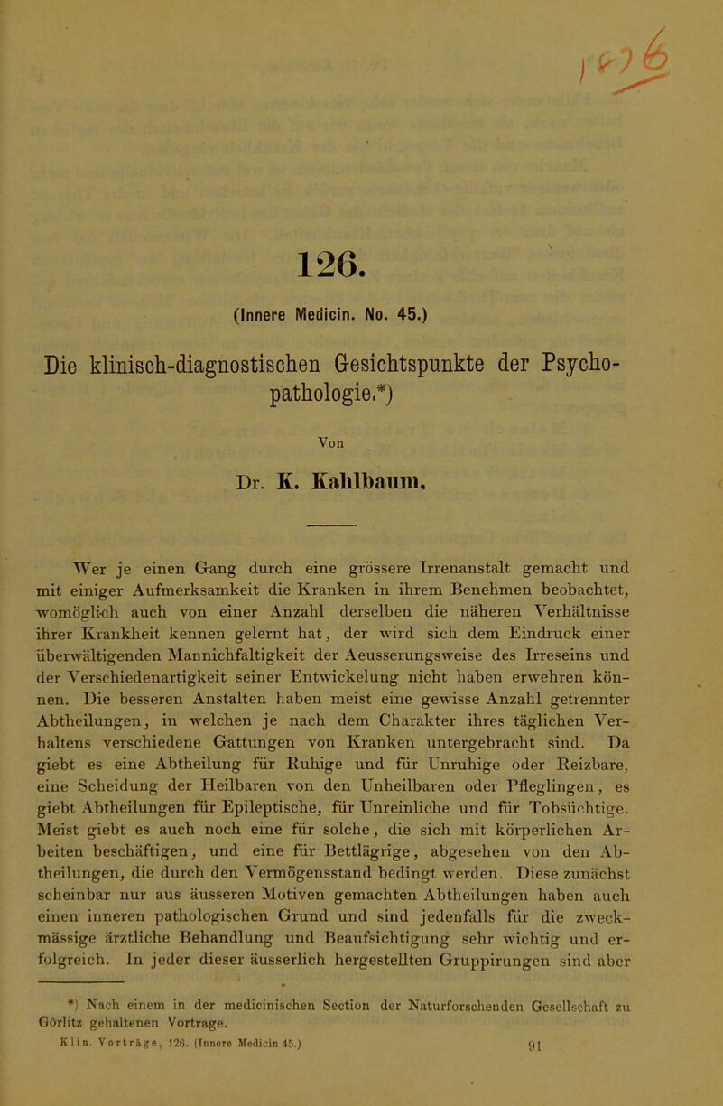 126. (Innere Medicin. No. 45.) Die klinisch-diagnostischen Gesichtspunkte der Psycho- pathologie.*) Von Dr. K. Kalilhaum. Wer je einen Gang durch eine grössere Irrenanstalt gemacht und mit einiger Aufmerksamkeit die Kranken in ihrem Benehmen beobachtet, womöglich auch von einer Anzahl derselben die näheren Verhältnisse ihrer Krankheit kennen gelernt hat, der wird sich dem Eindruck einer überwältigenden Mannichfaltigkeit der Aeusserungsweise des Irreseins und der Verschiedenartigkeit seiner Entwickelung nicht haben erwehren kön- nen. Die besseren Anstalten haben meist eine gewisse Anzahl getrennter Abtheilungen, in welchen je nach dem Charakter ihres täglichen Ver- haltens verschiedene Gattungen von Kranken untergebracht sind. Da giebt es eine Abtheilung für Ruhige und für Unruhige oder Reizbare, eine Scheidung der Heilbaren von den Unheilbaren oder Pfleglingen, es giebt Abtheilungen für Epileptische, für Unreinliche und für Tobsüchtige. Meist giebt es auch noch eine für solche, die sich mit körperlichen Ar- beiten beschäftigen, und eine für Bettlägrige, abgesehen von den Ab- theilungen, die durch den Vermögensstand bedingt werden. Diese zunächst scheinbar nur aus äusseren Motiven gemachten Abtheilungen haben auch einen inneren pathologischen Grund und sind jedenfalls für die zweck- mässige ärztliche Behandlung und Beaufsichtigung sehr wichtig und er- folgreich. In jeder dieser äusserlich hergestellten Gruppirungen sind aber *) Nach einem in der medicinischen Section der Naturforschenden Gesellschaft zu Görlitz gehaltenen Vortrage. Klin. Vorträge, 120. (Innere Medicin 45.) 91