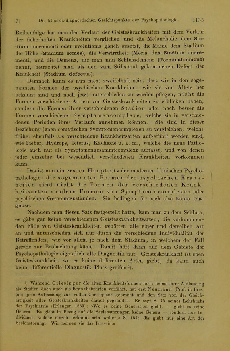 Keihenfolffe hat man den Verlauf der Geisteskrankheiten mit dem Verlauf der fieberhaften Krankheiten verglichen und die Melancholie dem Sta- dium incrementi oder evolutionis gleich gesetzt, die Manie dem Stadium der Höhe (Stadium acmes), die Verwirrtheit (Moria) dem Stadium decre- menti, und die Demenz, die man nun Schlussdemenz (Terminaldemenz) nennt, betrachtet man als den zum Stillstand gekommenen Defect der Krankheit (Stadium defeetu3). Demnach kann es nun nicht zweifelhaft sein, dass wir in den soge- nannten Formen der psychischen Krankheiten, wie sie von Alters her bekannt sind und noch jetzt unterschieden zu werden pflegen, nicht die Formen verschiedener Arten von Geisteskrankheiten zu erblicken haben, sondern die Formen ihrer verschiedenen Stadien oder noch besser die Formen verschiedener Symptomencomplexe, welche sie in verschie- denen Perioden ihres Verlaufs annehmen können. Sie sind in dieser Beziehung jenen somatischen Symptomencomplexen zu vergleichen, welche früher ebenfalls als verschiedene Krankheitsarten aufgeführt worden sind, wie Fieber, Hydrops, Icterus, Kachexie u. a. m., welche die neue Patho- logie auch nur als Symptomengesammtcomplexe auffasst, und von denen jeder einzelne bei wesentlich verschiedenen Krankheiten Vorkommen kann. Das ist nun ein erster Hauptsatz der modernen klinischen Psycho- pathologie: die sogenannten Formen der psychischen Krank- heiten sind nicht die Formen der verschiedenen Krank- heitsarten sondern Formen von Symptomencomplexen oder psychischen Gesammtzuständen. Sie bedingen für sich also keine Dia- gnose. Nachdem man diesen Satz festgestellt hatte, kam man zu dem Schluss, es gäbe gar keine verschiedenen Geisteskrankheitsarten; die vorkommen- den Fälle von Geisteskrankheiten gehörten alle einer und derselben Art an und unterschieden sich nur durch die verschiedene Individualität der Betreffenden, wie vor allem je nach dem Stadium, in welchem der Fall gerade zur Beobachtung käme. Damit hört dann auf dem Gebiete der Psychopathologie eigentlich alle Diagnostik auf. Geisteskrankheit ist eben Geisteskrankheit, wo es keine differenten Arten giebt, da kann auch keine differentielle Diagnostik Platz greifen2). 2) Während Griesinger die alten Krankheitsformen noch neben ihrer Auffassung als Stadien doch auch als Krankheitsarten vorführt, hat erst Neumann (Prof, in Bres- lau) jene Auffassung zur vollen Consequenz gebracht und den Satz von der Gleich- artigkeit aller Geisteskrankheiten darauf gegründet. Er sagt S. 75 seines Lehrbuchs der Psychiatrie (Erlangen 1859): »Wo es keine Generation giebt, — giebt es keine Genera. Es giebt in Bezug auf die Seelenstörungen keine Genera — sondern nur In- dividuen, welche einzeln erkannt sein wollen.« S. 167: »Es giebt nur eine Art der Seelenstörung. Wir nennen sie das Irresein.«