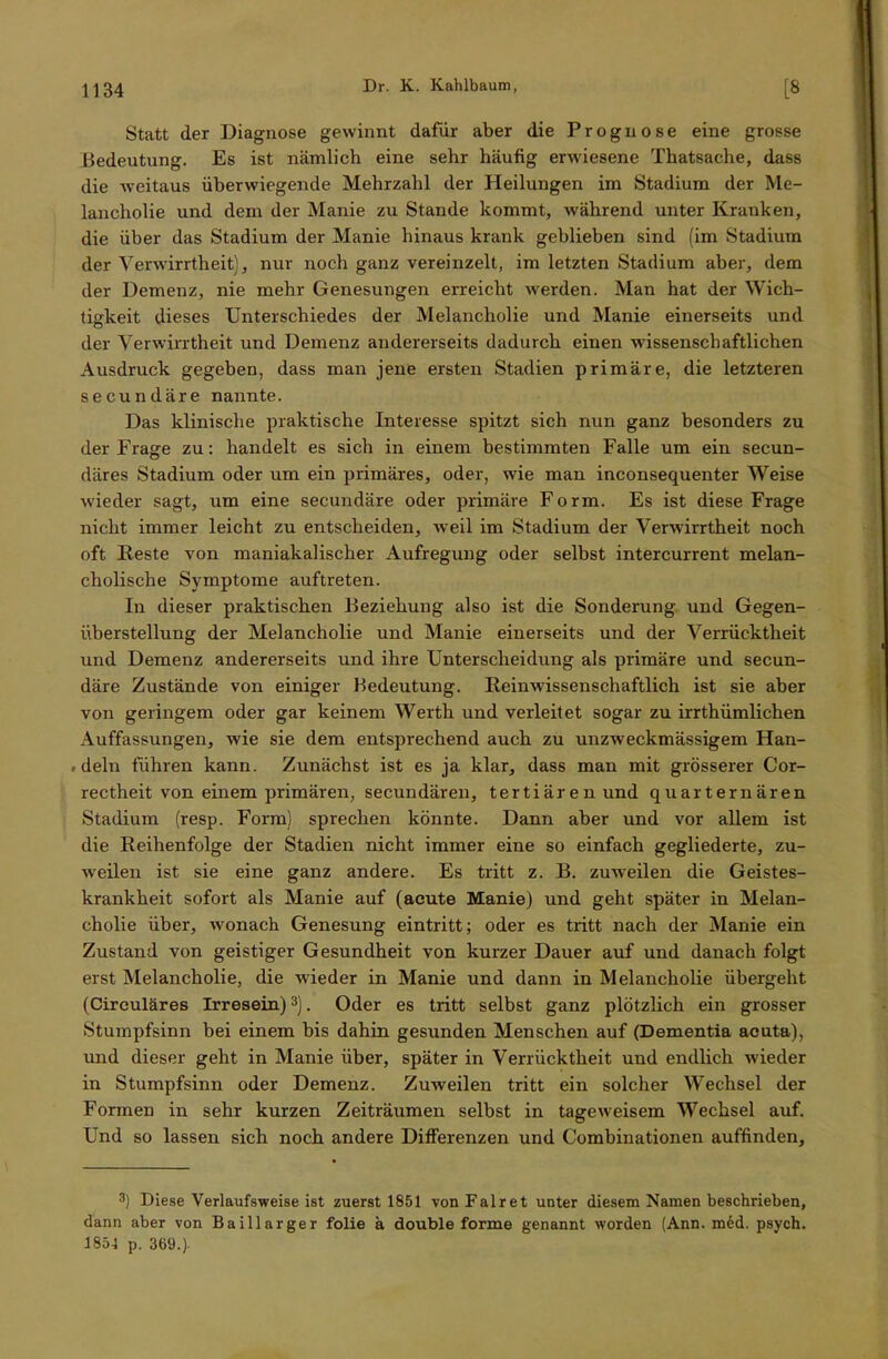 Statt der Diagnose gewinnt dafür aber die Prognose eine grosse Bedeutung. Es ist nämlich eine sehr häufig erwiesene Thatsache, dass die weitaus überwiegende Mehrzahl der Heilungen im Stadium der Me- lancholie und dem der Manie zu Stande kommt, während unter Kranken, die über das Stadium der Manie hinaus krank geblieben sind (im Stadium der Verwirrtheit), nur noch ganz vereinzelt, im letzten Stadium aber, dem der Demenz, nie mehr Genesungen erreicht werden. Man hat der Wich- tigkeit dieses Unterschiedes der Melancholie und Manie einerseits und der Verwirrtheit und Demenz andererseits dadurch einen wissenschaftlichen Ausdruck gegeben, dass man jene ersten Stadien primäre, die letzteren secundäre nannte. Das klinische praktische Interesse spitzt sich nun ganz besonders zu der Frage zu: handelt es sich in einem bestimmten Falle um ein secun- däres Stadium oder um ein primäres, oder, wie man inconsequenter Weise wieder sagt, um eine secundäre oder primäre Form. Es ist diese Frage nicht immer leicht zu entscheiden, weil im Stadium der Verwirrtheit noch oft Reste von maniakalischer Aufregung oder selbst intercurrent melan- cholische Symptome auftreten. In dieser praktischen Beziehung also ist die Sonderung und Gegen- überstellung der Melancholie und Manie einerseits und der Verrücktheit und Demenz andererseits und ihre Unterscheidung als primäre und secun- däre Zustände von einiger Bedeutung. Reinwissenschaftlich ist sie aber von geringem oder gar keinem Werth und verleitet sogar zu irrthümlichen Auffassungen, wie sie dem entsprechend auch zu unzweckmässigem Han- deln führen kann. Zunächst ist es ja klar, dass man mit grösserer Cor- rectheit von einem primären, secundären, tertiären und quarternären Stadium (resp. Form) sprechen könnte. Dann aber und vor allem ist die Reihenfolge der Stadien nicht immer eine so einfach gegliederte, zu- weilen ist sie eine ganz andere. Es tritt z. B. zuweilen die Geistes- krankheit sofort als Manie auf (acute Manie) und geht später in Melan- cholie über, wonach Genesung eintritt; oder es tritt nach der Manie ein Zustand von geistiger Gesundheit von kurzer Dauer auf und danach folgt erst Melancholie, die wieder in Manie und dann in Melancholie übergeht (Circuläres Irresein)3). Oder es tritt selbst ganz plötzlich ein grosser Stumpfsinn bei einem bis dahin gesunden Menschen auf (Dementia acuta), und dieser geht in Manie über, später in Verrücktheit und endlich wieder in Stumpfsinn oder Demenz. Zuweilen tritt ein solcher Wechsel der Formen in sehr kurzen Zeiträumen selbst in tageweisem Wechsel auf. Und so lassen sich noch andere Differenzen und Combinationen auffinden, 3) Diese Verlaufsweise ist zuerst 1851 vonFalret unter diesem Namen beschrieben, dann aber von Baillarger folie ä double forme genannt worden (Ann. med. psych. 1851 p. 369.).