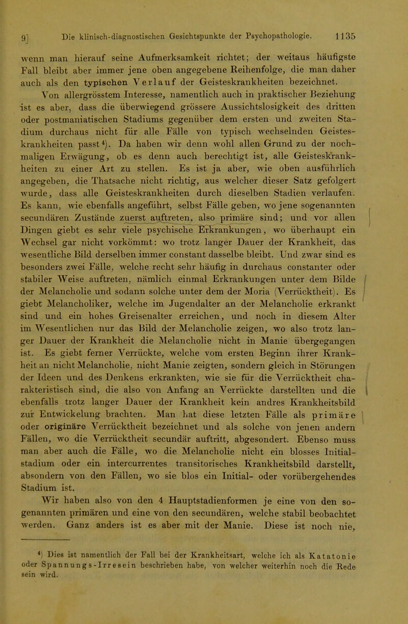 9] wenn man hierauf seine Aufmerksamkeit richtet; der weitaus häufigste Fall bleibt aber immer jene oben angegebene Reihenfolge, die man daher auch als den typischen Verlauf der Geisteskrankheiten bezeichnet. Von allergrösstem Interesse, namentlich auch in praktischer Beziehung ist es aber, dass die überwiegend grössere Aussichtslosigkeit des dritten oder postmaniatischen Stadiums gegenüber dem ersten und zweiten Sta- dium durchaus nicht für alle Fälle von typisch wechselnden Geistes- krankheiten passt4). Da haben wir denn wohl allen Grund zu der noch- maligen Erwägung, ob es denn auch berechtigt ist, alle Geisteskrank- heiten zu einer Art zu stellen. Es ist ja aber, wie oben ausführlich angegeben, die Thatsache nicht richtig, aus welcher dieser Satz gefolgert wurde, dass alle Geisteskrankheiten durch dieselben Stadien verlaufen. Es kann, wie ebenfalls angeführt, selbst Fälle geben, wo jene sogenannten secundären Zustände zuerst auftreten, also primäre sind; und vor allen Dingen giebt es sehr viele psychische Erkrankungen, wo überhaupt ein Wechsel gar nicht vorkömmt: wo trotz langer Dauer der Krankheit, das wesentliche Bild derselben immer constant dasselbe bleibt. Und zwar sind es besonders zwei Fälle, welche recht sehr häufig in durchaus constanter oder stabiler Weise auftreten, nämlich einmal Erkrankungen unter dem Bilde der Melancholie und sodann solche unter dem der Moria (Verrücktheit). Es giebt Melancholiker, welche im Jugendalter an der Melancholie erkrankt sind und ein hohes Greisenalter erreichen, und noch in diesem Alter im Wesentlichen nur das Bild der Melancholie zeigen, wo also trotz lan- ger Dauer der Krankheit die Melancholie nicht in Manie übergegangen ist. Es giebt ferner Verrückte, welche vom ersten Beginn ihrer Krank- heit an nicht Melancholie, nicht Manie zeigten, sondern gleich in Störungen der Ideen und des Denkens erkrankten, wie sie für die Verrücktheit cha- rakteristisch sind, die also von Anfang an Verrückte darstellten und die ebenfalls trotz langer Dauer der Krankheit kein andres Krankheitsbild zur Entwickelung brachten. Man hat diese letzten Fälle als primäre oder originäre Verrücktheit bezeichnet und als solche von jenen andern Fällen, wo die Verrücktheit secundär auftritt, abgesondert. Ebenso muss man aber auch die Fälle, wo die Melancholie nicht ein blosses Initial- stadium oder ein intercurrentes transitorisches Krankheitsbild darstellt, absondern von den Fällen, wo sie blos ein Initial- oder vorübergehendes Stadium ist. Wir haben also von den 4 Hauptstadienformen je eine von den so- genannten primären und eine von den secundären, welche stabil beobachtet werden. Ganz anders ist es aber mit der Manie. Diese ist noch nie. 4) Dies ist namentlich der Fall bei der Krankheitsart, welche ich als Katatonie oder Spannungs-Irresein beschrieben habe, von welcher weiterhin noch die Rede sein wird.