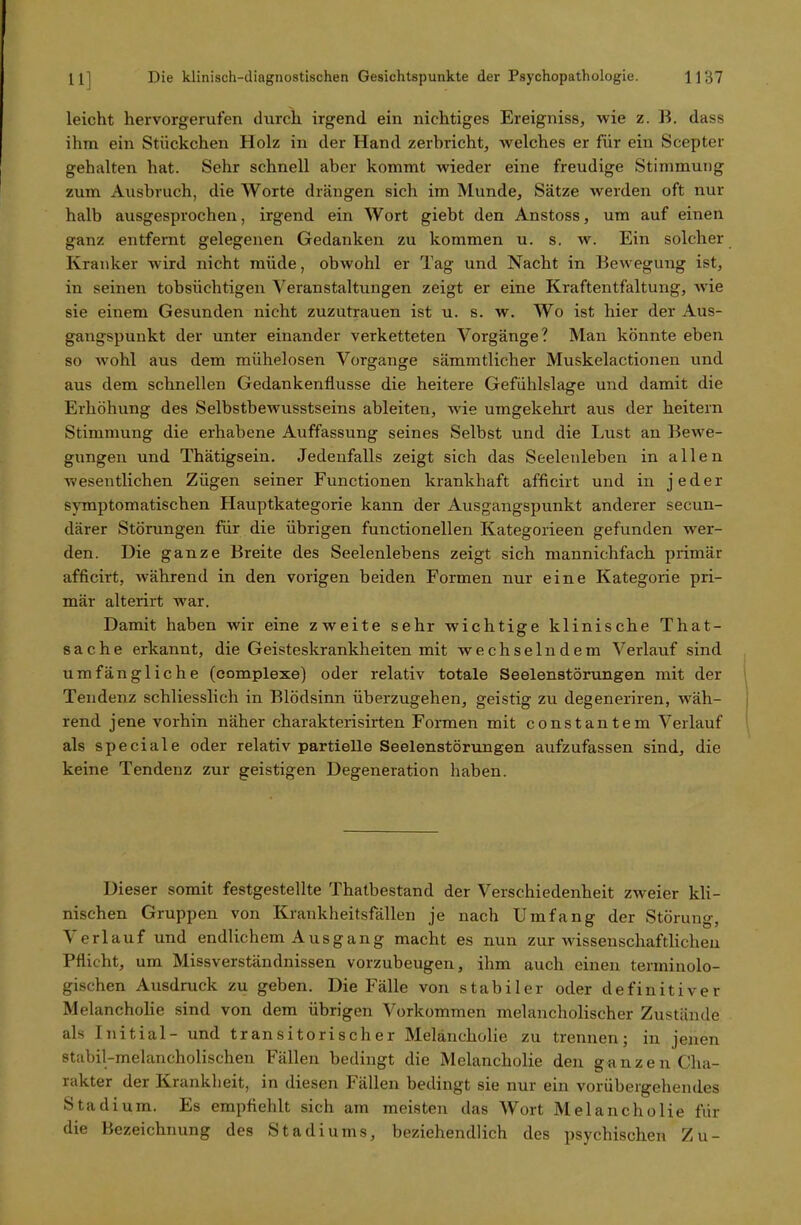 leicht hervorgerufen durch irgend ein nichtiges Ereigniss, wie z. B. dass ihm ein Stückchen Holz in der Hand zerbricht, welches er für ein Scepter gehalten hat. Sehr schnell aber kommt wieder eine freudige Stimmung zum Ausbruch, die Worte drängen sich im Munde, Sätze werden oft nur halb ausgesprochen, irgend ein Wort giebt den Anstoss, um auf einen ganz entfernt gelegenen Gedanken zu kommen u. s. w. Ein solcher Kranker wird nicht müde, obwohl er Tag und Nacht in Bewegung ist, in seinen tobsüchtigen Veranstaltungen zeigt er eine Kraftentfaltung, wie sie einem Gesunden nicht zuzutrauen ist u. s. w. Wo ist hier der Aus- gangspunkt der unter einander verketteten Vorgänge? Man könnte eben so wohl aus dem mühelosen Vorgänge sämmtlicher Muskelactionen und aus dem schnellen Gedankenflüsse die heitere Gefühlslage und damit die Erhöhung des Selbstbewusstseins ableiten, wde umgekehrt aus der heitern Stimmung die erhabene Auffassung seines Selbst und die Lust an Bewe- gungen und Thätigsein. Jedenfalls zeigt sich das Seelenleben in allen wesentlichen Zügen seiner Functionen krankhaft afficirt und in jeder symptomatischen Hauptkategorie kann der Ausgangspunkt anderer secun- därer Störungen für die übrigen functionellen Kategorieen gefunden wer- den. Die ganze Breite des Seelenlebens zeigt sich mannichfack primär afficirt, während in den vorigen beiden Formen nur eine Kategorie pri- mär alterirt war. Damit haben wir eine zweite sehr wichtige klinische That- Sache erkannt, die Geisteskrankheiten mit wechselndem Verlauf sind umfängliche (eomplexe) oder relativ totale Seelenstörungen mit der Tendenz schliesslich in Blödsinn überzugehen, geistig zu degeneriren, wäh- rend jene vorhin näher charakterisirten Formen mit constantem Verlauf als speciale oder relativ partielle Seelenstörungen aufzufassen sind, die keine Tendenz zur geistigen Degeneration haben. Dieser somit festgestellte Thatbestand der Verschiedenheit zweier kli- nischen Gruppen von Krankheitsfällen je nach Umfang der Störung, Verlauf und endlichem Ausgang macht es nun zur wissenschaftlichen Pflicht, um Missverständnissen vorzubeugen, ihm auch einen terminolo- gischen Ausdruck zu geben. Die Fälle von stabiler oder definitiver Melancholie sind von dem übrigen Vorkommen melancholischer Zustände als Initial- und transitorischer Melancholie zu trennen; in jenen stabil-melancholischen Fällen bedingt die Melancholie den ganzen Cha- rakter der Krankheit, in diesen Fällen bedingt sie nur ein vorübergehendes Stadium. Es empfiehlt sich am meisten das Wort Melancholie für die Bezeichnung des Stadiums, beziehendlich des psychischen Zu-