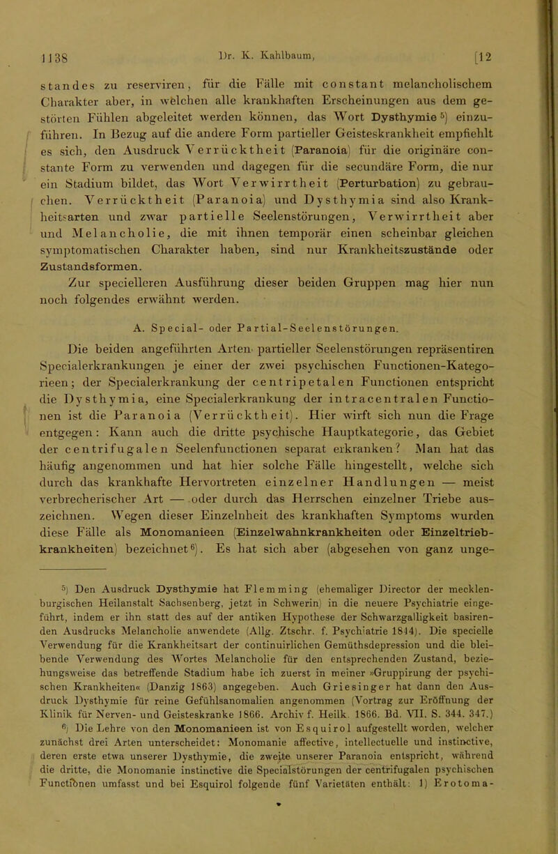 Standes zu reserviren, für die Fälle mit constant melancholischem Charakter aber, in welchen alle krankhaften Erscheinungen aus dem ge- störten Fühlen abgeleitet werden können, das Wort Dysthymie 5) einzu- führen. In Bezug auf die andere Form partieller Geisteskrankheit empfiehlt es sich, den Ausdruck Verrücktheit (Paranoia) für die originäre con- stante Form zu verwenden und dagegen für die secundäre Form, die nur ein Stadium bildet, das Wort Verwirrtheit (Perturbation) zu gebrau- chen. Verrücktheit (Paranoia) und Dysthymia sind also Krank- heitsarten und zwar partielle Seelenstörungen, Verwirrtheit aber und Melancholie, die mit ihnen temporär einen scheinbar gleichen symptomatischen Charakter haben, sind nur Krankheitszustände oder Zustandsformen. Zur specielleren Ausführung dieser beiden Gruppen mag hier nun noch folgendes erwähnt werden. A. Special- oder Partial-Seelenstörungen. Die beiden angeführten Arten partieller Seelenstörungen repräsentiren Specialerkrankungen je einer der zwei psychischen Functionen-Katego- rieen; der Specialerkrankung der centripetalen Functionen entspricht die Dysthymia, eine Specialerkrankung der intracentralen Functio- nen ist die Paranoia (Verrücktheit). Hier wirft sich nun die Frage entgegen: Kann auch die dritte psychische Hauptkategorie, das Gebiet der centrifugale n Seelenfunctionen separat erkranken? Man hat das häufig angenommen und hat hier solche Fälle hingestellt, welche sich durch das krankhafte Hervortreten einzelner Handlungen — meist verbrecherischer Art — oder durch das Herrschen einzelner Triebe aus- zeichnen. Wegen dieser Einzelnheit des krankhaften Symptoms wurden diese Fälle als Monomanieen (Einzelwahnkrankheiten oder Einzeltrieb- krankheiten) bezeichnet6). Es hat sich aber (abgesehen von ganz unge- 5) Den Ausdruck Dysthymie hat Flemming (ehemaliger Director der mecklen- burgischen Heilanstalt Sachsenberg, jetzt in Schwerin) in die neuere Psychiatrie einge- führt, indem er ihn statt des auf der antiken Hypothese der Schwarzgalligkeit basiren- den Ausdrucks Melancholie anwendete (Allg. Ztschr. f. Psychiatrie 1844). Die specielle Verwendung für die Krankheitsart der continuirlichen Gemüthsdepression und die blei- bende Verwendung des Wortes Melancholie für den entsprechenden Zustand, bezie- hungsweise das betreffende Stadium habe ich zuerst in meiner »Gruppirung der psychi- schen Krankheiten« (Danzig 1863) angegeben. Auch Griesinger hat dann den Aus- druck Dysthymie für reine Gefühlsanomalien angenommen (Vortrag zur Eröffnung der Klinik für Nerven- und Geisteskranke 1866. Archiv f. Heilk. 1866. Bd. VII. S. 344. 347.) Rj Die Lehre von den Monomanieen ist von Esquirol aufgestellt worden, welcher zunächst drei Arten unterscheidet: Monomanie affective, intellectuelle und instinctive, deren erste etwa unserer Dysthymie, die zweite unserer Paranoia entspricht, während die dritte, die Monomanie instinctive die Specialstörungen der centrifugalen psychischen Functibnen umfasst und bei Esquirol folgende fünf Varietäten enthält: 1) Erotoma-