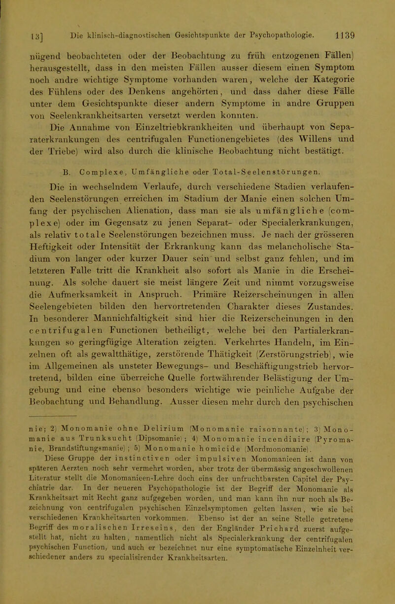 nügend beobachteten oder der Beobachtung zu früh entzogenen Fällen) herausgestellt, dass in den meisten Fällen ausser diesem einen Symptom noch andre wichtige Symptome vorhanden waren, welche der Kategorie des Fiihlens oder des Denkens angehörten, und dass daher diese Fälle unter dem Gesichtspunkte dieser andern Symptome in andre Gruppen von Seelenkrankheitsarten versetzt werden konnten. Die Annahme von Einzeltriebkrankheiten und überhaupt von Sepa- raterkrankungen des centrifugalen Functionengebietes (des Willens und der Triebe) wird also durch die klinische Beobachtung nicht bestätigt. B. Complexe, Umfängliche oder Total-Seelenstörungen. Die in wechselndem Verlaufe, durch verschiedene »Stadien verlaufen- den Seelenstörungen erreichen im Stadium der Manie einen solchen Um- fang der psychischen Alienation, dass man sie als umfängliche (com- plexe) oder im Gegensatz zu jenen Separat- oder Specialerkrankungen, als relativ totale Seelenstörungen bezeichnen muss. Je nach der grösseren Heftigkeit oder Intensität der Erkrankung kann das melancholische Sta- dium von langer oder kurzer Dauer sein und selbst ganz fehlen, und im letzteren Falle tritt die Krankheit also sofort als Manie in die Erschei- nung. Als solche dauert sie meist längere Zeit und nimmt vorzugsweise die Aufmerksamkeit in Anspruch. Primäre Reizerscheinungen in allen Seelengebieten bilden den hervortretenden Charakter dieses Zustandes. In besonderer Mannichfaltigkeit sind hier die Reizerscheinungen in den centrifugalen Functionen betheiligt, welche bei den Partialerkran- kungen so geringfügige Alteration zeigten. Verkehrtes Handeln, im Ein- zelnen oft als gewaltthätige, zerstörende Thätigkeit (Zerstörungstrieb , wie im Allgemeinen als unsteter Bewegungs- und Beschäftigungstrieb hervor- tretend, bilden eine überreiche Quelle fortwährender Belästigung der Um- gebung und eine ebenso besonders wichtige wie peinliche Aufgabe der Beobachtung und Behandlung. Ausser diesen mehr durch den psychischen nie; 2) Monomanie ohne Delirium (Monomanie raisonnante); 3) Mono- manie aus Trunksucht (Dipsomanie); 4) Monomanie incendiaire (Pyroma- nie, Brandstiftungsmanie); 5) Monomanie homicide (Mordmonomanie). Diese Gruppe der instinctiven oder impulsiven Monomanieen ist dann von späteren Aerzten noch sehr vermehrt worden, aber trotz der übermässig angeschwollenen Literatur stellt die Monomanieen-Lehre doch eins der unfruchtbarsten Capitel der Psy- chiatrie dar. In der neueren Psychopathologie ist der Begriff der Monomanie als Krankheitsart mit Recht ganz aufgegeben worden, und man kann ihn nur noch als Be- zeichnung von centrifugalen psychischen Einzelsymptomen gelten lassen, wie sie bei verschiedenen Krankheitsarten Vorkommen. Ebenso ist der an seine »Stelle getretene Begriff des moralischen Irreseins, den der Engländer Prichard zuerst aufge- stellt hat, nicht zu halten, namentlich nicht als Specialerkrankung der centrifugalen psychischen Function, und auch er bezeichnet nur eine symptomatische Einzelnheit ver- schiedener anders zu specialisirender Krankheitsarten.