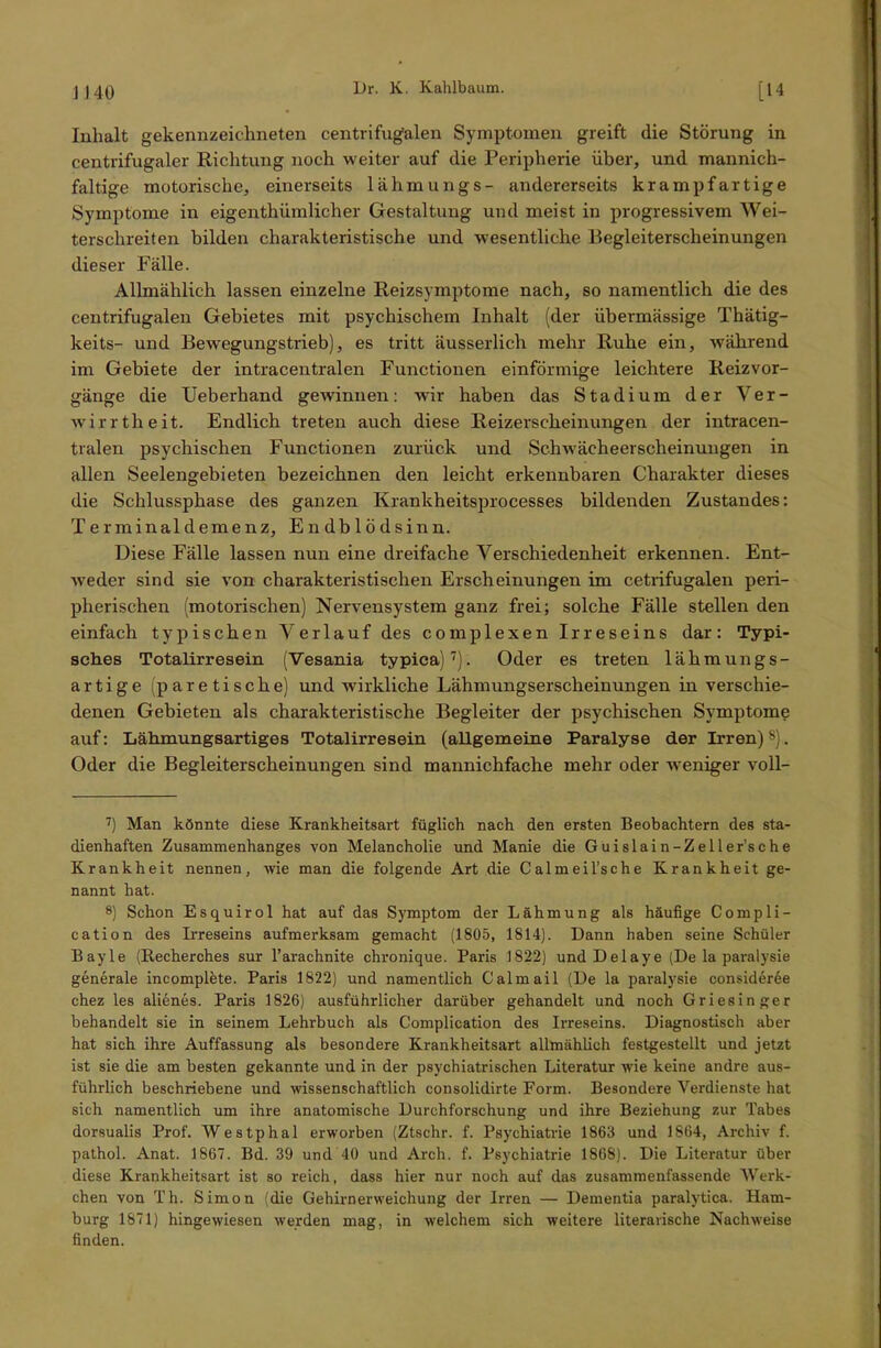 J 140 [14 Inhalt gekennzeichneten centrifugalen Symptomen greift die Störung in centrifugaler Richtung noch weiter auf die Peripherie über, und mannich- faltige motorische, einerseits lähmungs- andererseits krampfartige Symptome in eigenthiimlicher Gestaltung und meist in progressivem Wei- terschreiten bilden charakteristische und wesentliche Begleiterscheinungen dieser Fälle. Allmählich lassen einzelne Reizsymptome nach, so namentlich die des centrifugalen Gebietes mit psychischem Inhalt (der übermässige Thätig- keits- und Bewegungstrieb), es tritt äusserlich mehr Ruhe ein, während im Gebiete der intracentralen Functionen einförmige leichtere Reizvor- gänge die Ueberhand gewinnen: wir haben das Stadium der Ver- wirrtheit. Endlich treten auch diese Reizerscheinungen der intracen- tralen psychischen Functionen zurück und Schwächeerscheinungen in allen Seelengebieten bezeichnen den leicht erkennbaren Charakter dieses die Schlussphase des ganzen Krankheitsprocesses bildenden Zustandes: Terminaldemenz, Endblödsinn. Diese Fälle lassen nun eine dreifache Verschiedenheit erkennen. Ent- weder sind sie von charakteristischen Erscheinungen im cetrifugalen peri- pherischen (motorischen) Nervensystem ganz frei; solche Fälle stellen den einfach typischen Verlauf des complexen Irreseins dar: Typi- sches Totalirresein (Vesania typiea)7). Oder es treten lähmungs- artige (paretische) und wirkliche Lähmungserscheinungen in verschie- denen Gebieten als charakteristische Begleiter der psychischen Symptome auf: Lähmungsartiges Totalirresein (allgemeine Paralyse der Irren)8). Oder die Begleiterscheinungen sind mannichfache mehr oder weniger voll- 7) Man könnte diese Krankheitsart füglich nach den ersten Beobachtern des sta- dienhaften Zusammenhanges von Melancholie und Manie die G u islai n-Z e 11 er’sche Krankheit nennen, wie man die folgende Art die Calmeil’sche Krankheit ge- nannt hat. 8) Schon Esquirol hat auf das Symptom der Lähmung als häufige Compli- cation des Irreseins aufmerksam gemacht (1805, 1814). Dann haben seine Schüler Bayle (Recherches sur l’arachnite chronique. Paris 1822) und Delaye (De la paralysie generale incomplete. Paris 1822) und namentlich Calmail (De la paralysie consider6e chez les alienes. Paris 1826) ausführlicher darüber gehandelt und noch Griesinger behandelt sie in seinem Lehrbuch als Complication des Irreseins. Diagnostisch aber hat sich ihre Auffassung als besondere Krankheitsart allmählich festgestellt und jetzt ist sie die am besten gekannte und in der psychiatrischen Literatur wie keine andre aus- führlich beschriebene und wissenschaftlich consolidirte Form. Besondere Verdienste hat sich namentlich um ihre anatomische Durchforschung und ihre Beziehung zur Tabes dorsualis Prof. Westphal erworben (Ztschr. f. Psychiatrie 1863 und 1864, Archiv f. pathol. Anat. 1867. Bd. 39 und 40 und Arch. f. Psychiatrie 1868). Die Literatur über diese Krankheitsart ist so reich, dass hier nur noch auf das zusammenfassende Werk- chen von Th. Simon (die Gehirnerweichung der Irren — Dementia paralytica. Ham- burg 1871) hingewiesen werden mag, in welchem sich weitere literarische Nachweise finden.