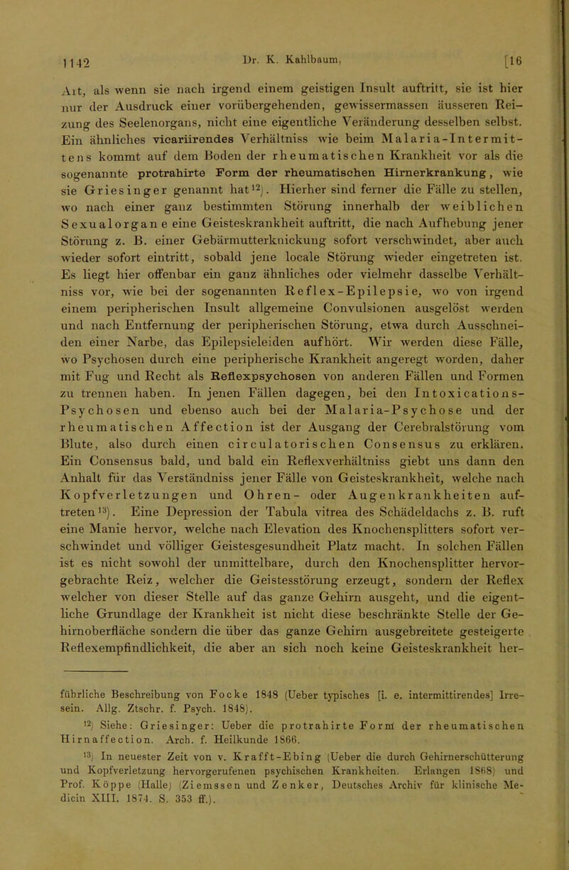 Art, als wenn sie nach irgend einem geistigen Insult auftritt, sie ist hier nur der Ausdruck einer vorübergehenden, gewissermassen äusseren Rei- zung des Seelenorgans, nicht eine eigentliche Veränderung desselben selbst. Ein ähnliches vicariirendes Verhältnis wie beim Malaria-Intermit- tens kommt auf dem Boden der rheumatischen Krankheit vor als die sogenannte protrahirte Form der rheumatischen Hirnerkrankung, wie sie Griesinger genannt hat12). Hierher sind ferner die Fälle zu stellen, wo nach einer ganz bestimmten Störung innerhalb der weiblichen Sexualorgan e eine Geisteskrankheit auftritt, die nach Aufhebung jener Störung z. B. einer Gebärmutterknickung sofort verschwindet, aber auch wieder sofort eintritt, sobald jene locale Störung wieder eingetreten ist. Es liegt hier offenbar ein ganz ähnliches oder vielmehr dasselbe Verhält- niss vor, wie bei der sogenannten Reflex-Epilepsie, wo von irgend einem peripherischen Insult allgemeine Convulsionen ausgelöst werden und nach Entfernung der peripherischen Störung, etwa durch Ausschnei- den einer Narbe, das Epilepsieleiden aufhört. Wir werden diese Fälle, wo Psychosen durch eine peripherische Krankheit angeregt worden, daher mit Fug und Recht als Reflexpsychosen von anderen Fällen und Formen zu trennen haben. In jenen Fällen dagegen, bei den Intoxications- Psychosen und ebenso auch bei der Malaria-Psychose und der rheumatischen Affection ist der Ausgang der Cerebralstörung vom Blute, also durch einen circulatorischen Consensus zu erklären. Ein Consensus bald, und bald ein Reflexverhältniss giebt uns dann den Anhalt für das Verständniss jener Fälle von Geisteskrankheit, welche nach Kopfverletzungen und Ohren- oder Augen krau kh eiten auf- treten13). Eine Depression der Tabula vitrea des Schädeldachs z. B. ruft eine Manie hervor, welche nach Elevation des Knochensplitters sofort ver- schwindet und völliger Geistesgesundheit Platz macht. In solchen Fällen ist es nicht sowohl der unmittelbare, durch den Knochensplitter hervor- gebrachte Reiz, welcher die Geistesstörung erzeugt, sondern der Reflex welcher von dieser Stelle auf das ganze Gehirn ausgeht, und die eigent- liche Grundlage der Krankheit ist nicht diese beschränkte Stelle der Ge- hirnoberfläche sondern die über das ganze Gehirn ausgebreitete gesteigerte Reflexempfindlichkeit, die aber an sich noch keine Geisteskrankheit her- fübrliche Beschreibung von Focke 1848 (Ueber typisches [i. e. intermittirendes] Irre- sein. Allg. Ztschr. f. Psych. 1848). 12) Siehe: Griesinger: Ueber die protrahirte Form der rheumatischen Hirnaffection. Arch. f. Heilkunde 1866. 13) In neuester Zeit von v. Kr afft-Ebing (Ueber die durch Gehirnerschütterung und Kopfverletzung hervorgerufenen psychischen Krankheiten. Erlangen 1S68) und Prof. Koppe (Halle) (Ziemssen und Zenker, Deutsches Archiv für klinische Me- dicin XIII. 1874. S. 353 ff.).