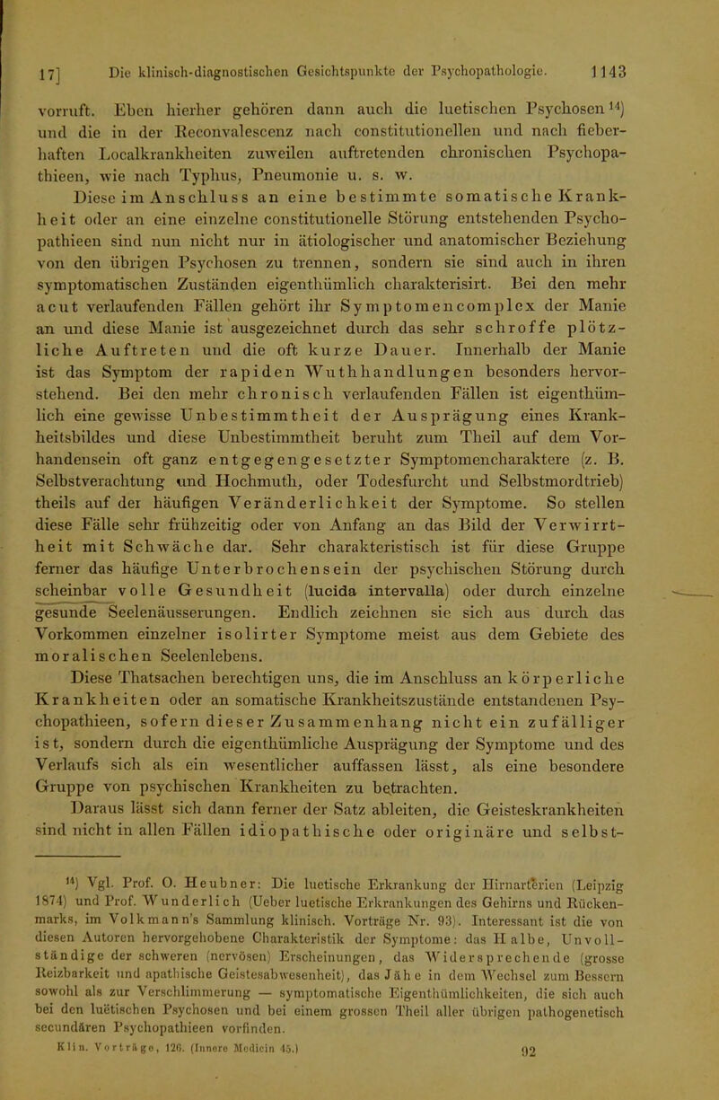 vorruft. Eben hierher gehören dann anch die luetischen Psychosen14) und die in der Reconvalescenz nach constitutioneilen und nach fieber- haften Localkrankheiten zuweilen auftretenden chronischen Psychopa- thieen, wie nach Typhus, Pneumonie u. s. w. Diese im Anschluss an eine bestimmte somatische Krank- heit oder an eine einzelne constitutionelle Störung entstehenden Psycho- pathieen sind nun nicht nur in ätiologischer und anatomischer Beziehung von den übrigen Psychosen zu trennen, sondern sie sind auch in ihren symptomatischen Zuständen eigenthümlich charakterisirt. Bei den mehr acut verlaufenden Fällen gehört ihr Symptomencomplex der Manie an und diese Manie ist ausgezeichnet durch das sehr schroffe plötz- liche Auftreten und die oft kurze Dauer. Innerhalb der Manie ist das Symptom der rapiden Wuthhandlungen besonders hervor- stehend. Bei den mehr chronisch verlaufenden Fällen ist eigenthüm- lich eine gewisse Unbestimmtheit der Ausprägung eines Krank- heitsbildes und diese Unbestimmtheit beruht zum Theil auf dem Vor- handensein oft ganz entgegengesetzter Symptomencharaktere (z. B. Selbstverachtung und Hochmuth, oder Todesfurcht und Selbstmordtrieb) theils auf der häufigen Veränderlichkeit der Symptome. So stellen diese Fälle sehr frühzeitig oder von Anfang an das Bild der Verwirrt- heit mit Schwäche dar. Sehr charakteristisch ist für diese Gruppe ferner das häufige Unterbrochensein der psychischen Störung durch scheinbar volle Gesundheit (lucida intervalla) oder durch einzelne gesunde Seelenäusserungen. Endlich zeichnen sie sich aus durch das Vorkommen einzelner isolirter Symptome meist aus dem Gebiete des moralischen Seelenlebens. Diese Thatsac.hen berechtigen uns, die im Anschluss an körperliche Krankheiten oder an somatische Krankheitszustände entstandenen Psy- chopathieen, sofern dieser Zusammenhang nicht ein zufälliger i s t, sondern durch die eigentkiimliche Ausprägung der Symptome und des Verlaufs sich als ein wesentlicher auffassen lässt, als eine besondere Gruppe von psychischen Krankheiten zu betrachten. Daraus lässt sich dann ferner der Satz ableiten, die Geisteskrankheiten sind nicht in allen Fällen idiopathische oder originäre und selbst- H) Vgl. Prof. O. Heubner: Die luetische Erkrankung der Hirnarterien (Leipzig 1874) und Prof. Wunderlich (Ueber luetische Erkrankungen des Gehirns und Rücken- marks, im Volkmann’s Sammlung klinisch. Vorträge Nr. 93). Interessant ist die von diesen Autoren hervorgehobene Charakteristik der Symptome: das II albe, Unvoll- ständige der schweren (nervösen) Erscheinungen, das Widersprechende (grosse Reizbarkeit und apathische Geistesabwesenheit), das Jähe in dem Wechsel zum Bessern sowohl als zur Verschlimmerung — symptomatische Eigentümlichkeiten, die sich auch bei den luetischen Psychosen und bei einem grossen Theil aller übrigen pathogenetisch sccundären Psychopathieen vorfinden. Klin. Vorträge, 120. (Innere Modicin 45.) 92