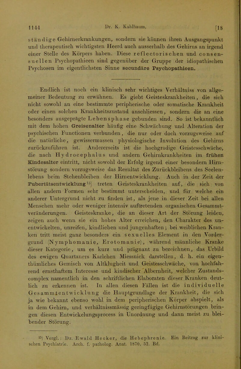 ständige Gehirnerkrankungen, sondern sie können ihren Ausgangspunkt und therapeutisch wichtigsten Heerd auch ausserhalb des Gehirns an irgend einer Stelle des Körpers haben. Diese r eflectoris chen und consen- suellen Psychopathieen sind gegenüber der Gruppe der idiopathischen Psychosen im eigentlichsten Sinne secundäre Psychopathieen. Endlich ist noch ein klinisch sehr wichtiges Yerhältniss von allge- meiner Bedeutung zu erwähnen. Es giebt Geisteskrankheiten, die sich nicht sowohl an eine bestimmte peripherische oder somatische Krankheit oder einen solchen Krankheitszustand anschliessen, sondern die an eine besonders ausgeprägte Lebensphase gebunden sind. So ist bekanntlich mit dem hohen Greisenalter häufig eine Schwächung und Alteration der psychischen Functionen verbunden, die nur oder doch vorzugsweise auf die natürliche, gewissem!assen physiologische Involution des Gehirns zurückzuführen ist. Andererseits ist die hochgradige Geistesschwäche, die nach Hydrocephalus und andern Gehirnkrankheiten im frühen Kindesalter eintritt, nicht sowohl der Erfolg irgend einer besondern Hirn- störung sondern vorzugsweise das Resultat des Zurückbleibens des Seelen- lebens beim Stehenbleiben der Plirnentwicklung. Auch in der Zeit der Pubertätsentwicklung15) treten Geisteskrankheiten auf, die sich von allen andern Formen sehr bestimmt unterscheiden, und für welche ehr anderer Untergrund nicht zu finden ist, als jene in dieser Zeit bei allen Menschen mehr oder weniger intensiv auftretenden organischen Gesammt- veränderungen. Geisteskranke, die an dieser Art der Störung leiden, zeigen auch wenn sie ein hohes Alter erreichen, den Charakter des un- entwickelten, unreifen, kindlichen und jungenhaften ; bei weiblichen Kran- ken tritt meist ganz besonders ein sexuelles Element in den Vorder- grund (Nymphomanie, Erotomanie), während männliche Kranke dieser Kategorie, um es kurz und prägnant zu bezeichnen, das Urbild des ewigen Quartaners Karlchen Miessnick darstellen, d. k. ein eigen- thiimlich.es Gemisch von Altklugheit und Geistesschwäche, von hochfah- rend ernsthaftem Interesse und kindischer Albernheit, welcher Zustands- complex namentlich in den schriftlichen Elaboraten dieser Kranken deut- lich zu erkennen ist. In allen diesen Fällen ist die individuelle Gesammtentwicklung die Ilauptgrundlage der Krankheit, die sich ja wie bekannt ebenso wohl in dem peripherischen Körper abspielt, als in dem Gehirn, und verhältnissmässig geringfügige Gehirnstörungen brin- gen diesen Entwickelungsprocess in Unordnung und dann meist zu blei- bender Störung. 15) Vergl.: Dr. Ewald Hecker, die Hebephrenie. Ein Beitrag zur klini- schen Psychiatrie. Arch. f. patholog. Anat. 1870. 52. Bd.
