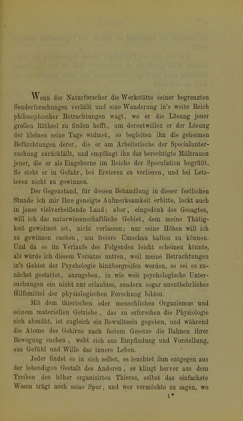 Wenn der Naturforscher die Werkstätte seiner begrenzten Sonderforschungen verläßt und eine Wanderung in’s weite Eeich philosophischer Betrachtungen wagt, wo er die Lösung jener großen Räthsel zu finden hofft, um derentwillen er der Lösung der kleinen seine Tage widmet, so begleiten ihn die geheimen Befürchtungen derer, die er am Arbeitstische der Specialunter- suchung zurückläßt, und empfängt ihn das berechtigte Mißtrauen jener, die er als Eingeborne im Reiche der Speculation begrüßt. So steht er in Gefahr, bei Ersteren zu verlieren, und bei Letz- teren nicht zu gewinuen. Der Gegenstand, für dessen Behandlung in dieser festlichen Stunde ich mir Ihre geneigte Aufmerksamkeit erbitte, lockt auch in jenes vielverheißende Land; aber, eingedenk des Gesagten, will ich das naturwissenschaftliche Gebiet, dem meine Thätig- keit gewidmet ist, nicht verlassen; nur seine Höhen will ich zu gewinnen suchen, um freiere Umschau halten zu können. Und da es im Verlaufe des Folgenden leicht scheinen könnte, als würde ich diesem Vorsatze untreu, weil meine Betrachtungen in’s Gebiet der Psychologie hinübergreifen werden, so sei es zu- nächst gestattet, anzugeben, in wie weit psychologische Unter- suchungen ein nicht nur erlaubtes, sondern sogar unentbehrliches Hilfsmittel der physiologischen Forschung bilden. Mit dem thierischen oder menschlichen Organismus und seinem materiellen Getriebe , das zu erforschen die Physiologie sich abmüht, ist zugleich ein Bewußtsein gegeben, und während die Atome des Gehirns nach festem Gesetze die Bahnen ihrer Bewegung suchen , webt sich aus Empfiudung und Vorstellung, aus Gefühl und Wille das innere Leben. ‘ Jeder findet es in sich selbst, es leuchtet ihm entgegen aus der lebendigen Gestalt des Anderen, es klingt hervor aus dem Treiben des höher organisirten Thieres, selbst das einfachste Wesen trägt noch seine Spur, und wer vermöchte zu sagen, wo 1*