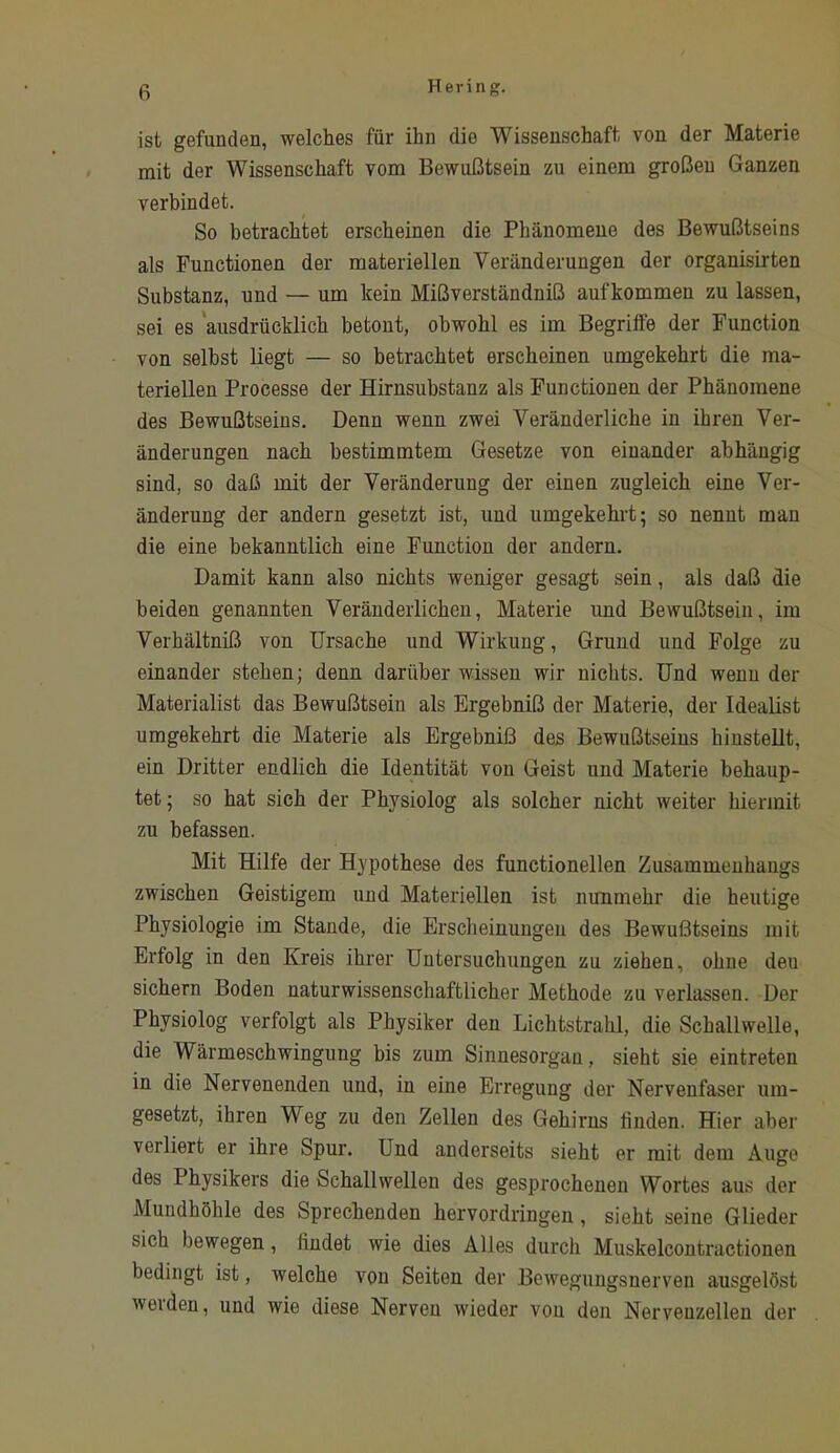 ist gefunden, welches für ihn die Wissenschaft von der Materie mit der Wissenschaft vom Bewußtsein zu einem großen Ganzen verbindet. So betrachtet erscheinen die Phänomene des Bewußtseins als Functionen der materiellen Veränderungen der organisirten Substanz, und — um kein Mißverständniß aufkommen zu lassen, sei es 'ausdrücklich betont, obwohl es im Begriffe der Function von seihst liegt — so betrachtet erscheinen umgekehrt die ma- teriellen Processe der Hirnsubstanz als Functionen der Phänomene des Bewußtseins. Denn wenn zwei Veränderliche in ihren Ver- änderungen nach bestimmtem Gesetze von einander abhängig sind, so daß mit der Veränderung der einen zugleich eine Ver- änderung der andern gesetzt ist, und umgekehrt; so nennt man die eine bekanntlich eine Function der andern. Damit kann also nichts weniger gesagt sein, als daß die beiden genannten Veränderlichen, Materie und Bewußtsein, im Verhältniß von Ursache und Wirkung, Grund und Folge zu einander stehen; denn darüber wissen wir nichts. Und wenn der Materialist das Bewußtsein als Ergebniß der Materie, der Idealist umgekehrt die Materie als Ergebniß des Bewußtseins hinstellt, ein Dritter endlich die Identität von Geist und Materie behaup- tet ; so hat sich der Physiolog als solcher nicht weiter hiermit zu befassen. Mit Hilfe der Hypothese des functionellen Zusammenhangs zwischen Geistigem und Materiellen ist nunmehr die heutige Physiologie im Stande, die Erscheinungen des Bewußtseins mit Erfolg in den Kreis ihrer Untersuchungen zu ziehen, ohne deu sichern Boden naturwissenschaftlicher Methode zu verlassen. Der Physiolog verfolgt als Physiker den Lichtstrahl, die Schallwelle, die Wärmeschwingung bis zum Sinnesorgan, sieht sie eintreten in die Nervenenden und, in eine Erregung der Nervenfaser um- gesetzt, ihren Weg zu den Zellen des Gehirns linden. Hier aber verliert er ihre Spur. Und anderseits sieht er mit dem Auge des Physikers die Schallwellen des gesprochenen Wortes aus der Mundhöhle des Sprechenden hervordringen, sieht seine Glieder sich bewegen, findet wie dies Alles durch Muskelcontractionen bedingt ist, welche von Seiten der Bewegungsnerven ausgelöst werden, und wie diese Nerven wieder von den Nervenzellen der