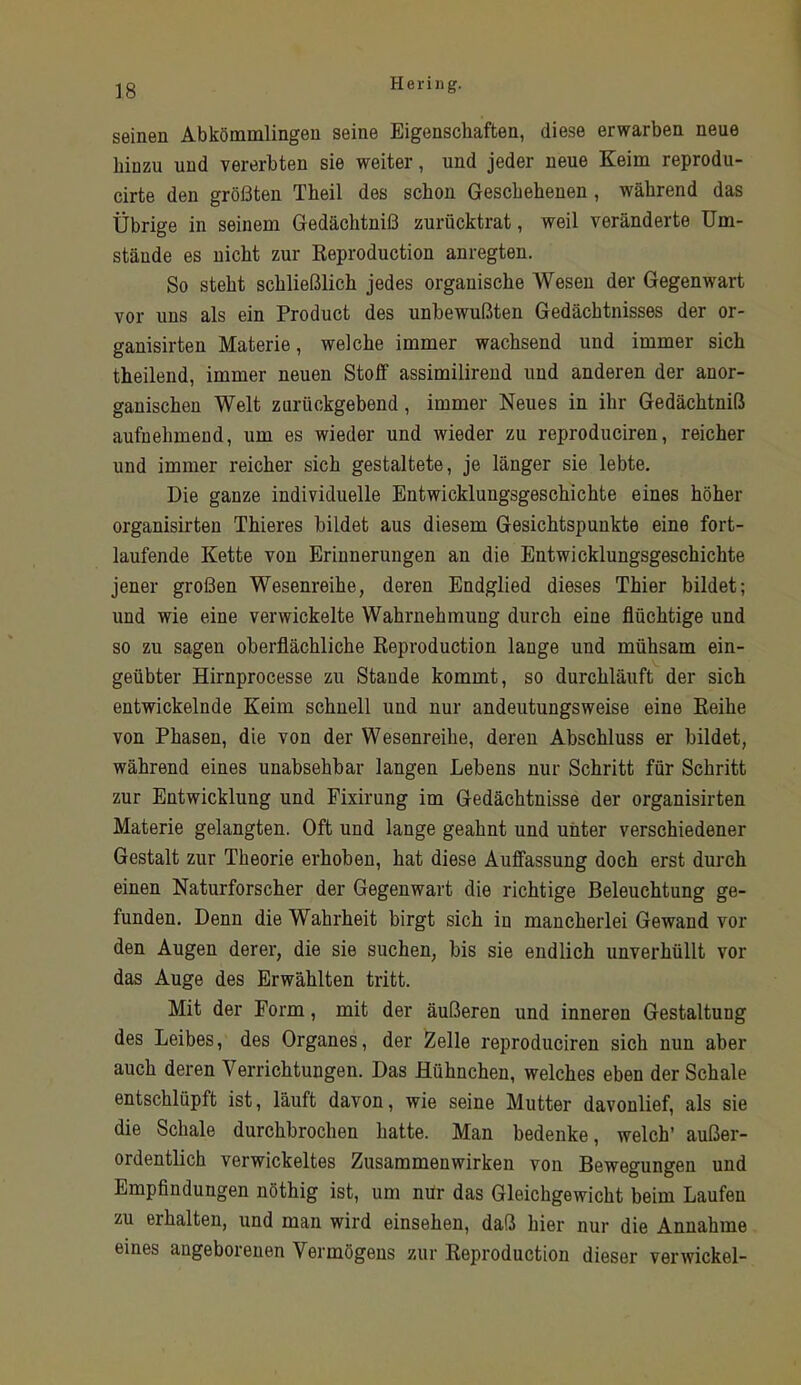 seinen Abkömmlingen seine Eigenschaften, diese erwarben neue hinzu und vererbten sie weiter, und jeder neue Keim reprodu- cirte den größten Theil des schon Geschehenen , während das Übrige in seinem Gedächtniß zurücktrat, weil veränderte Um- stände es nicht zur Reproduction anregten. So steht schließlich jedes organische Wesen der Gegenwart vor uns als ein Product des unbewußten Gedächtnisses der or- ganisirten Materie, welche immer wachsend und immer sich theilend, immer neuen Stoff assimilirend und anderen der anor- ganischen Welt zurückgebend, immer Neues in ihr Gedächtniß aufnehmeud, um es wieder und wieder zu reproduciren, reicher und immer reicher sich gestaltete, je länger sie lebte. Die ganze individuelle Entwicklungsgeschichte eines höher organisirten Thieres bildet aus diesem Gesichtspunkte eine fort- laufende Kette von Erinnerungen an die Entwicklungsgeschichte jener großen Wesenreihe, deren Endglied dieses Thier bildet; und wie eine verwickelte Wahrnehmung durch eine flüchtige und so zu sagen oberflächliche Reproduction lange und mühsam ein- geübter Hirnprocesse zu Staude kommt, so durchläuft der sich entwickelnde Keim schnell und nur andeutungsweise eine Reihe von Phasen, die von der Wesenreihe, deren Abschluss er bildet, während eines unabsehbar langen Lebens nur Schritt für Schritt zur Entwicklung und Fixirung im Gedächtnisse der organisirten Materie gelangten. Oft und lange geahnt und unter verschiedener Gestalt zur Theorie erhoben, hat diese Auffassung doch erst durch einen Naturforscher der Gegenwart die richtige Beleuchtung ge- funden. Denn die Wahrheit birgt sich in mancherlei Gewand vor den Augen derer, die sie suchen, bis sie endlich unverhüllt vor das Auge des Erwählten tritt. Mit der Form, mit der äußeren und inneren Gestaltung des Leibes, des Organes, der Zelle reproduciren sich nun aber auch deren Verrichtungen. Das Hühnchen, welches eben der Schale entschlüpft ist, läuft davon, wie seine Mutter davonlief, als sie die Schale durchbrochen hatte. Man bedenke, welch’ außer- ordentlich verwickeltes Zusammenwirken von Bewegungen und Empflndungen nöthig ist, um mir das Gleichgewicht beim Laufen zu erhalten, und man wird einsehen, daß hier nur die Annahme eines angeborenen Vermögens zur Reproduction dieser verwickel-