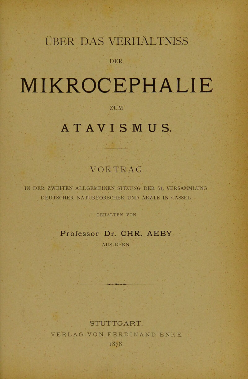 ÜBER DAS VERHÄLTNISS DER MIKROCEPHALIE ZUM ATAVISMUS. VORTRAG IN DER Z.WEITEN ALLGEMEINEN SITZUNG DER 51. VERSAMMLUNG DEUTSCHER NATURFORSCHER UND ÄRZTE IN CASSEL GEHALTEN VON Professor Dr. CHR. AEBY AUS BKRN. STUTTGART. VERLAG VON FERDINAND ENKE. 1878.