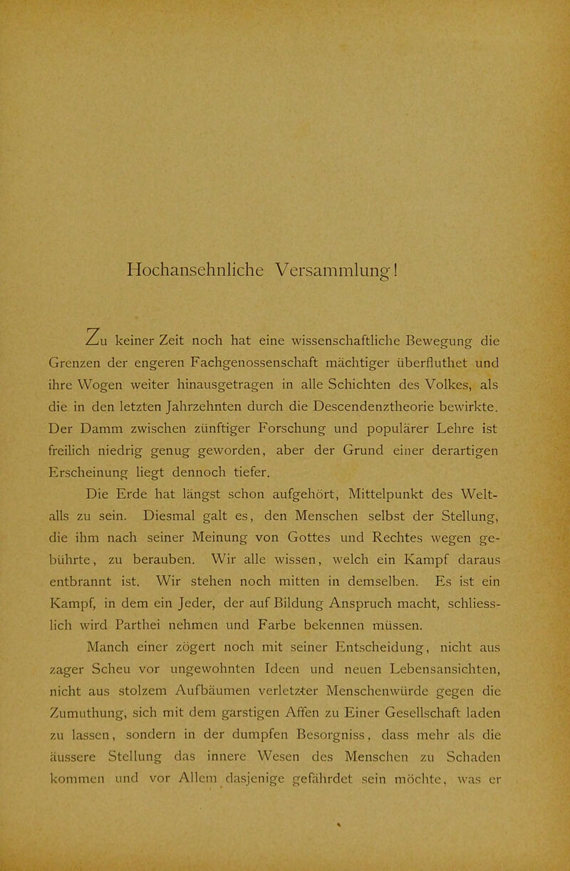 Hochansehnliche Versammlung! Zu keiner Zeit noch hat eine wissenschaftliche Bewegung die Grenzen der engeren Fachgenossenschaft mächtiger überfluthet und ihre Wogen weiter hinausgetragen in alle Schichten des Volkes, als die in den letzten Jahrzehnten durch die Descendenztheorie bewirkte. Der Damm zwischen zünftiger Forschung und populärer Lehre ist freilich niedrig genug geworden, aber der Grund einer derartigen Erscheinung liegt dennoch tiefer. Die Erde hat längst schon aufgehört, Mittelpunkt des Welt- alls zu sein. Diesmal galt es, den Menschen selbst der Stellung, die ihm nach seiner Meinung von Gottes und Rechtes wegen ge- bührte, zu berauben. Wir alle wissen, welch ein Kampf daraus entbrannt ist. Wir stehen noch mitten in demselben. Es ist ein Kampf, in dem ein Jeder, der auf Bildung Anspruch macht, schliess- lich wird Parthei nehmen und Farbe bekennen müssen. Manch einer zögert noch mit seiner Entscheidung, nicht aus zager Scheu vor ungewohnten Ideen und neuen Lebensansichten, nicht aus stolzem Aufbäumen verletzter Menschenwürde gegen die Zumuthung, sich mit dem garstigen Affen zu Einer Gesellschaft laden zu lassen, sondern in der dumpfen Besorgniss, dass mehr als die äussere Stellung das innere Wesen des Menschen zu Schaden kommen und vor Allem dasjenige gefährdet sein möchte, was er