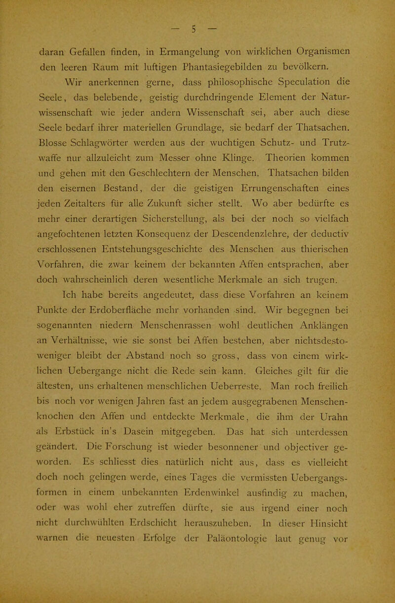 daran Gefallen finden, in Ermangelung von wirklichen Organismen den leeren Raum mit luftigen Phantasiegebilden zu bevölkern. Wir anerkennen gerne, dass philosophische Speculation die Seele, das belebende, geistig durchdringende Element der Natur- wissenschaft wie jeder andern Wissenschaft sei, aber auch diese Seele bedarf ihrer materiellen Grundlage, sie bedarf der Thatsachen. Blosse Schlagwörter werden aus der wuchtigen Schutz- und Trutz- waffe nur allzuleicht zum Messer ohne Klinge. Theorien kommen und gehen mit den Geschlechtern der Menschen. Thatsachen bilden den eisernen Bestand, der die geistigen Errungenschaften eines jeden Zeitalters für alle Zukunft sicher stellt. Wo aber bedürfte es mehr einer derartigen Sicherstellung, als bei der noch so vielfach angefochtenen letzten Konsequenz der Descendenzlehre, der deductiv erschlossenen Entstehungsgeschichte des Menschen aus thierischen Vorfahren, die zwar keinem der bekannten Affen entsprachen, aber doch wahrscheinlich deren wesentliche Merkmale an sich trugen. Ich habe bereits angedeutet, dass diese Vorfahren an keinem Punkte der Erdoberfläche mehr vorhanden sind. Wir begegnen bei sogenannten niedern Menschenrassen wohl deutlichen Anklängen an Verhältnisse, wie sie sonst bei Affen bestehen, aber nichtsdesto- weniger bleibt der Abstand noch so gross, dass von einem wirk- lichen Uebergange nicht die Rede sein kann. Gleiches gilt für die ältesten, uns erhaltenen menschlichen Ueberreste. Man roch freilich bis noch vor wenigen Jahren fast an jedem ausgegrabenen Menschen- knochen den Affen und entdeckte Merkmale, die ihm der Urahn als Erbstück in's Dasein mitgegeben. Das hat sich unterdessen geändert. Die Forschung ist wieder besonnener und objectiver ge- worden. Es schliesst dies natürlich nicht aus, dass es vielleicht doch noch gelingen werde, eines Tages die vermissten Uebergangs- formen in einem unbekannten Erdenwinkel ausfindig zu machen, oder was wohl eher zutreffen dürfte, sie aus irgend einer noch nicht durchwühlten Erdschicht herauszuheben. In dieser Hinsicht warnen die neuesten Erfolge der Paläontologie laut genug vor