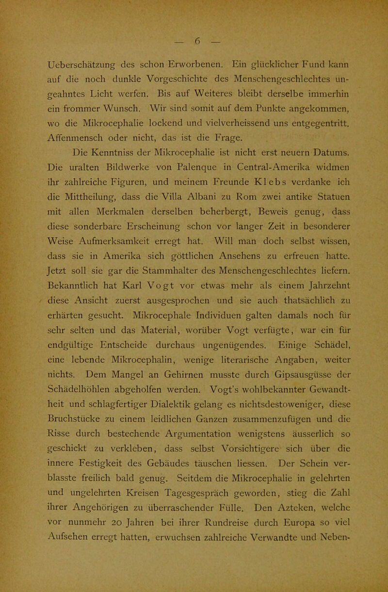 Ueberschätzung des schon Erworbenen. Ein glücklicher Fund kann auf die noch dunkle Vorgeschichte des Menschengeschlechtes un- geahntes Licht werfen. Bis auf Weiteres bleibt derselbe immerhin ein frommer Wunsch. Wir sind somit auf dem Punkte angekommen, wo die Mikrocephalie lockend und vielverheissend uns entgegentritt. Affenmensch oder nicht, das ist die Frage. Die Kenntniss der Mikrocephalie ist nicht erst neuern Datums. Die uralten Bildwerke von Palenque in Centrai-Amerika widmen ihr zahlreiche Figuren, und meinem Freunde Klebs verdanke ich die Mittheilung, dass die Villa Albani zu Rom zwei antike Statuen mit allen Merkmalen derselben beherbergt, Beweis genug, dass diese sonderbare Erscheinung schon vor langer Zeit in besonderer Weise Aufmerksamkeit erregt hat. Will man doch selbst wissen, dass sie in Amerika sich göttlichen Ansehens zu erfreuen hatte. Jetzt soll sie gar die Stammhalter des Menschengeschlechtes liefern. Bekanntlich hat Karl Vogt vor etwas mehr als einem Jahrzehnt diese Ansicht zuerst ausgesprochen und sie auch thatsächlich zu erhärten gesucht. Mikrocephale Individuen galten damals noch für sehr selten und das Material, worüber Vogt verfügte, war ein für endgültige Entscheide durchaus ungenügendes. Einige Schädel, eine lebende Mikrocephalin, wenige literarische Angaben, weiter nichts. Dem Mangel an Gehirnen musste durch Gipsausgüsse der Schädelhöhlen abgeholfen werden. Vogt's wohlbekannter Gewandt- heit und schlagfertiger Dialektik gelang es nichtsdestoweniger, diese Bruchstücke zu einem leidlichen Ganzen zusammenzufügen und die Risse durch bestechende Argumentation wenigstens äusserlich so geschickt zu verkleben, dass selbst Vorsichtigere sich über die innere Festigkeit des Gebäudes täuschen liessen. Der Schein ver- blasste freilich bald genug. Seitdem die Mikrocephalie in gelehrten und ungelehrten Kreisen Tagesgespräch geworden, stieg die Zahl ihrer Angehörigen zu überraschender Fülle. Den Azteken, welche vor nunmehr 20 Jahren bei ihrer Rundreise durch Europa so viel Aufsehen erregt hatten, erwuchsen zahlreiche Verwandte und Neben-