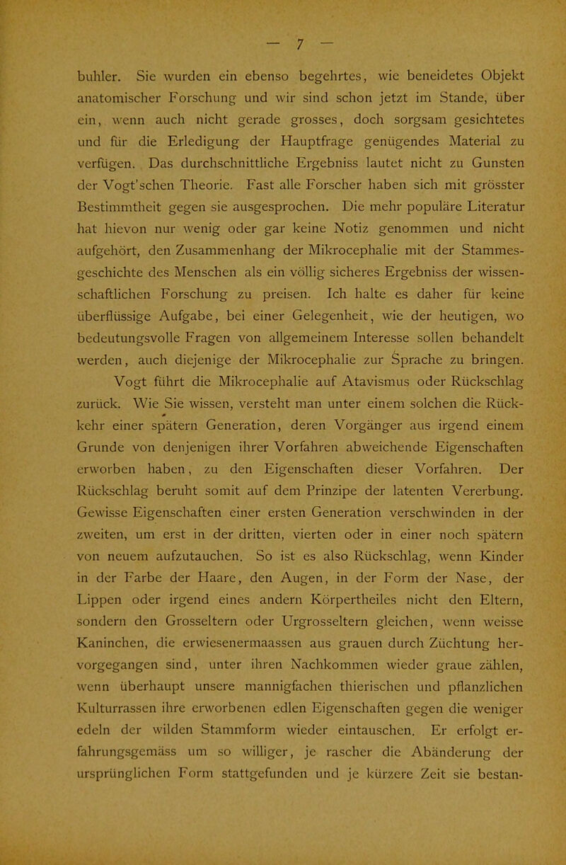 buhler. Sie wurden ein ebenso begehrtes, wie beneidetes Objekt anatomischer Forschung und wir sind schon jetzt im Stande, über ein, wenn auch nicht gerade grosses, doch sorgsam gesichtetes und für die Erledigung der Hauptfrage genügendes Material zu verfügen. Das durchschnittliche Ergebniss lautet nicht zu Gunsten der Vogt'schen Theorie. Fast alle Forscher haben sich mit grösster Bestimmtheit gegen sie ausgesprochen. Die mehr populäre Literatur hat hievon nur wenig oder gar keine Notiz genommen und nicht aufgehört, den Zusammenhang der Mikrocephalie mit der Stammes- geschichte des Menschen als ein völlig sicheres Ergebniss der wissen- schaftlichen Forschung zu preisen. Ich halte es daher für keine überflüssige Aufgabe, bei einer Gelegenheit, wie der heutigen, wo bedeutungsvolle Fragen von allgemeinem Interesse sollen behandelt werden, auch diejenige der Mikrocephalie zur Sprache zu bringen. Vogt führt die Mikrocephalie auf Atavismus oder Rückschlag zurück. Wie Sie wissen, versteht man unter einem solchen die Rück- kehr einer spätem Generation, deren Vorgänger aus irgend einem Grunde von denjenigen ihrer Vorfahren abweichende Eigenschaften erworben haben, zu den Eigenschaften dieser Vorfahren. Der Rückschlag beruht somit auf dem Prinzipe der latenten Vererbung. Gewisse Eigenschaften einer ersten Generation verschwinden in der zweiten, um erst in der dritten, vierten oder in einer noch spätem von neuem aufzutauchen. So ist es also Rückschlag, wenn Kinder in der Farbe der Haare, den Augen, in der Form der Nase, der Lippen oder irgend eines andern Körpertheiles nicht den Eltern, sondern den Grosseltern oder Urgrosseltern gleichen, wenn weisse Kaninchen, die erwiesenermaassen aus grauen durch Züchtung her- vorgegangen sind, unter ihren Nachkommen wieder graue zählen, wenn überhaupt unsere mannigfachen thierischen und pflanzlichen Kulturrassen ihre erworbenen edlen Eigenschaften gegen die weniger edeln der wilden Stammform wieder eintauschen. Er erfolgt er- fahrungsgemäss um so williger, je rascher die Abänderung der ursprünglichen Form stattgefunden und je kürzere Zeit sie bestan-