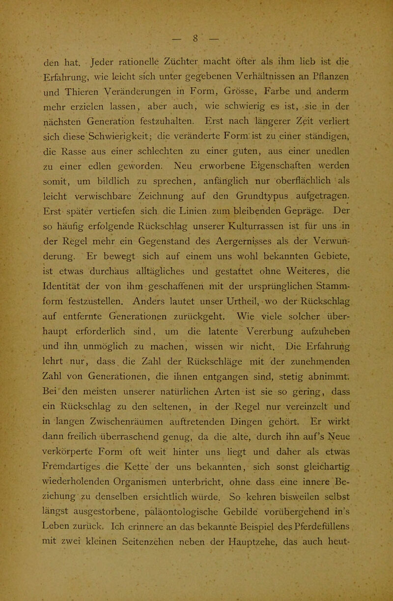 den hat. Jeder rationelle Züchter macht öfter als ihm lieb ist die Erfahrung, wie leicht sich unter gegebenen Verhältnissen an Pflanzen und Thieren Veränderungen in Form, Grösse, Farbe und anderm mehr erzielen lassen, aber auch, wie schwierig es ist, sie in der nächsten Generation festzuhalten. Erst nach längerer Zeit verliert sich diese Schwierigkeit; die veränderte Form ist zu einer ständigen, die Rasse aus einer schlechten zu einer guten, aus einer unedlen zu einer edlen geworden. Neu erworbene Eigenschaften werden somit, um bildlich zu sprechen, anfänglich nur oberflächlich als leicht verwischbare Zeichnung auf den Grundtypus aufgetragen. Erst später vertiefen sich die Linien zum bleibenden Gepräge. Der so häufig erfolgende Rückschlag unserer Kulturrassen ist für uns in der Regel mehr ein Gegenstand des Aergernisses als der Verwun- derung. Er bewegt sich auf einem uns wohl bekannten Gebiete, ist etwas durchaus alltägliches und gestattet ohne Weiteres, die Identität der von ihm geschaffenen mit der ursprünglichen Stamm- form festzustellen. Anders lautet unser Urtheil, wo der Rückschlag auf entfernte Generationen zurückgeht. Wie viele solcher über- haupt erforderlich sind, um die latente Vererbung aufzuheben und ihn unmöglich zu machen, wissen wir nicht. Die Erfahrung lehrt nur, dass die Zahl der Rückschläge mit der zunehmenden Zahl von Generationen, die ihnen entgangen sind, stetig abnimmt. Bei den meisten unserer natürlichen Arten ist sie so gering, dass ein Rückschlag zu den seltenen, in der Regel nur vereinzelt und in langen Zwischenräumen auftretenden Dingen gehört. Er wirkt dann freilich überraschend genug, da die alte, durch ihn auf's Neue verkörperte Form oft weit hinter uns liegt und daher als etwas Fremdartiges die Kette der uns bekannten, sich sonst gleichartig wiederholenden Organismen unterbricht, ohne dass eine innere Be- ziehung zu denselben ersichtlich würde. So kehren bisweilen selbst längst ausgestorbene, paläontologische Gebilde vorübergehend in's Leben zurück. Ich erinnere an das bekannte Beispiel des Pferdefüllens mit zwei kleinen Seitenzehen neben der Hauptzehe, das auch heut-