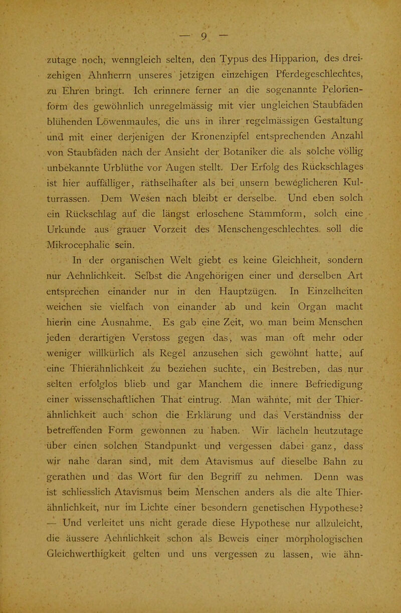 zutage noch, wenngleich selten, den Typus des Hipparion, des drei- zehigen Ahnherrn unseres jetzigen einzehigen Pferdegeschlechtes, zu Ehren bringt. Ich erinnere ferner an die sogenannte Pelorien- form des gewöhnlich unregelmässig mit vier ungleichen Staubfäden blühenden Löwenmaules, die uns in ihrer regelmässigen Gestaltung und mit einer derjenigen der Kronenzipfel entsprechenden Anzahl von Staubfäden nach der Ansicht der Botaniker die als solche völlig unbekannte Urblüthe vor Augen stellt. Der Erfolg des Rückschlages ist hier auffälliger, räthselhafter als bei unsern beweglicheren Kul- turrassen. Dem Wesen nach bleibt er derselbe. Und eben solch ein Rückschlag auf die längst erloschene Stammform, solch eine Urkunde aus grauer Vorzeit des Menschengeschlechtes soll die Mikrocephalie sein. In der organischen Welt giebt es keine Gleichheit, sondern nur Aehnlichkeit. Selbst die Angehörigen einer und derselben Art entsprechen einander nur in den Hauptzügen. In Einzelheiten weichen sie vielfach von einander ab und kein Organ macht hierin eine Ausnahme. Es gab eine Zeit, wo man beim Menschen jeden derartigen Verstoss gegen das, was man oft mehr oder weniger willkürlich als Regel anzusehen sich gewöhnt hatte, auf eine Thierähnlichkeit zu beziehen suchte, ein Bestreben, das nur selten erfolglos blieb und gar Manchem die innere Befriedigung einer wissenschaftlichen That eintrug. Man wähnte, mit der Thier- ähnlichkeit auch schon die Erklärung und das Verständniss der betreffenden Form gewonnen zu haben. Wir lächeln heutzutage über einen solchen Standpunkt und vergessen dabei ganz, dass wir nahe daran sind, mit dem Atavismus auf dieselbe Bahn zu gerathen und das Wort für den Begriff zu nehmen. Denn was ist schliesslich Atavismus beim Menschen anders als die alte Thier- ähnlichkeit, nür im Lichte einer besondern genetischen Hypothese? — Und verleitet uns nicht gerade diese Hypothese nur allzuleicht, die äussere Aehnlichkeit schon als Beweis einer morphologischen Gleichwerthigkeit gelten und uns vergessen zu lassen, wie ähn-