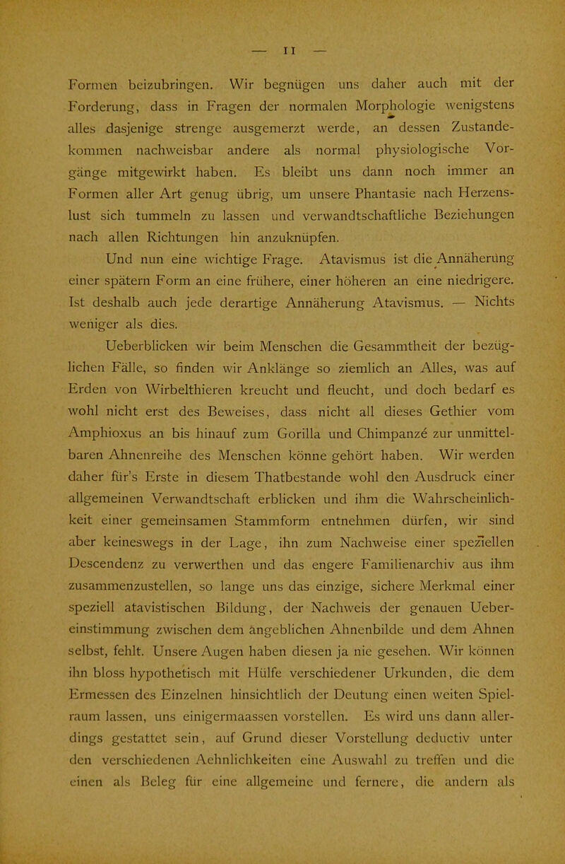 Formen beizubringen. Wir begnügen uns daher auch mit der Forderung, dass in Fragen der normalen Morphologie wenigstens alles dasjenige strenge ausgemerzt werde, an dessen Zustande- kommen nachweisbar andere als normal physiologische Vor- gänge mitgewirkt haben. Es bleibt uns dann noch immer an Formen aller Art genug übrig, um unsere Phantasie nach Herzens- lust sich tummeln zu lassen und verwandtschaftliche Beziehungen nach allen Richtungen hin anzuknüpfen. Und nun eine wichtige Frage. Atavismus ist die Annäherung einer spätem Form an eine frühere, einer höheren an eine niedrigere. Ist deshalb auch jede derartige Annäherung Atavismus. — Nichts weniger als dies. Ueberblicken wir beim Menschen die Gesammtheit der bezug- lichen Fälle, so finden wir Anklänge so ziemlich an Alles, was auf Erden von Wirbelthieren kreucht und fleucht, und doch bedarf es wohl nicht erst des Beweises, dass nicht all dieses Gethier vom Amphioxus an bis hinauf zum Gorilla und Chimpanze zur unmittel- baren Ahnenreihe des Menschen könne gehört haben. Wir werden daher fürs Erste in diesem Thatbestande wohl den Ausdruck einer allgemeinen Verwandtschaft erblicken und ihm die Wahrscheinlich- keit einer gemeinsamen Stammform entnehmen dürfen, wir sind aber keineswegs in der Lage, ihn zum Nachweise einer speziellen Descendenz zu verwerthen und das engere Familienarchiv aus ihm zusammenzustellen, so lange uns das einzige, sichere Merkmal einer speziell atavistischen Bildung, der Nachweis der genauen Ueber- einstimmung zwischen dem angeblichen Ahnenbilde und dem Ahnen selbst, fehlt. Unsere Augen haben diesen ja nie gesehen. Wir können ihn bloss hypothetisch mit Hülfe verschiedener Urkunden, die dem Ermessen des Einzelnen hinsichtlich der Deutung einen weiten Spiel- raum lassen, uns einigermaassen vorstellen. Es wird uns dann aller- dings gestattet sein, auf Grund dieser Vorstellung deduetiv unter den verschiedenen Aehnlichkeiten eine Auswahl zu treffen und die einen als Beleg für eine allgemeine und fernere, die andern als