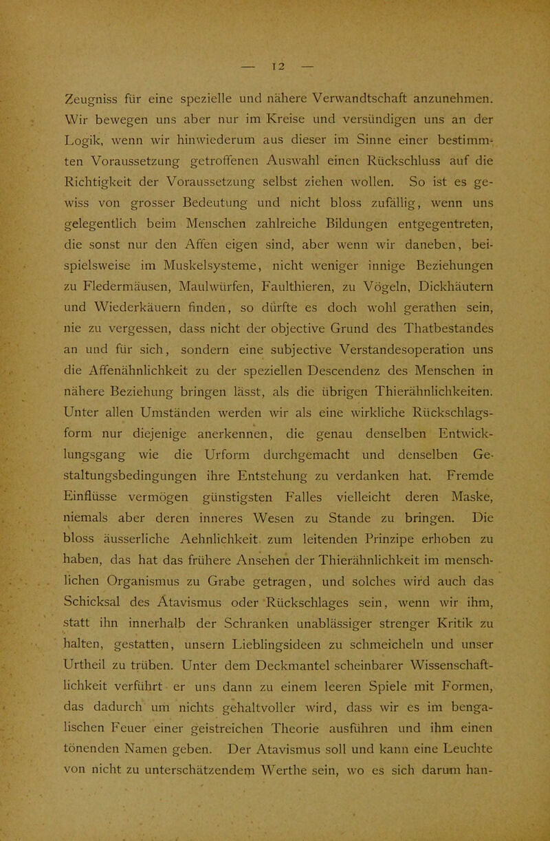 Zeugniss für eine spezielle und nähere Verwandtschaft anzunehmen. Wir bewegen uns aber nur im Kreise und versündigen uns an der Logik, wenn wir hinwiederum aus dieser im Sinne einer bestimm- ten Voraussetzung getroffenen Auswahl einen Rückschluss auf die Richtigkeit der Voraussetzung selbst ziehen wollen. So ist es ge- wiss von grosser Bedeutung und nicht bloss zufällig, wenn uns gelegentlich beim Menschen zahlreiche Bildungen entgegentreten, die sonst nur den Affen eigen sind, aber wenn wir daneben, bei- spielsweise im Muskelsysteme, nicht weniger innige Beziehungen zu Fledermäusen, Maulwürfen, Faulthieren, zu Vögeln, Dickhäutern und Wiederkäuern finden, so dürfte es doch wohl gerathen sein, nie zu vergessen, dass nicht der objective Grund des Thatbestandes an und für sich, sondern eine subjective Verstandesoperation uns die Affenähnlichkeit zu der speziellen Descendenz des Menschen in nähere Beziehung bringen lässt, als die übrigen Thierähnlichkeiten. Unter allen Umständen werden wir als eine wirkliche Rückschlags- form nur diejenige anerkennen, die genau denselben Entwick- lungsgang wie die Urform durchgemacht und denselben Ge- staltungsbedingungen ihre Entstehung zu verdanken hat. Fremde Einflüsse vermögen günstigsten Falles vielleicht deren Maske, niemals aber deren inneres Wesen zu Stande zu bringen. Die bloss äusserliche Aehnlichkeit zum leitenden Prinzipe erhoben zu haben, das hat das frühere Ansehen der Thierähnlichkeit im mensch- lichen Organismus zu Grabe getragen, und solches wird auch das Schicksal des Atavismus oder Rückschlages sein, wenn wir ihm, statt ihn innerhalb der Schranken unablässiger strenger Kritik zu halten, gestatten, unsern Lieblingsideen zu schmeicheln und unser Urtheil zu trüben. Unter dem Deckmantel scheinbarer Wissenschaft- lichkeit verführt er uns dann zu einem leeren Spiele mit Formen, das dadurch um nichts gehaltvoller wird, dass wir es im benga- lischen Feuer einer geistreichen Theorie ausführen und ihm einen tönenden Namen geben. Der Atavismus soll und kann eine Leuchte von nicht zu unterschätzendem Werthe sein, wo es sich darum han-