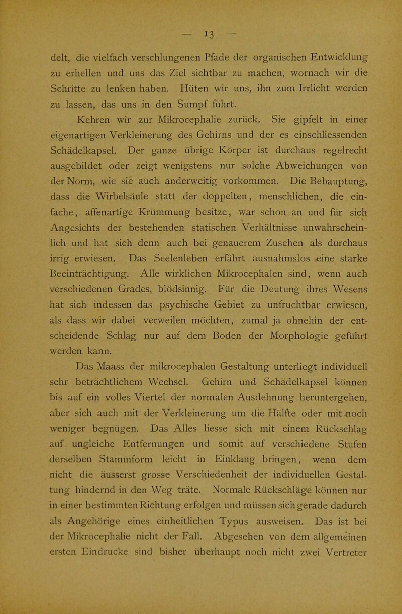 delt, die vielfach verschlungenen Pfade der organischen Entwicklung zu erhellen und uns das Ziel sichtbar zu machen, wornach wir die Schritte zu lenken haben. Hüten wir uns, ihn zum Irrlicht werden zu lassen, das uns in den Sumpf führt. Kehren wir zur Mikrocephalie zurück. Sie gipfelt in einer eigenartigen Verkleinerung des Gehirns und der es einschliessenden Schädelkapsel. Der ganze übrige Körper ist durchaus regelrecht ausgebildet oder zeigt wenigstens nur solche Abweichungen von der Norm, wie sie auch anderweitig vorkommen. Die Behauptung, dass die Wirbelsäule statt der doppelten, menschlichen, die ein- fache, affenartige Krümmung besitze, war schon an und für sich Angesichts der bestehenden statischen Verhältnisse unwahrschein- lich und hat sich denn auch bei genauerem Zusehen als durchaus irrig erwiesen. Das Seelenleben erfährt ausnahmslos eine starke Beeinträchtigung. Alle wirklichen Mikrocephalen sind, wenn auch verschiedenen Grades, blödsinnig. Für die Deutung ihres Wesens hat sich indessen das psychische Gebiet zu unfruchtbar erwiesen, als dass wir dabei verweilen möchten, zumal ja ohnehin der ent- scheidende Schlag nur auf dem Boden der Morphologie geführt werden kann. Das Maass der mikrocephalen Gestaltung unterliegt individuell sehr beträchtlichem Wechsel. Gehirn und Schädelkapsel können bis auf ein volles Viertel der normalen Ausdehnung heruntergehen, aber sich auch mit der Verkleinerung um die Hälfte oder mit .noch weniger begnügen. Das Alles Hesse sich mit einem Rückschlag auf ungleiche Entfernungen und somit auf verschiedene Stufen derselben Stammform leicht in Einklang bringen, wenn dem nicht die äusserst grosse Verschiedenheit der individuellen Gestal- tung hindernd in den Weg träte. Normale Rückschläge können nur in einer bestimmten Richtung erfolgen und müssen sich gerade dadurch als Angehörige eines einheitlichen Typus ausweisen. Das ist bei der Mikrocephalie nicht der Fall. Abgesehen von dem allgemeinen ersten Eindrucke sind bisher überhaupt noch nicht zwei Vertreter