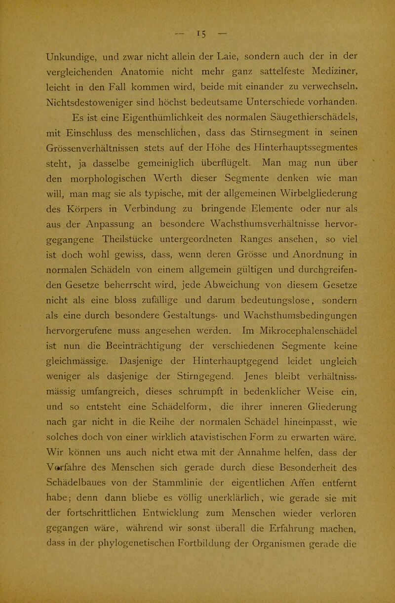 Unkundige, und zwar nicht allein der Laie, sondern auch der in der vergleichenden Anatomie nicht mehr ganz sattelfeste Mediziner, leicht in den Fall kommen wird, beide mit einander zu verwechseln. Nichtsdestoweniger sind höchst bedeutsame Unterschiede vorhanden. Es ist eine Eigenthümlichkeit des normalen Säugethierschädels, mit Einschluss des menschlichen, dass das Stirnsegment in seinen Grössenverhältnissen stets auf der Höhe des Hinterhauptssegmentes steht, ja dasselbe gemeiniglich überflügelt. Man mag nun über den morphologischen Werth dieser Segmente denken wie man will, man mag sie als typische, mit der allgemeinen Wirbelgliederung des Körpers in Verbindung zu bringende Elemente oder nur als aus der Anpassung an besondere Wachsthumsverhältnisse hervor- gegangene Theilstücke untergeordneten Ranges ansehen, so viel ist doch wohl gewiss, dass, wenn deren Grösse und Anordnung in normalen Schädeln von einem allgemein gültigen und durchgreifen- den Gesetze beherrscht wird, jede Abweichung von diesem Gesetze nicht als eine bloss zufällige und darum bedeutungslose, sondern als eine durch besondere Gestaltungs- und Wachsthumsbedingungen hervorgerufene muss angesehen werden. Im Mikrocephalenschädel ist nun die Beeinträchtigung der verschiedenen Segmente keine gleichmässige. Dasjenige der Hinterhauptgegend leidet ungleich weniger als dasjenige der Stirngegend. Jenes bleibt verhältniss- mässig umfangreich, dieses schrumpft in bedenklicher Weise ein, und so entsteht eine Schädelform, die ihrer inneren Gliederung nach gar nicht in die Reihe der normalen Schädel hineinpasst, wie solches doch von einer wirklich atavistischen Form zu erwarten wäre. Wir können uns auch nicht etwa mit der Annahme helfen, dass der Vorfahre des Menschen sich gerade durch diese Besonderheit des Schädelbaues von der Stammlinie der eigentlichen Affen entfernt habe; denn dann bliebe es völlig unerklärlich, wie gerade sie mit der fortschrittlichen Entwicklung zum Menschen wieder verloren gegangen wäre, während wir sonst überall die Erfahrung machen, dass in der phylogenetischen Fortbildung der Organismen gerade die