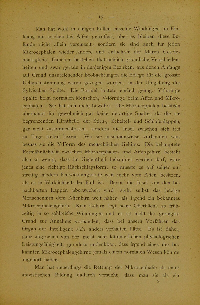 Man hat wohl in einigen Fällen einzelne Windungen im Ein- klang mit solchen bei Affeii getroffen, aber es bleiben diese Be- funde nicht allein vereinzelt, sondern sie sind auch für jeden Mikrocephalen wieder andere und entbehren der klaren Gesetz- mässigkeit. Daneben bestehen thatsächlich gründliche Verschieden- heiten und zwar gerade in denjenigen Bezirken, aus denen Anfangs auf Grund unzureichender Beobachtungen die Belege für die grösste Uebereinstimmung waren gezogen worden, in der Umgebung-der Sylvischen Spalte. Die Formel lautete einfach genug. Y-förmige Spalte beim normalen Menschen, V-förmige beim Affen und Mikro- cephalen. Sie hat sich nicht bewährt. Die Mikrocephalen besitzen überhaupt für gewöhnlich gar keine derartige Spalte, da die sie begrenzenden Hirntheile der Stirn-, Scheitel- und Schläfenlappen, gar nicht zusammenstossen, sondern die Insel zwischen sich frei zu Tage treten lassen. Wo sie ausnahmsweise vorhanden war, besass sie die Y-Form des menschlichen Gehirns. Die behauptete Formähnlichkeit zwischen Mikrocephalen- und Affengehirn besteht also so wenig, dass im Gegentheil behauptet werden darf, wäre jenes eine richtige Rückschlagsform, so müsste es auf seiner un- streitig niedern Entwicklungsstufe weit mehr vom Affen besitzen, als es in Wirklichkeit der Fall ist. Bevor die Insel von den be- nachbarten Lappen überwuchert wird, steht selbst das jetzige Menschenhirn dem Affenhirn weit näher, als irgend ein bekanntes Mikrocephalengehirn. Kein Gehirn legt seine Oberfläche so früh- zeitig in so zahlreiche Windungen und es ist nicht der geringste Grund zur Annahme vorhanden, dass bei unsern Vorfahren das Organ der Intelligenz sich anders verhalten hätte. Es ist daher, ganz abgesehen von der meist sehr kümmerlichen physiologischen Leistungsfähigkeit, geradezu undenkbar, dass irgend eines der be- kannten Mikrocephalengehirne jemals einem normalen Wesen könnte angehört haben. Man hat neuerdings die Rettung der Mikrocephalie als einer atavistischen Bildung dadurch versucht, dass man sie als ein 2