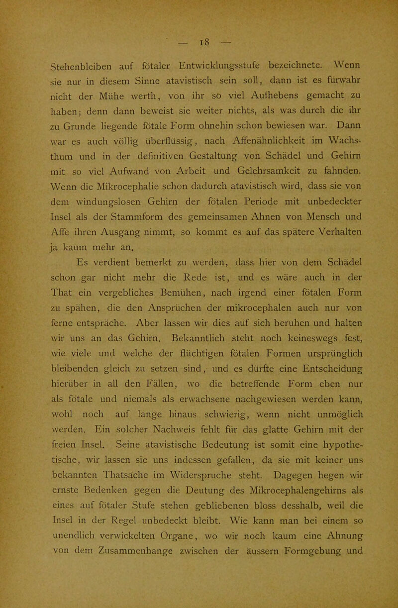Stehenbleiben auf fötaler Entwicklungsstufe bezeichnete. Wenn sie nur in diesem Sinne atavistisch sein soll, dann ist es fürwahr nicht der Mühe werth, von ihr sö viel Aulhebens gemacht zu haben; denn dann beweist sie weiter nichts, als was durch die ihr zu Grunde liegende fötale Form ohnehin schon bewiesen war. Dann war es auch völlig überflüssig, nach Affenähnlichkeit im Wachs- thum und in der definitiven Gestaltung von Schädel und Gehirn mit so viel Aufwand von Arbeit und Gelehrsamkeit zu fahnden. Wenn die Mikrocephalie schon dadurch atavistisch wird, dass sie von dem windungslosen Gehirn der fötalen Periode mit unbedeckter Insel als der Stammform des gemeinsamen Ahnen von Mensch und Affe ihren Ausgang nimmt, so kommt es auf das spätere Verhalten ja kaum mehr an. Es verdient bemerkt zu werden, dass hier von dem Schädel schon gar nicht mehr die Rede ist, und es wäre auch in der That ein vergebliches Bemühen, nach irgend einer fötalen Form zu spähen, die den Ansprüchen der mikrocephalen auch nur von ferne entspräche. Aber lassen wir dies auf sich beruhen und halten wir uns an das Gehirn. Bekanntlich steht noch keineswegs fest, wie viele und welche der flüchtigen fötalen Formen ursprünglich bleibenden gleich zu setzen sind, und es dürfte eine Entscheidung hierüber in all den Fällen, wo die betreffende Form eben nur als fötale und niemals als erwachsene nachgewiesen werden kann, wohl noch auf lange hinaus schwierig, wenn nicht unmöglich werden. Ein solcher Nachweis fehlt für das glatte Gehirn mit der freien Insel. Seine atavistische Bedeutung ist somit eine hypothe- tische, wir lassen sie uns indessen gefallen, da sie mit keiner uns bekannten Thatsäche im Widerspruche steht. Dagegen hegen wir ernste Bedenken gegen die Deutung des Mikrocephalengehirns als eines auf fötaler Stufe stehen gebliebenen bloss desshalb, weil die Insel in der Regel unbedeckt bleibt. Wie kann man bei einem so unendlich verwickelten Organe, wo wir noch kaum eine Ahnung von dem Zusammenhange zwischen der äussern Formgebung und