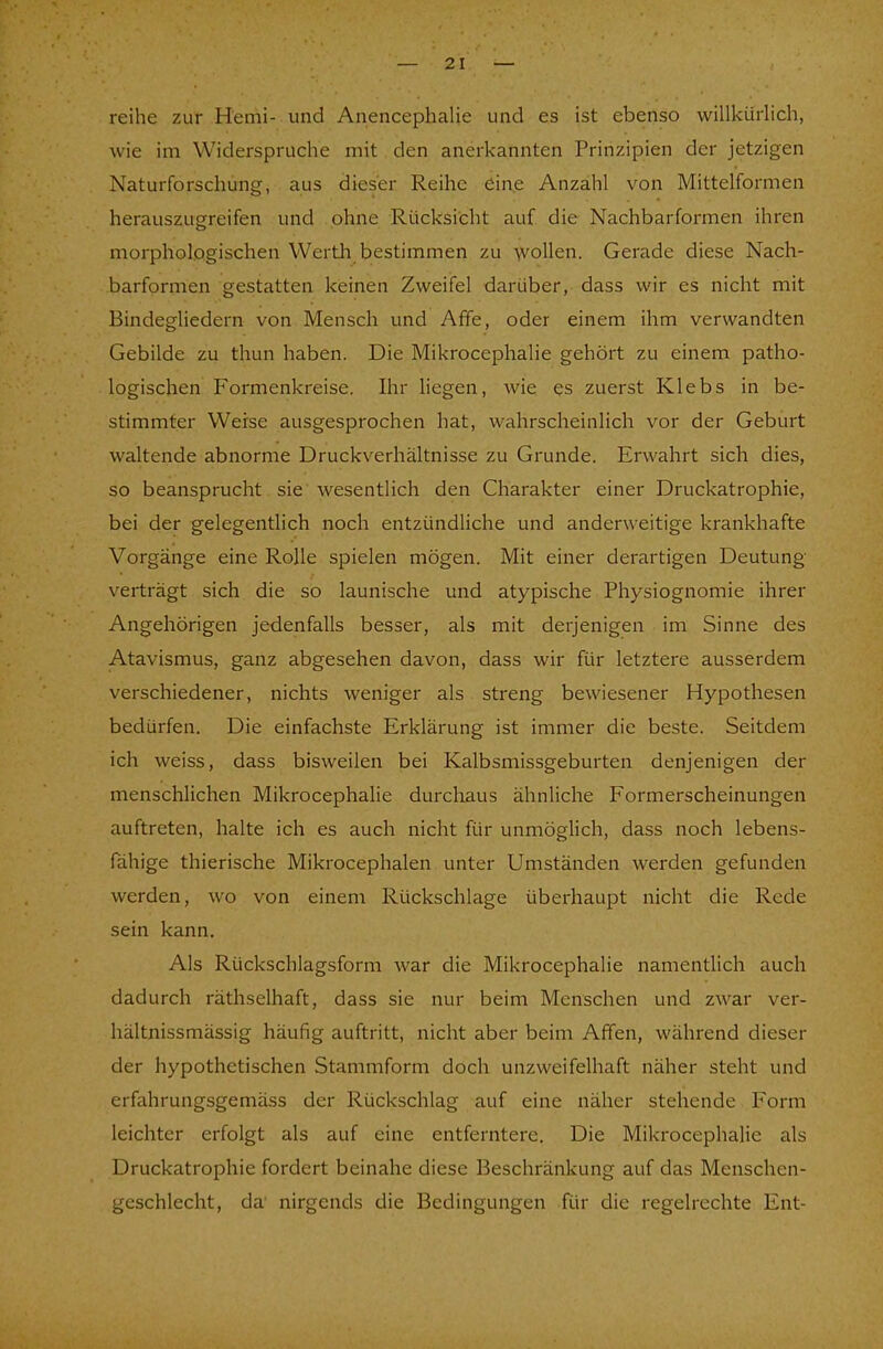 2 I reihe zur Hemi- und Anencephalie und es ist ebenso willkürlich, wie im Widerspruche mit den anerkannten Prinzipien der jetzigen Naturforschung, aus dieser Reihe eine Anzahl von Mittelformen herauszugreifen und ohne Rücksicht auf die Nachbarformen ihren morphologischen Werth bestimmen zu wollen. Gerade diese Nach- barformen gestatten keinen Zweifel darüber, dass wir es nicht mit Bindegliedern von Mensch und Affe, oder einem ihm verwandten Gebilde zu thun haben. Die Mikrocephalie gehört zu einem patho- logischen Formenkreise. Ihr liegen, wie es zuerst Klebs in be- stimmter Weise ausgesprochen hat, wahrscheinlich vor der Geburt waltende abnorme Druckverhältnisse zu Grunde. Erwahrt sich dies, so beansprucht sie wesentlich den Charakter einer Druckatrophie, bei der gelegentlich noch entzündliche und anderweitige krankhafte Vorgänge eine Rolle spielen mögen. Mit einer derartigen Deutung verträgt sich die so launische und atypische Physiognomie ihrer Angehörigen jedenfalls besser, als mit derjenigen im Sinne des Atavismus, ganz abgesehen davon, dass wir für letztere ausserdem verschiedener, nichts weniger als streng bewiesener Hypothesen bedürfen. Die einfachste Erklärung ist immer die beste. Seitdem ich weiss, dass bisweilen bei Kalbsmissgeburten denjenigen der menschlichen Mikrocephalie durchaus ähnliche Formerscheinungen auftreten, halte ich es auch nicht für unmöglich, dass noch lebens- fähige thierische Mikrocephalen unter Umständen werden gefunden werden, wo von einem Rückschläge überhaupt nicht die Rede sein kann. Als Rückschlagsform war die Mikrocephalie namentlich auch dadurch räthselhaft, dass sie nur beim Menschen und zwar ver- hältnissmässig häufig auftritt, nicht aber beim Affen, während dieser der hypothetischen Stammform doch unzweifelhaft näher steht und crfihrungsgemäss der Rückschlag auf eine näher stehende Form leichter erfolgt als auf eine entferntere. Die Mikrocephalie als Druckatrophie fordert beinahe diese Beschränkung auf das Menschen- geschlecht, da' nirgends die Bedingungen für die regelrechte Ent-