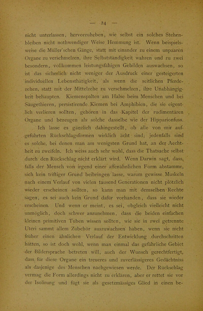nicht unterlassen, hervorzuheben, wie selbst ein solches Stehen- bleiben nicht nothwendiger Weise Hemmung ist. Wenn beispiels- weise die Müller'sehen Gänge, statt mit einander zu einem unpaaren Organe zu verschmelzen, ihre Selbstständigkeit wahren und zu zwei besondern, vollkommen leistungsfähigen Gebilden auswachsen, so ist das sicherlich nicht weniger der Ausdruck einer gesteigerten individuellen Lebensthätigkeit, als wenn die seitlichen Pferde- zehen, statt mit der Mittelzehe zu verschmelzen, ihre Unabhängig- keit behaupten. Kiemenspalten am Halse beim Menschen und bei Säugethieren, persistirende Kiemen bei Amphibien, die sie eigent- lich verlieren sollten, gehören in das Kapitel der rudimentären Organe und bezeugen als solche dasselbe wie der Hipparionfuss. Ich lasse es gänzlich dahingestellt, ob alle von mir auf- geführten Rückschlagsformen wirklich ächt sind; jedenfalls sind es solche, bei denen man am wenigsten Grund hat, an der Aecht- heit zu zweifeln. Ich weiss auch sehr wohl, dass die Thatsache selbst durch den Rückschlag nicht erklärt wird. Wenn Darwin sagt, dass, falls der Mensch von irgend einer affenähnlichen Form abstamme, sich kein triftiger Grund beibringen lasse, warum gewisse Muskeln nach einem Verlauf von vielen tausend Generationen nicht plötzlich wieder erscheinen sollten, so kann man mit demselben Rechte sagen, es sei auch kein Grund dafür vorhanden, dass sie wieder erscheinen. Und wenn er meint, es sei, obgleich vielleicht nicht unmöglich, doch schwer anzunehmen, dass die beiden einfachen kleinen primitiven Tuben wissen sollten, wie sie in zwei getrennte Uteri sammt allem Zubehör auszuwachsen haben, wenn sie nicht früher einen ähnlichen Verlauf der Entwicklung durchschritten hätten, so ist doch wohl, wenn man einmal das gefährliche Gebiet der Bildersprache betreten will, auch der Wunsch gerechtfertigt, dass für diese Organe ein treueres und zuverlässigeres Gedächtniss als dasjenige des Menschen nachgewiesen werde. Der Rückschlag vermag die Form allerdings nicht zu erklären, aber er rettet sie vor der Isolirung und fügt sie als gesetzmässiges Glied in einen be-