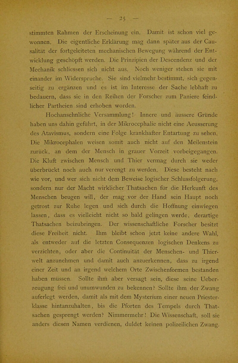 stimmten Rahmen der Erscheinung ein. Damit ist schon viel ge- wonnen. Die eigentliche Erklärung mag dann später aus der Cau- salität der fortgeleiteten mechanischen Bewegung während der Ent- wicklung geschöpft werden. Die Prinzipien der Descendenz und der Mechanik schliessen sich nicht aus. Noch weniger stehen sie mit einander im Widerspruche. Sie sind vielmehr bestimmt, sich gegen- seitig zu ergänzen und es ist im Interesse der Sache lebhaft zu bedauern, dass sie in den Reihen der Forscher zum Paniere feind- licher Partheien sind erhoben worden. Hochansehnliche Versammlung! Innere und äussere Gründe haben uns dahin geführt, in der Mikrocephalie nicht eine Aeusserung des Atavismus, sondern eine Folge krankhafter Entartung zu sehen. Die Mikrocephalen weisen somit auch nicht auf den Meilenstein zurück, an dem der Mensch in grauer Vorzeit vorbeigegangen. Die Kluft zwischen Mensch und Thier vermag durch sie weder überbrückt noch auch nur verengt zu werden. Diese besteht nach wie vor, und wer sich nicht dem Beweise logischer Schlussfolgerung, sondern nur der Macht wirklicher Thatsachen für die Herkunft des Menschen beugen will, der mag vor der Hand sein Haupt noch getrost zur Ruhe legen und sich durch die Hoffnung einwiegen lassen, dass es vielleicht nicht so bald gelingen werde, derartige Thatsachen beizubringen. Der wissenschaftliche Forscher besitzt diese Freiheit nicht. Ihm bleibt schon jetzt keine andere Wahl, als entweder auf die letzten Consequenzen logischen Denkens zu verzichten, oder aber die Continuität der Menschen- und Thier- welt anzunehmen und damit auch anzuerkennen, dass zu irgend einer Zeit und an irgend welchem Orte Zwischenformen bestanden haben müssen. Sollte ihni aber versagt sein, diese seine Ueber- zeugung frei und unumwunden zu bekennen? Sollte ihm der Zwang auferlegt werden, damit als mit dem Mysterium einer neuen Priester- klasse hintanzuhalten, bis die Pforten des Tempels durch That- sachen gesprengt werden? Nimmermehr! Die Wissenschaft, soll sie anders diesen Namen verdienen, duldet keinen polizeilichen Zwang.