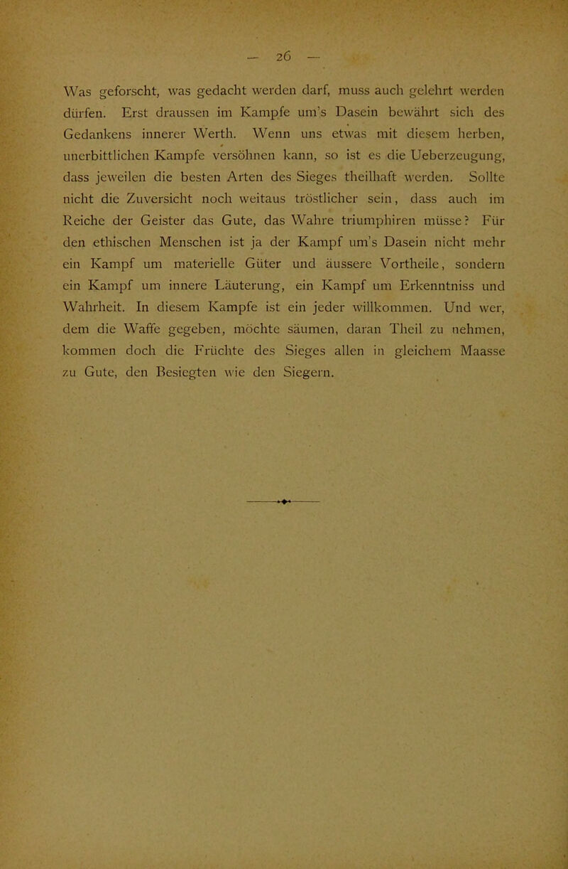 Was geforscht, was gedacht werden darf, muss auch gelehrt werden dürfen. Erst draussen im Kampfe um's Dasein bewährt sich des Gedankens innerer Werth. Wenn uns etwas mit diesem herben, unerbittlichen Kampfe versöhnen kann, so ist es die Ueberzeugung, dass jeweilcn die besten Arten des Sieges theilhaft werden. Sollte nicht die Zuversicht noch weitaus tröstlicher sein, dass auch im Reiche der Geister das Gute, das Wahre triumphiren müsse? Für den ethischen Menschen ist ja der Kampf um's Dasein nicht mehr ein Kampf um materielle Güter und äussere Vortheile, sondern ein Kampf um innere Läuterung, ein Kampf um Erkenntniss und Wahrheit. In diesem Kampfe ist ein jeder willkommen. Und wer. dem die Waffe gegeben, möchte säumen, daran Theil zu nehmen, kommen doch die Früchte des Sieges allen in gleichem Maasse zu Gute, den Besiegten wie den Siegern.