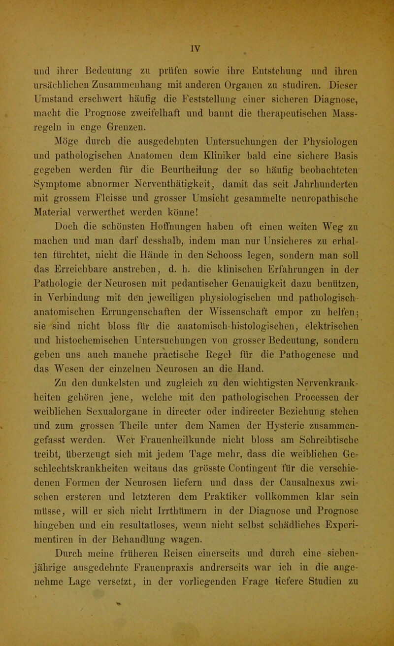 und ihrer Bedeutung zu prüfen sowie ihre Entstehung und ihren ursächlichen Zusammenhang mit anderen Organen zu studiren. Dieser Umstand erschwert häufig die Feststellung einer sicheren Diagnose, macht die Prognose zweifelhaft und bannt die therapeutischen Mass- regeln in enge Grenzen. Möge durch die ausgedehnten Untersuchungen der Physiologen und pathologischen Anatomen dem Kliniker bald eine sichere Basis gegeben werden für die Beurtheilung der so häufig beobachteten Symptome abnormer Nerventhätigkeit, damit das seit Jahrhunderten mit grossem Fleisse und grosser Umsicht gesammelte neuropathische Material verwerthet werden könne! Doch die schönsten Hoffnungen haben oft einen weiten Weg zu machen und man darf desshalb, indem man nur Unsicheres zu erhal- ten fürchtet, nicht die Hände in den Schooss legen, sondern man soll das Erreichbare anstreben, d. h. die klinischen Erfahrungen in der Pathologie der Neurosen mit pedantischer Genauigkeit dazu benützen, in Verbindung mit den jeweiligen physiologischen und pathologisch anatomischen Errungenschaften der Wissenschaft empor zu helfen: sie sind nicht bloss für die anatomisch-histologischen, elektrischen und histochemischen Untersuchungen von grosser Bedeutung, sondern geben uns auch manche practische Regel für die Pathogenese und das Wesen der einzelnen Neurosen an die Hand. Zu den dunkelsten und zugleich zu den wichtigsten Nervenkrank- heiten gehören jene, welche mit den pathologischen Processen der weiblichen Sexualorgane in directer oder indireeter Beziehung stehen und zum grossen Theile unter dem Namen der Hysterie zusammen- gefasst werden. Wer Frauenheilkunde nicht bloss am Schreibtische treibt, Uberzeugt sich mit jedem Tage mehr, dass die weiblichen Ge- schlechtskrankheiten weitaus das grösste Contiugent für die verschie- denen Formen der Neurosen liefern und dass der Causalncxus zwi- schen ersteren und letzteren dem Praktiker vollkommen klar sein müsse, will er sich nicht Irrthttmern in der Diagnose und Prognose hingeben und ein resultatloses, wenn nicht selbst schädliches Experi- mentiren in der Behandlung wagen. Durch meine früheren Reisen einerseits und durch eine sieben- jährige ausgedehnte Frauenpraxis andrerseits war ich in die ange- nehme Lage versetzt, in der vorliegenden Frage tiefere Studien zu