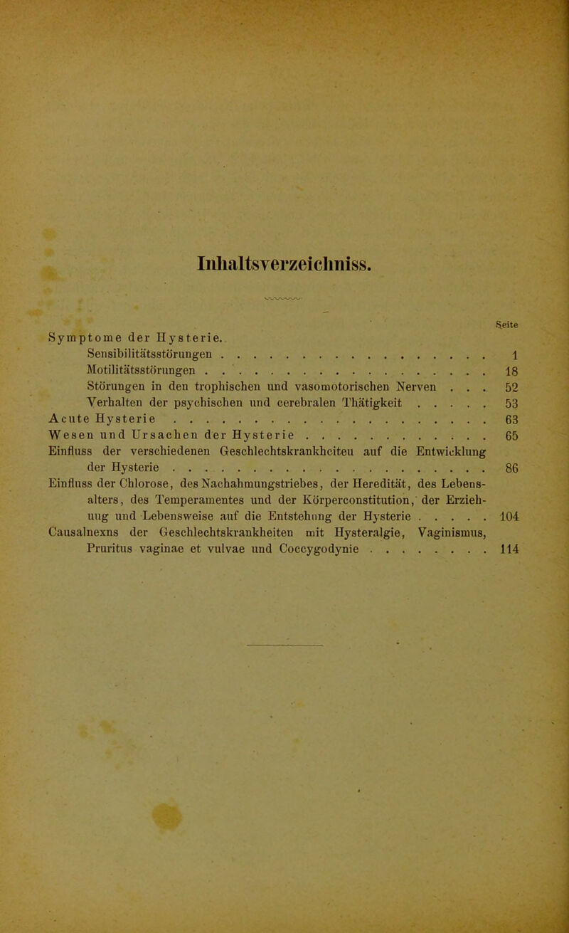 Inhaltsyerzeichmss. ■Seite Symptome der Hysterie. Sensibilitätsstörungen 1 Motilitätsstörungen . 18 Störungen in den trophischen und vasomotorischen Nerven ... 52 Verhalten der psychischen und cerebralen Thätigkeit 53 Acute Hysterie 63 Wesen und Ursachen der Hysterie 65 Einfluss der verschiedenen Geschlechtskrankheiten auf die Entwicklung der Hysterie 86 Einfluss der Chlorose, des Nachahmungstriebes, der Heredität, des Lebens- alters, des Temperamentes und der Körperconstitution, der Erzieh- ung und Lebensweise auf die Entstehung der Hysterie 104 Causalnexns der Geschlechtskrankheiten mit Hysteralgie, Vaginismus, Pruritus vaginae et vulvae und Coccygodynie 114