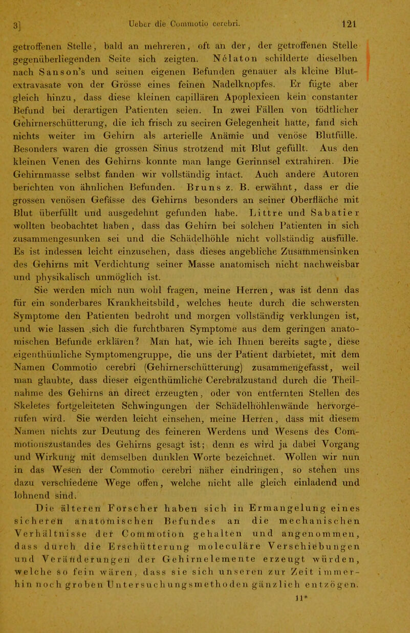 3] getroffenen Stelle, bald an mehreren, oft an der, der getroffenen Stelle gegenüberliegenden Seite sich zeigten. Nelaton schilderte dieselben nach Sanson’s und seinen eigenen Befunden genauer als kleine Blut- extravasate von der Grösse eines feinen Nadelknopfes. Er fügte aber gleich hinzu, dass diese kleinen capillären Apoplexieen kein constanter Befund bei derartigen Patienten seien. In zwei Fällen von tödtlicher Gehirnerschütterung, die ich frisch zu seciren Gelegenheit hatte, fand sich nichts weiter im Gehirn als arterielle Anämie und venöse Blutfülle. Besonders waren die grossen Sinus strotzend mit Blut gefüllt. Aus den kleinen Venen des Gehirns konnte man lange Gerinnsel extrahiren. Die Gehirnmasse selbst fanden wir vollständig inlact. Auch andere Autoren berichten von ähnlichen Befunden. Bruns z. B. erwähnt, dass er die grossen venösen Gefasse des Gehirns besonders an seiner Oberfläche mit Blut überfüllt und ausgedehnt gefunden habe. Littre und Sabatier wollten beobachtet haben, dass das Gehirn bei solchen Patienten in sich zusammengesunken sei und die Schädelhöhle nicht vollständig ausfülle. Es ist indessen leicht einzusehen, dass dieses angebliche Zusaiiimensinken des Gehirns mit Verdichtung seiner Masse anatomisch nicht nachweisbar und physikalisch unmöglich ist. Sie werden mich nun wohl fragen, meine Herren, was ist denn das für ein sonderbares Krankheitsbild, welches heute durch die schwersten Symptome den Patienten bedroht und morgen vollständig verklungen ist, und wie lassen .sich die furchtbaren Symptome aus dem geringen anato- mischen Befunde erklären? Man hat, wie ich Ihnen bereits sagte, diese eigeuthümliche Symptomengruppe, die uns der Patient darbietet, mit dem Namen Commotio eerebri (Gehirnerschütterung) zusammengefasst, tveil man glaubte, dass dieser eigentümliche Cerebralzustand durch die Theil- nahme des Gehirns an direct erzeugten, oder von entfernten Stellen des Skeletes fortgeleiteten Schwingungen der Schädelhöhlenwände hervorge- rufen wird. Sie werden leicht einsehen, meine Herren, dass mit diesem Namen nichts zur Deutung des feineren Werdens und Wesens des Com- motionszustandes des Gehirns gesagt ist; denn es wird ja dabei Vorgang und Wirkung mit demselben dunklen Worte bezeichnet. Wollen wir nun in das Wesen der Commotio eerebri näher eindringen, so stehen uns dazu verschiedene Wege offen, welche nicht alle gleich einladend und lohnend sind. Die älteren Forscher haben sich in Ermangelung eines sicheren anatomischen Befundes an die mechanischen Verhältnisse der Conimotion gehalten und angenommen, dass durch die Erschütterung moleculäre Verschiebungen und Verätiderungen der Gehirnelemente erzeugt würden, welche so fein wären, dass sie sich unseren zur Zeit immer- hin noch groben tJntersucliungsmethoden gänzlich entzögen. 11*