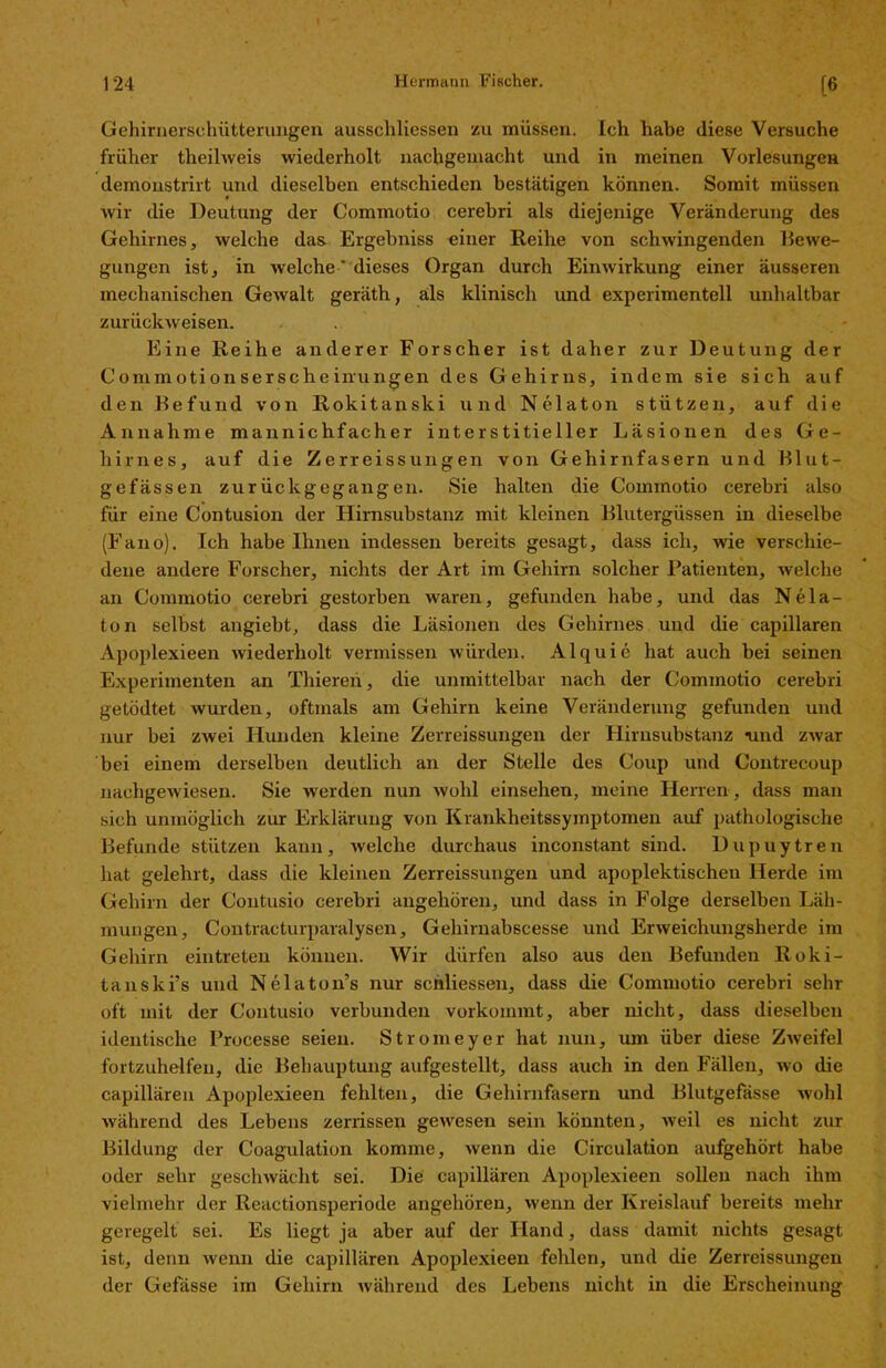 Gehirnerschütterungen ausscliliessen zu müssen. Ich habe diese Versuche früher theihveis wiederholt nachgemacht und in meinen Vorlesungen demonstrirt und dieselben entschieden bestätigen können. Somit müssen wir die Deutung der Commotio cerebri als diejenige Veränderung des Gehirnes, welche das Ergehniss einer Reihe von schwingenden Bewe- gungen ist, in welche ’ dieses Organ durch Einwirkung einer äusseren mechanischen Gewalt geräth, als klinisch und experimentell unhaltbar zurückweisen. Eine Reihe anderer Forscher ist daher zur Deutung der Commotionserscheinungen des Gehirns, indem sie sich auf den Befund von Rokitanski und Nclaton stützen, auf die Annahme mannichfacher interstitieller Läsionen des Ge- hirnes, auf die Zerreissungen von Gehirnfasern und Blut- gefässen zu rück gegangen. Sie halten die Commotio cerebri also für eine Contusion der Hirnsubstanz mit kleinen Blutergüssen in dieselbe (Fano). Ich habe Ihnen indessen bereits gesagt, dass ich, wrie verschie- dene andere Forscher, nichts der Art im Gehirn solcher Patienten, welche an Commotio cerebri gestorben waren, gefunden habe, und das Ne la- to n selbst angiebt, dass die Läsionen des Gehirnes und die capillaren Apoplexieen wiederholt vermissen würden, Alquie hat auch bei seinen Experimenten an Thieren, die unmittelbar nach der Commotio cerebri getödtet wurden, oftmals am Gehirn keine Veränderung gefunden und nur bei zwei Hunden kleine Zerreissungen der Hirnsubstanz nnd zwar bei einem derselben deutlich an der Stelle des Coup und Contrecoup nachgewiesen. Sie werden nun wohl einsehen, meine Herren, dass man sich unmöglich zur Erklärung von Krankheitssymptomen auf pathologische Befunde stützen kann, welche durchaus inconstant sind. Dupuytren hat gelehrt, dass die kleinen Zerreissungen und apoplektischen Herde im Gehirn der Contusio cerebri angehören, und dass in Folge derselben Läh- mungen, Contracturparalysen, Geliirnabscesse und Erweichungsherde im Gehirn eintreten können. Wir dürfen also aus den Befunden Roki- tanski’s und Nelaton’s nur schliessen, dass die Commotio cerebri sehr oft mit der Contusio verbunden vorkommt, aber nicht, dass dieselben identische Processe seien. Stromeyer hat nun, um über diese Zweifel fortzuhelfen, die Behauptung aufgestellt, dass auch in den Fällen, wo die capillären Apoplexieen fehlten, die Gehirnfasern und Blutgefässe wohl während des Lebens zerrissen gewesen sein könnten, weil es nicht zur Bildung der Coagulation komme, wenn die Circulation aufgehört habe oder sehr geschwächt sei. Die capillären Apoplexieen sollen nach ihm vielmehr der Reactionsperiode angehören, wenn der Kreislauf bereits mehr geregelt sei. Es liegt ja aber auf der Hand, dass damit nichts gesagt ist, denn wenn die capillären Apoplexieen fehlen, und die Zerreissungen der Gelasse im Gehirn während des Lebens nicht in die Erscheinung