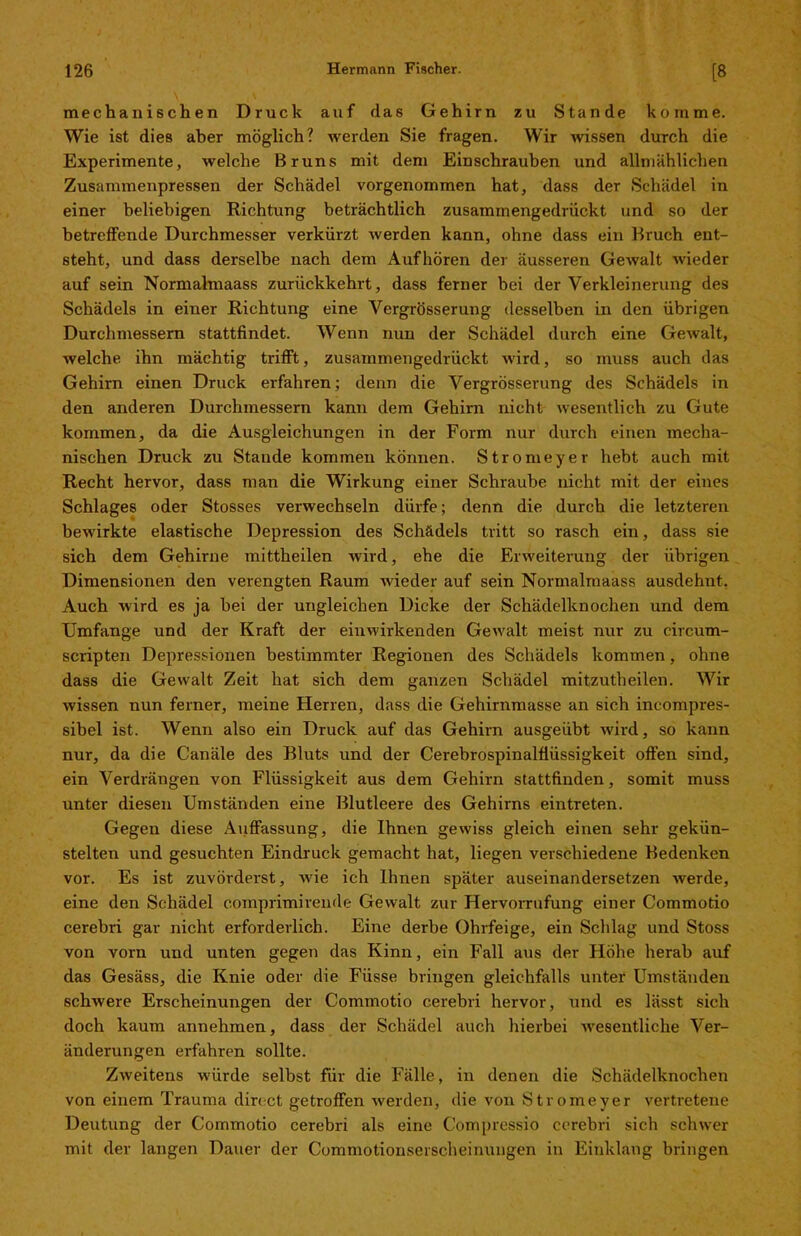 mechanischen Druck auf das Gehirn zu Stande komme. Wie ist dies aber möglich? werden Sie fragen. Wir wissen durch die Experimente, welche Bruns mit dem Einschrauben und allmählichen Zusammenpressen der Schädel vorgenommen hat, dass der Schädel in einer beliebigen Richtung beträchtlich zusammengedrückt und so der betreffende Durchmesser verkürzt werden kann, ohne dass ein Bruch ent- steht, und dass derselbe nach dem Aufhören der äusseren Gewalt wieder auf sein Normalmaass zurückkehrt, dass ferner bei der Verkleinerung des Schädels in einer Richtung eine Vergrösserung desselben in den übrigen Durchmessern stattfindet. Wenn nun der Schädel durch eine Gewalt, welche ihn mächtig trifft, zusammengedrückt wird, so muss auch das Gehirn einen Druck erfahren; denn die Vergrösserung des Schädels in den anderen Durchmessern kann dem Gehirn nicht wesentlich zu Gute kommen, da die Ausgleichungen in der Form nur durch einen mecha- nischen Druck zu Staude kommen können. Stromeyer hebt auch mit Recht hervor, dass man die Wirkung einer Schraube nicht mit der eines Schlages oder Stosses verwechseln dürfe; denn die durch die letzteren bewirkte elastische Depression des Schädels tritt so rasch ein, dass sie sich dem Gehirne mittheilen wird, ehe die Erweiterung der übrigen Dimensionen den verengten Raum wieder auf sein Normalmaass ausdehut. Auch wird es ja bei der ungleichen Dicke der Schädcdknochen und dem Umfange und der Kraft der einwirkenden Gewalt meist nur zu eircum- scripten Depressionen bestimmter Regionen des Schädels kommen, ohne dass die Gewalt Zeit hat sich dem ganzen Schädel mitzutheilen. Wir wissen nun ferner, meine Herren, dass die Gehirnmasse an sich incompres- sibel ist. Wenn also ein Druck auf das Gehirn ausgeübt wird, so kann nur, da die Canäle des Bluts und der Cerebrospinalflüssigkeit offen sind, ein Verdrängen von Flüssigkeit aus dem Gehirn stattfinden, somit muss unter diesen Umständen eine Blutleere des Gehirns eintreten. Gegen diese Auffassung, die Ihnen gewiss gleich einen sehr gekün- stelten und gesuchten Eindruck gemacht hat, liegen verschiedene Bedenken vor. Es ist zuvörderst, wie ich Ihnen später auseinandersetzen werde, eine den Schädel comprimirende Gewalt zur Hervorrufung einer Commotio cerebri gar nicht erforderlich. Eine derbe Ohrfeige, ein Schlag und Stoss von vorn und unten gegen das Kinn, ein Fall aus der Höhe herab auf das Gesäss, die Knie oder die Füsse bringen gleichfalls unter Umständen schwere Erscheinungen der Commotio cerebri hervor, und es lässt sich doch kaum annehmen, dass der Schädel auch hierbei wesentliche Ver- änderungen erfahren sollte. Zweitens würde selbst für die Fälle, in denen die Schädelknochen von einem Trauma direct getroffen werden, die von Stromeyer vertretene Deutung der Commotio cerebri als eine Compressio cerebri sich Schwer mit der langen Dauer der Commotionserscheinungen in Einklang bringen