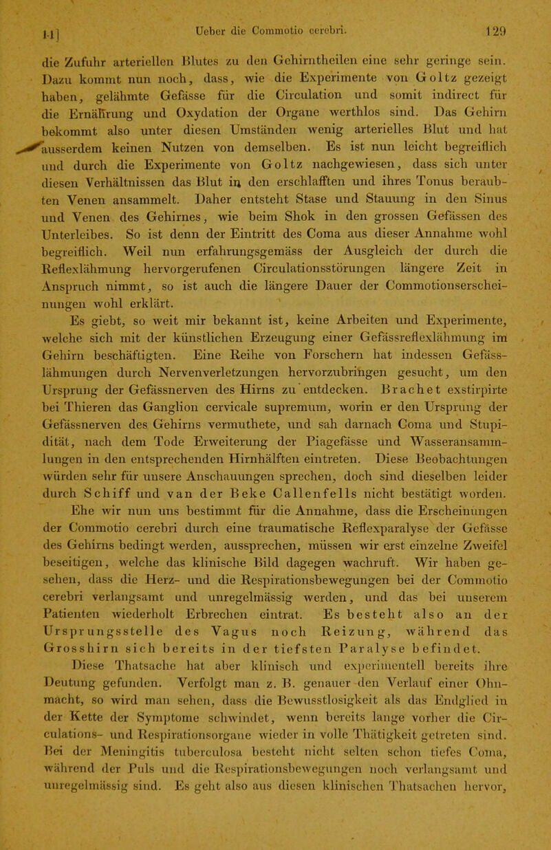 M] die Zufuhr arteriellen Blutes zu den Gehirntheilen eine sehr geringe sein. Dazu kommt nun noch, dass, wie die Experimente von Goltz gezeigt haben, gelähmte Gefässe für die Circulation und somit indirect für die Ernährung und Oxydation der Organe werthlos sind. Das Gehirn bekommt also unter diesen Umständen wenig arterielles Blut und hat ausserdem keinen Nutzen von demselben. Es ist nun leicht begreiflich und durch die Experimente von Goltz nachgewiesen, dass sich unter diesen Verhältnissen das Blut in den erschlafften und ihres Tonus beraub- ten Venen ansammelt. Daher entsteht Stase und Stauung in den Sinus und Venen des Gehirnes, wie beim Shok in den grossen Gefässen des Unterleibes. So ist denn der Eintritt des Coma aus dieser Annahme wohl begreiflich. Weil nun erfahrungsgemäss der Ausgleich der durch die Reflexlähmung hervorgerufenen Circulationsstörungen längere Zeit in Anspruch nimmt, so ist auch die längere Dauer der Commotionserschei- nungen wohl erklärt. Es giebt, so weit mir bekannt ist, keine Arbeiten und Experimente, welche sich mit der künstlichen Erzeugung einer Gefassreflexlähmung im Gehirn beschäftigten. Eine Reihe von Forschern hat indessen Gefäss- lähmungen durch Nervenverletzungen hervorzubringen gesucht, um den Ursprung der Gefässnerven des Hirns zu entdecken. Brächet exstirpirte bei Thieren das Ganglion cervicale supremum, worin er den Ursprung der Gefässnerven des Gehirns vermuthete, und sah darnach Coma und Stupi- dität, nach dem Tode Erweiterung der Piagefässe und Wasseransamm- lungen in den entsprechenden Hirnhälften eintreten. Diese Beobachtungen würden sehr für unsere Anschauungen sprechen, doch sind dieselben leider durch Schiff und van der Beke Callenfells nicht bestätigt worden. Ehe wir nun uns bestimmt für die Annahme, dass die Erscheinungen der Commotio cerebri durch eine traumatische Reflexparalyse der Gefässe des Gehirns bedingt werden, aussprechen, müssen wir erst einzelne Zweifel beseitigen, welche das klinische Bild dagegen wachruft. Wir haben ge- sehen, dass die Herz- und die Respirationsbewegungen bei der Commotio cerebri verlangsamt und unregelmässig werden, und das bei unserem Patienten wiederholt Erbrechen eintrat. Es besteht also an der Ursprungsstelle des Vagus noch Reizung, während das Grosshirn sich bereits in der tiefsten Paralyse befindet. Diese Thatsache hat. aber klinisch und experimentell bereits ihre Deutung gefunden. Verfolgt man z. B. genauer den Verlauf einer Ohn- macht, so wird man sehen, dass die Bewusstlosigkeit als das Endglied in der Kette der Symptome schwindet, wenn bereits lange vorher die Cir- culations- und Respirationsorgane wieder in volle Tliätigkeit getreten sind. Bei der Meningitis tuberculosa besteht nicht selten schon tiefes Coma, während der Puls und die Respirationsbewegungen noch verlangsamt und unregelmässig sind. Es geht also aus diesen klinischen Thatsachen hervor.