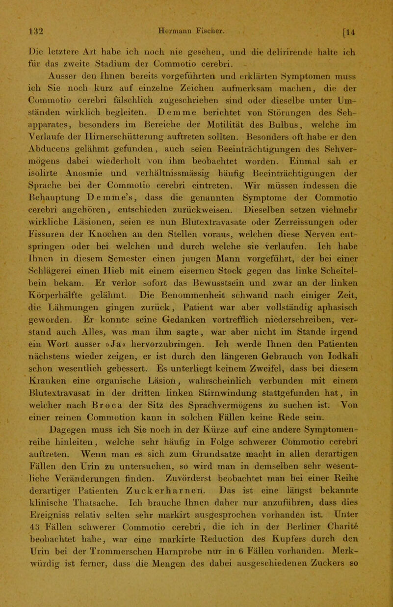 [14 Die letztere Art habe ich noch nie gesehen, und die delirirende halte ich für das zweite Stadium der Commotio cerebri. Ausser den ihnen bereits vorgeführten und erklärten Symptomen muss ich Sie noch kurz auf einzelne Zeichen aufmerksam machen, die der Commotio cerebri fälschlich zugeschrieben sind oder dieselbe unter Um- ständen wirklich begleiten. Dem me berichtet von Störungen des Seh- apparates, besonders im Bereiche der Motilität des Bulbus, welche im Verlaufe der Hirnerschütterung auftreten sollten. Besonders oft habe er den Abducens gelähmt gefunden, auch seien Beeinträchtigungen des Sehver- mögens dabei wiederholt von ihm beobachtet worden. Einmal sah er isolirte Anosmie und verhältnissmässig häufig Beeinträchtigungen der Sprache bei der Commotio cerebri eintreten. Wir müssen indessen die Behauptung Demme’s, dass die genannten Symptome der Commotio cerebri angehören, entschieden zurückweisen. Dieselben setzen vielmehr wirkliche Läsionen, seien es nun Blutextravasate oder Zerreissungen oder Fissuren der Knochen an den Stellen voraus, welchen diese Nerven ent- springen oder bei welchen und durch welche sie verlaufen. Ich habe Ihnen in diesem Semester einen jungen Mann vorgeführt, der bei einer Schlägerei einen Hieb mit einem eisernen Stock gegen das linke Scheitel- bein bekam. Er verlor sofort das Bewusstsein und zwar an der linken Körperhälfte gelähmt. Die Benommenheit schwand nach einiger Zeit, die Lähmungen gingen zurück, Patient war aber vollständig aphasisch geworden. Er konnte seine Gedanken vortrefflich niederschreiben, ver- stand auch Alles, was man ihm sagte, war aber nicht im Stande irgend ein Wort ausser »Ja« hervorzubringen. Ich werde Ihnen den Patienten nächstens wieder zeigen, er ist durch den längeren Gebrauch von Iodkali schon wesentlich gebessert. Es unterliegt keinem Zweifel, dass bei diesem Kranken eine organische Läsion, wahrscheinlich verbunden mit einem Blutextravasat in der dritten linken Stirnwindung stattgefunden hat, in welcher nach Broca der Sitz des Sprachvermögens zu suchen ist. Von einer reinen Commotion kann in solchen Fällen keine Rede sein. Dagegen muss ich Sie noch in der Kürze auf eine andere Symptomen- reihe hinleiten, welche sehr häufig in Folge schwerer Cömmotio cerebri auftreten. Wenn man es sich zum Grundsätze macht in allen derartigen Fällen den Urin zu untersuchen, so wird man in demselben sehr wesent- liche Veränderungen finden. Zuvörderst beobachtet man bei einer Reihe derartiger Patienten Zuckerharnen. Das ist eine längst bekannte klinische Thatsache. Ich brauche Ihnen daher nur anzuführen, dass dies Ereigniss relativ selten sehr markirt ausgesprochen vorhanden ist. Unter 43 Fällen schwerer Commotio cerebri, die ich in der Berliner Charit^ beobachtet habe, war eine markirte Reduction des Kupfers durch den Urin bei der Trommerschen Harnprobe nur in 6 Fällen vorhanden. Merk- würdig ist ferner, dass die Mengen des dabei ausgeschiedenen Zuckers so