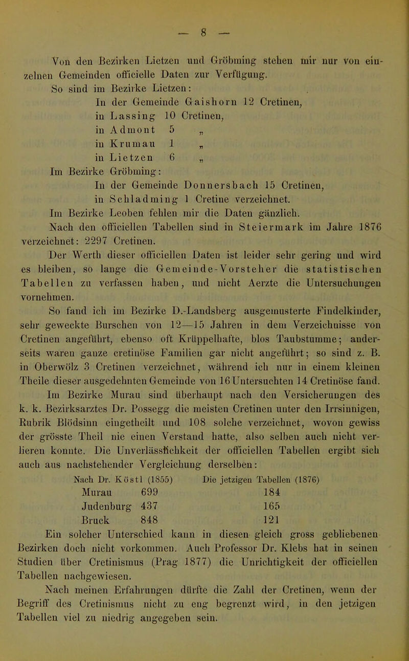 Von den Bezirken Lietzen und Gröbining stehen mir nur von ein- zelnen Gemeinden oflCicielle Daten zur Verfügung. So sind im Bezirke Lietzen: In der Gemeinde Gaishorn 12 Cretinen, iuLassiug 10 Cretinen, in Admont 5 „ in K rum au 1 „ in Lietzen 6 „ Im Bezirke Grobming: In der Gemeinde Donnersbaeh 15 Cretinen, in Schladmiug 1 Cretine verzeichnet. Im Bezirke Leoben fehlen mir die Daten gänzlich. Nach den ofticiellen Tabellen sind in Steiermark im Jahre 1876 verzeichnet: 2297 Cretinen. Der Werth dieser officiellen Daten ist leider sehr gering und wird es bleiben, so lange die Gemeinde-Vorsteher die statistischen Tabellen zu verfassen haben, und nicht Aerzte die Untersuchungen vornehmen. So fand ich im Bezirke D.-Landsberg ausgemusterte Findelkinder, sehr geweckte Burschen von 12—15 Jahren in dem Verzeichnisse von Cretinen angeführt, ebenso oft KrUppelhafte, blos Taubstumme; ander- seits waren ganze cretinöse Familien gar nicht angeführt; so sind z. B. in Oberwülz 3 Cretinen verzeichnet, während ich nur in einem kleinen Theile dieser ausgedehnten Gemeinde von 16 Untersuchten 14 Cretinöse fand. Im Bezirke Murau sind überhaupt nach den Versicherungen des k. k. Bezirksarztes Dr. Possegg die meisten Cretinen unter den Irrsinnigen, Rubrik Blödsinn eiugetheilt und 108 solche verzeichnet, wovon gewiss der grösste Theil nie einen Verstand hatte, also selben auch nicht ver- lieren konnte. Die Unverlässfichkeit der officiellen Tabellen ergibt sich auch aus nachstehender Vergleichung derselben: Nach Dr. Köstl (1855) Die jetzigen Tabellen (1876) Murau 699 184 Judeuburg 437 165 Bruck 848 121 Ein solcher Unterschied kann in diesen gleich gross gebliebenen Bezirken doch nicht Vorkommen. Auch Professor Dr. Klebs hat in seinen Studien über Cretinismus (Prag 1877) die Unrichtigkeit der officiellen Tabellen nachgewiesen. Nach meinen Erfahrungen dürfte die Zahl der Cretinen, wenn der Begriff des Cretinismus nicht zu eng begrenzt wird, in den jetzigen Tabellen viel zu niedrig angegeben sein. 1