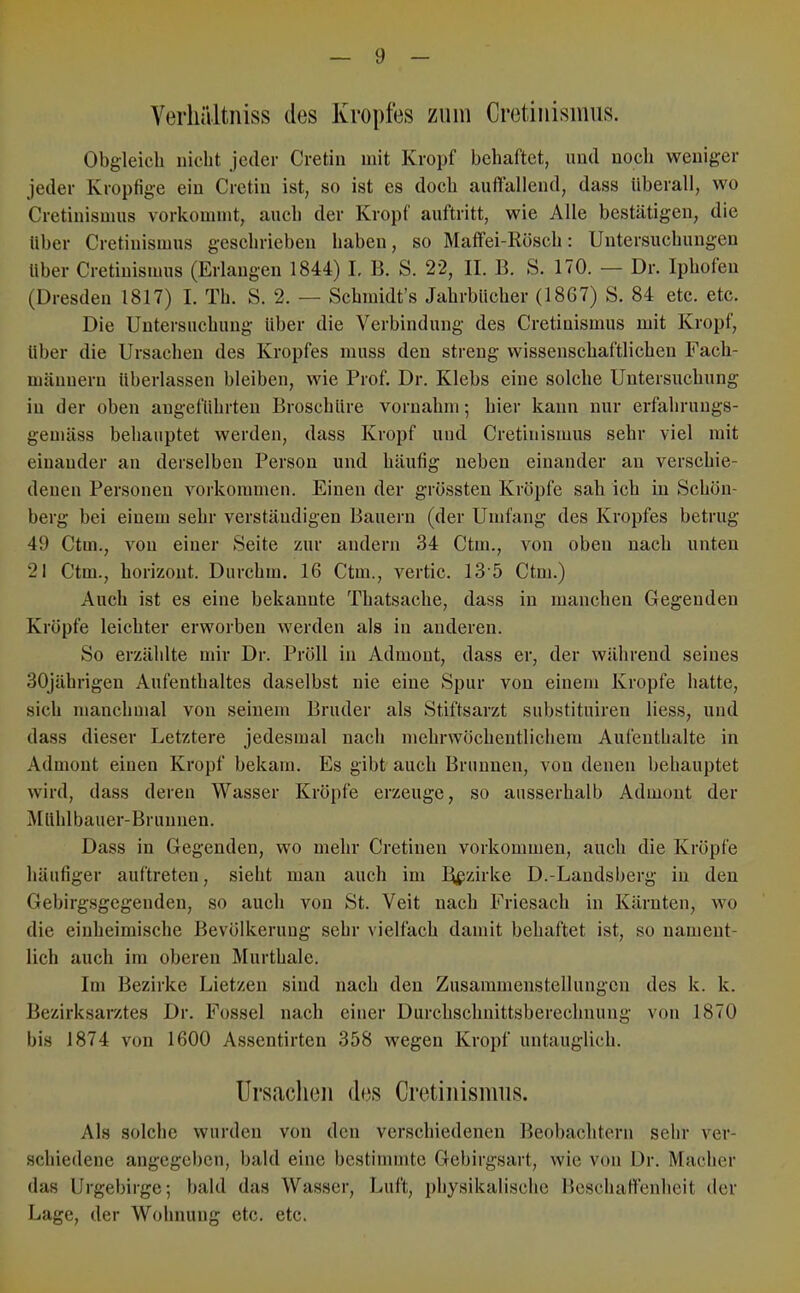 Verliältiiiss des Kropfes zum Cretiuisimis. Obgleich nicht Jeder Cretin mit Kropf behaftet, und noch weniger jeder Kropfige ein Cretin ist, so ist es doch auftallend, dass überall, wo Cretinismus vorkommt, auch der Kropf auftritt, wie Alle bestätigen, die Uber Cretinismus geschrieben haben, so Maffei-Rösch: Untersuchungen Uber Cretinismus (Erlangen 1844) L B. S. 22, II. B. S. 170. — Dr. Iphofeii (Dresden 1817) I. Th. S. 2. — Schmidt’s Jahrbücher (1867) S. 84 etc. etc. Die Untersuchung über die Verbindung des Cretinismus mit Kropf, über die Ursachen des Kropfes muss den streng wissenschaftlichen Fach- männern überlassen bleiben, wie Prof. Dr. Klebs eine solche Untersuchung in der oben angeführten Broschüre voruahm; hier kann nur erfahrungs- gemäss behauptet werden, dass Kropf und Cretinismus sehr viel mit einander an derselben Person und häufig neben einander an verschie- denen Personen Vorkommen. Einen der grössten Kröpfe sah ich in Schön- berg bei einem sehr verständigen Bauern (der Umfang des Kropfes betrug 49 Ctm., von einer Seite zur andern 34 Ctm., von oben nach unten 21 Ctm., horizont. Durchm. 16 Ctm., vertic. 13 5 Ctm.) Auch ist es eine bekannte Thatsache, dass in manchen Gegenden Kröpfe leichter erworben werden als in anderen. So erzählte mir Dr. Pröll in Admont, dass er, der während seines 30jährigeu Aufenthaltes daselbst nie eine Spur von einem Kropfe hatte, sich manchmal von seinem Bruder als Stiftsarzt substituiren liess, und dass dieser Letztere jedesmal nach mehrwöchentlichem Aufenthalte in Admont einen Kropf bekam. Es gibt auch Brunnen, von denen behauptet wird, dass deren Wasser Kröpfe erzeuge, so ausserhalb Admont der Müblbauer-Brunnen. Dass in Gegenden, wo mehr Cretinen Vorkommen, auch die Kröpfe häufiger auftreten, sieht man auch im Bezirke D.-Landsberg in den Gebirgsgegenden, so auch von St. Veit nach Friesach in Kärnten, wo die einheimische Bevölkerung sehr vielfach damit behaftet ist, so nament- lich auch im oberen Murthale. Im Bezirke Lietzen sind nach den Zusammenstellungen des k. k. Bezirksarztes Dr. Fossel nach einer Durchschnittsberechnung von 1870 bis 1874 von 1600 Assentirtcn 358 wegen Kropf untauglich. Ursachen des Cretinismus. Als solche wurden von den verschiedenen Beobachtern sehr ver- schiedene angegeben, bald eine bestimmte Gebirgsart, wie von Dr. Macher das Urgebirge; bald das Wasser, Luft, physikalische Beschaffenheit der Lage, der Wohnung etc. etc.