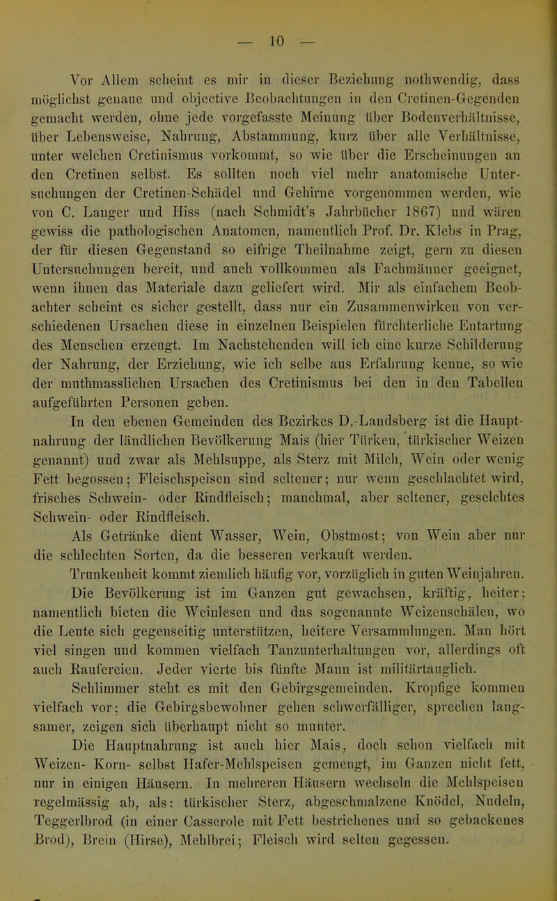 Vor Allem scheint es mir in dieser Bcziehnng nothwcndig, dass mögiicbst genaue mul objective Beobaebtungen in den Cretincn-Gegendeii gemacht werden, ohne jede vorgefasste Meinung über Bodenverhältnisse, Uber Lebensweise, Nahrung, Abstammung, kurz über alle Verhältnisse, unter welchen Cretinismus vorkommt, so wie über die Erscheinungen an den Cretinen selbst. Es sollten noch viel mehr anatomische Unter- suchungen der Cretinen-Schädel und Gehirne vorgenommen werden, wie von C. Langer und Hiss (nach Schmidt’s Jahrbücher 1867) und wären gewiss die pathologischen Anatomen, namentlich Prof. Dr. Klebs in Prag, der für diesen Gegenstand so eifrige Theilnahme zeigt, gern zu diesen Untersuchungen bereit, und auch vollkommen als Fachmänner geeignet, wenn ihnen das Materiale dazu geliefert wird. Mir als einfachem Beob- achter scheint es sicher gestellt, dass nur ein Zusammenwirken von ver- schiedenen Ursachen diese in einzelnen Beispielen fürchterliche Entartung des Menschen erzeugt. Im Nachstehenden will ich eine kurze Schilderung der Nahrung, der Erziehung, wie ich selbe aus Erfahrung kenne, so wie der muthmasslichen Ursachen des Cretinismus bei den in den Tabellen aufgeführten Personen geben. In den ebenen Gemeinden des Bezirkes D.-Landsberg ist die Haupt- nahrung der ländlichen Bevölkerung Mais (hier Türken, türkischer Weizen genannt) und zwar als Mehlsuppe, als Sterz mit Milch, Wein oder wenig Fett begossen; Fleischspeisen sind seltener; nur wenn geschlachtet wird, frisches Schwein- oder Rindfleisch; manchmal, aber seltener, geselchtes Schwein- oder Rindfleisch. Als Getränke dient Wa.sser, Wein, Obstmost; von Wein aber nur die schlechten Sorten, da die besseren verkauft werden. Trunkenheit kommt ziemlich häufig vor, vorzüglich in guten Weinjahren. Die Bevölkerung ist im Ganzen gut gewachsen, kräftig, heiter; namentlich bieten die Weinlesen und das sogenannte Weizenschälen, wo die Leute sich gegenseitig unterstützen, heitere Versammlungen. Man hört viel singen und kommen vielfach Tanzunterhaltungen vor, allerdings oft auch Raufereien. Jeder yierte bis fünfte Mann ist militärtauglich. Schlimmer steht es mit den Gebirgsgemeinden. Kropfige kommen vielfach vor; die Gebirgsbewohner gehen schwerfälliger, sprechen lang- samer, zeigen sich überhaupt nicht so munter. Die Hau])tnahrung ist auch hier Mais, doch schon vielfach mit Weizen- Korn- selbst Hafer-Mehlspeisen gemengt, im Ganzen nicht fett, nur in einigen Häusern. In mehreren Häusern wechseln die Mehlspeisen regelmässig ab, als: türkiseber Sterz, abgeschmalzene Knödel, Nudeln, Tcggerlbrod (in einer Casserole mit Fett bestrichenes und so gebackenes Brod), Breiii (Hirse), Mehlbrei; Fleisch wird selten gegessen.
