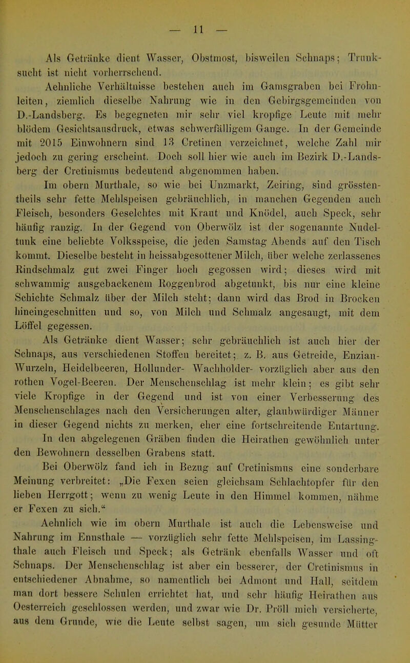 Als Getränke dient Wasser, Obstniost, bisweilen Schnaps; Trunk- sucht ist niclit vorherrschend. Aehnliche Verhältnisse bestehen aucli iin Ganisgraben bei Frohn- leiten, zieinlicli dieselbe Nahrung wie in den Gebirgsgemcindeu von D.-Landsberg. Es begegneten mir sehr viel kropfige Leute mit mehr blödem Gesichtsansdruck, etwas schweiTälligem Gange. In der Gemeinde mit 2015 Einwohnern sind 13 Cretineii verzeichnet, welche Zahl mir jedoch zu gering erscheint. Doch soll hier wie auch im Bezirk D.-Lands- berg der Cretinismus bedeutend abgenommen haben. Im obern Murthale, so wie bei Unzmarkt, Zeiring, sind grössten- theils sehr fette Mehlspeisen gebräuchlich, in manchen Gegenden auch Fleisch, besonders Geselchtes mit Kraut und Knödel, auch Speck, sehr häufig ranzig. In der Gegend von Oberwölz ist der sogenannte Nudel- tunk eine beliebte Volksspeise, die jeden Samstag Abends auf den Tisch kommt. Dieselbe besteht in heissabgesottener Milch, über welche zerlassenes Rindschmalz gut zwei Finger hoch gegossen wird; dieses wird mit schwammig ausgebackenem Roggenbrod abgetunkt, bis nur eine kleine Schichte Schmalz über der Milch steht; dann wird das Brod in Brocken hineingeschnitten und so, von Milch und Schmalz angesaugt, mit dem Löffel gegessen. Als Getränke dient Wasser; sehr gebräuchlich ist auch hier der Schnaps, aus verschiedenen Stoffen bereitet; z. B. aus Getreide, Enzian- Wurzeln, Heidelbeeren, Hollunder- Wachholder- vorzüglich aber aus den rothen Vogel-Beeren. Der Menschenschlag ist mehr klein; es gibt sehr viele Kropfige in der Gegend und ist von einer Verbesserung des Menschenschlages nach den Versicherungen alter, glaubwürdiger Männer in dieser Gegend nichts zu merken, eher eine fortschreitende Entartung. In den abgelegenen Gräben finden die Heirathen gewöhnlich unter den Bewohnern desselben Grabens statt. Bei Oberwölz fand ich in Bezug auf Cretinismus eine sonderbare Meinung verbreitet: „Die Fexen seien gleichsam Schlachtopfer für den lieben Herrgott; wenn zu wenig Leute in den Himmel kommen, nähme er Fexen zu sich.“ Aehnlich wie im obern Murthale ist auch die Lebensweise und Nahrung im Ennsthale — vorzüglich sehr fette Mehlspeisen, im Lassing- thale auch Fleisch und Speck; als Getränk ebenfalls Wasser und oft Schnaps. Der Menschenschlag ist aber ein besserer, der Cretinismus in entschiedener Abnahme, so namentlich bei Admont und Hall, seitdem man dort bessere Schulen errichtet hat, und sehr häufig Heirathen aus Oesterreich geschlossen werden, und zwar wie Dr. Pröll mich versicherte, aus dem Grunde, wie die Leute selbst sagen, um sich gesunde Mütter