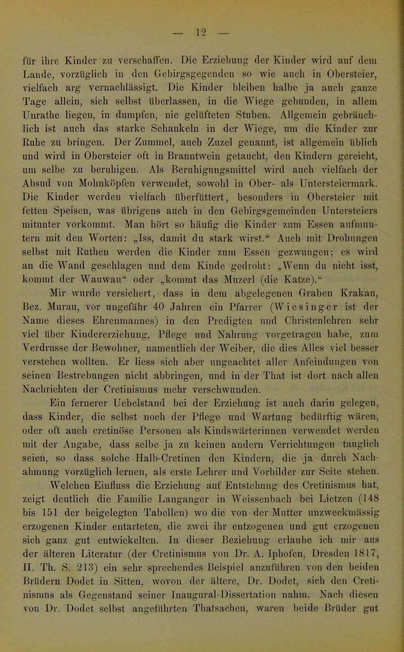 für ihre Kinder zu verschaffen. Die Erziehung der Kinder wird auf dem Lande, vorzüglich in den Gebii'gsgegenden so wie auch in Ohersteier, vielfach arg vernachlässigt. Die Kinder bleiben halbe ja auch ganze Tage allein, sich selbst überlassen, in die Wiege gebunden, in allem Unrathe liegen, in dumpfen, nie gelüfteten Stuben. Allgemein gebräuch- lich ist auch das starke Schaukeln in der Wiege, um die Kinder zur Ruhe zu bringen. Der Zummel, auch Zuzel genannt, ist allgemein ühlich und wird in Obersteier oft in Branntwein getaucht, den Kindern gereicht, um selbe zu beruhigen. Als Beruhigungsmittel wird auch vielfach der Absud von Mohnköpfen verwendet, sowohl in Ober- als Untersteiermark. Die Kinder werden vielfach überfüttert, besonders in Obersteier mit fetten Speisen, was übrigens auch in den Gebirgsgemeinden Untersteiers mitunter vorkommt. Man hört so häufig die Kinder zum Essen aufmun- tern mit den Worten: „Iss, damit du stark wirst.“ Auch mit Drohungen selbst mit Ruthen werden die Kinder zum Essen gezwmngen; es wird an die Wand geschlagen und dem Kinde gedroht: „Wenn du nicht isst, kommt der Wauwau“ oder „kommt das Muzerl (die Katze).“ Mir wurde versichert, dass in dem abgelegenen Graben Krakau, Bez. Murau, vor ungefähr 40 Jahren ein Pfarrer (Wiesinger ist der Name dieses Ehrenmannes) in den Predigten und Christenlehren sehr viel über Kindererziehung, Pflege und Nahrung vorgetragen habe, zum Verdrusse der Bewohner, namentlich der Weiber, die dies Alles viel besser verstehen wollten. Er Hess sich aber ungeachtet aller Anfeindungen von seinen Bestrebungen nicht abbringen, und in der That ist dort nach allen Nachrichten der Cretinismus mehr verschwunden. Ein fernerer Uebelstand bei der Erziehung ist auch darin gelegen, dass Kinder, die selbst noch der Pflege und Wartung bedürftig wären, oder oft auch cretinöse Personen als Kindswärterinnen verwendet werden mit der Angabe, dass selbe ja zu keinen andern Verrichtungen tauglich seien, so dass solche Halb-Cretinen den Kindern, die ja durch Nach- ahmung vorzüglich lernen, als erste Lehrer und Vorbilder zur Seite stehen. Welchen Einfluss die Erziehung auf Entstehung des Cretinismus hat, zeigt deutlich die Familie Langanger in Weisseubach bei Lietzeu (148 bis 151 der beigelegten Tabellen) wo die von der Mutter unzweckmässig erzogenen Kinder entarteten, die zwei ihr entzogenen und gut erzogenen sich ganz gut entwickelten. In dieser Beziehung erlaube ich mir aus der älteren Literatur (der Cretinismus von Dr. A. Iphofen, Dresden 1817, II. Th. S. 213) ein sehr .sprechendes Beispiel anzuführen von den beiden Brüdern Dodet in Sitten, wovon der ältere, Dr. Dodet, sieb den Creti- nismus als Gegenstand seiner Inaugural-Dissertation nahm. Nach diesen von Dr. Dodet selbst angeführten 'Phatsacheu, waren beide Brüder gut