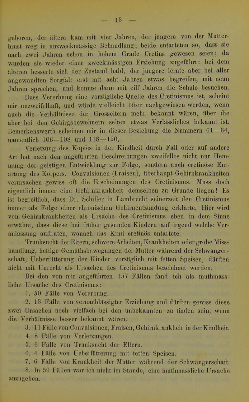 geboren, der ältere kam mit vier Jahren, der jüngere von der Mutter- brust weg in nnzweckmässige Behandlung; beide entarteten so, dass sie nach zwei Jahren schon in hohem Grade Cretins gewesen seien; da wurden sie wieder einer zweckmässigen Erziehung zugeführt: bei dem älteren besserte sich der Zustand bald, der jüngere lernte aber bei aller angewandten Sorgfalt erst mit acht Jahren etwas begreifen, mit neun Jahren sprechen, und konnte dann mit eilf Jahren die Schule besuchen. Dass Vererhung eine vorzügliche Quelle des Cretinismus ist, scheint mir unzweifelhaft, und würde vielleicht öfter nachgewiesen werden, wenn auch die Verhältnisse der Grosseltern mehr bekannt wären, über die aber bei den Gebirgsbewohnern selten etwas Verlässliches bekannt ist. Bemerkenswerth scheinen mir in dieser Beziehung die Nummern 61—64, namentlich 106—108 und 118—120. Verletzung des Kopfes in der Kindheit durch Fall oder auf andere Art hat nach den angeführten Beschreibungen zweifellos nicht nur Hem- mung der geistigen Entwicklung zur Folge, sondern auch cretinöse Ent- artung des Körpers. Convulsionen (Fraisen), überhaupt Gehirnkrankheiten verursachen gewiss oft die Erscheinungen des Cretinismus. Muss doch eigentlich immer eine Gehirnkrankheit demselben zu Grunde liegen! Es ist begreiflich, dass Dr. Schiller in Lambrecht seinerzeit den Cretinismus immer als Folge einer chronischen Gehirnentzündung erklärte. Hier wird von Gehirnkrankheiten als Ursache des Cretinismus eben in dem Sinne erwähnt, dass diese bei früher gesunden Kindern auf irgend welche Ver- anlassung auftraten, wonach das Kind cretinös entartete. Truidcsucht der Eltern, schwere Arbeiten, Krankheiten oder grobe Miss- handlung, heftige Genilithsbewegungeu der Mutter während der Schwanger- schaft, Ueberfütterung der Kinder vorzüglich mit fetten Speisen, dürften nicht mit Unrecht als Ursachen des Cretinismus bezeichnet werden. Bei den von mir angeführten 157 Fällen fand ich als muthrnass- liche Ursache des Cretinismus: 1. 50 Fälle von Vererbung. 2. 13 Fälle von vernachlässigter Erziehung und dürften gewiss diese zwei Ursachen noch vielfach bei den unbekannten zu finden sein, wenn die Verhältnisse besser bekannt wären. 3. 11 Fälle von Convulsionen, Fraisen, Gehirnkrankheit in der Kindheit. 4. 8 Fälle von Verletzungen. 5. 6 Fälle von Trunksucht der Eltern. 6. 4 Fälle von Ueberfütterung mit fetten Speisen. 7. 6 Fälle von Krankheit der Mutter während der Seliwangerschaft. 8. In 59 Fällen war ich nicht im Stande, eine muthmassliche Ursache anzugeben.