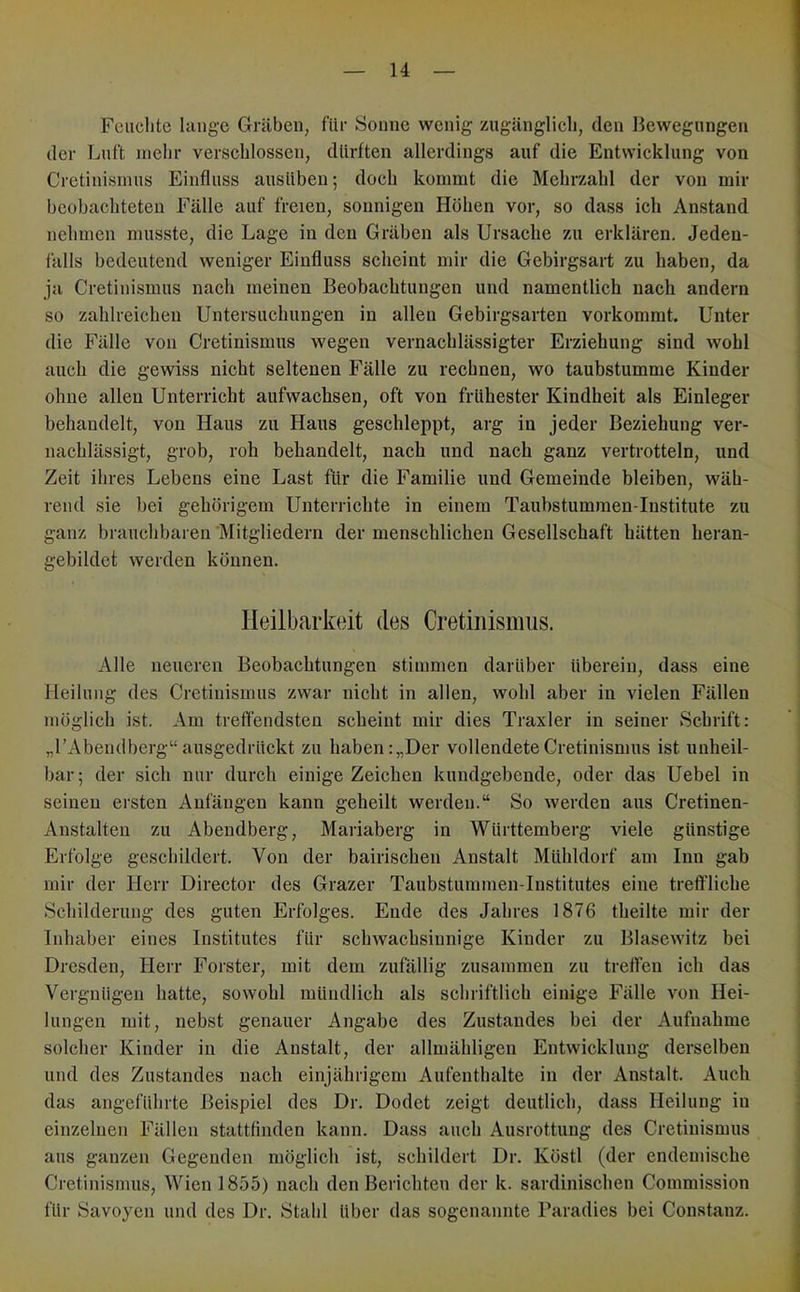 Fciiclite lange Gräben, für Sonne wenig zugänglich, den Bewegungen der Luft mehr verschlossen, dürften allerdings auf die Entwicklung von Cretinisinus Einfluss ausüben; doch kommt die Mehrzahl der von mir beobachteten Fälle auf freien, sonnigen Höhen vor, so dass ich Anstand nehmen musste, die Lage in den Gräben als Ursache zu erklären. Jeden- falls bedeutend weniger Einfluss scheint mir die Gebirgsart zu haben, da ja Cretinismus nach meinen Beobachtungen und namentlich nach andern so zahlreichen Untersuchungen in allen Gebirgsarten vorkommt. Unter die Fälle von Cretinismus wegen vernachlässigter Erziehung sind wohl auch die gewiss nicht seltenen Fälle zu rechnen, wo taubstumme Kinder ohne allen Unterricht aufwachsen, oft von frühester Kindheit als Einleger behandelt, von Haus zu Haus geschleppt, arg in jeder Beziehung ver- nachlässigt, grob, roh behandelt, nach und nach ganz vertrotteln, und Zeit ihres Lebens eine Last für die Familie und Gemeinde bleiben, wäh- rend sie bei gehörigem Unterrichte in einem Taubstumraen-Institute zu ganz brauchbaren Mitgliedern der menschlichen Gesellschaft hätten heran- gebildct werden können. Heilbarkeit des Cretinismus. Alle neueren Beobachtungen stimmen darüber überein, dass eine Heilung des Cretinismus zwar nicht in allen, wohl aber in vielen Fällen möglich ist. Am treffendsten scheint mir dies Traxler in seiner Schrift: „rAbendberg“ ausgedrückt zu haben: „Der vollendete Cretinismus ist unheil- bar; der sich nur durch einige Zeichen kundgebende, oder das Uebel in seinen ersten Anfängen kann geheilt werden.“ So werden aus Cretinen- Anstalten zu Abendberg, Mariaberg in Württemberg viele günstige Erfolge geschildert. Von der bairischen Anstalt Mühldorf am Inn gab mir der Herr Director des Grazer Taubstummen-Institutes eine treffliche Schilderung des guten Erfolges. Ende des Jahres 1876 theilte mir der Inhaber eines IiLstitutes für schwachsinnige Kinder zu Blasewitz bei Dresden, Herr Förster, mit dem zufällig zusammen zu treffen ich das Vergnügen hatte, sowohl mündlich als schriftlich einige Fälle von Hei- lungen mit, nebst genauer Angabe des Zustandes bei der Aufnahme solcher Kinder in die Anstalt, der allmähligen Entwicklung derselben und des Zustandes nach einjährigem Aufenthalte in der Anstalt. Auch das angeführte Beispiel des Dr. Dodet zeigt deutlich, dass Heilung in einzelnen Fällen stattflnden kann. Dass auch Ausrottung des Cretinismus aus ganzen Gegenden möglich ist, schildert Dr. Köstl (der endemische Cretinismus, Wien 1855) nach den Berichten der k. sardinischen Commission für Savoyen und des Dr. Stahl über das sogenannte Paradies bei Coustanz.