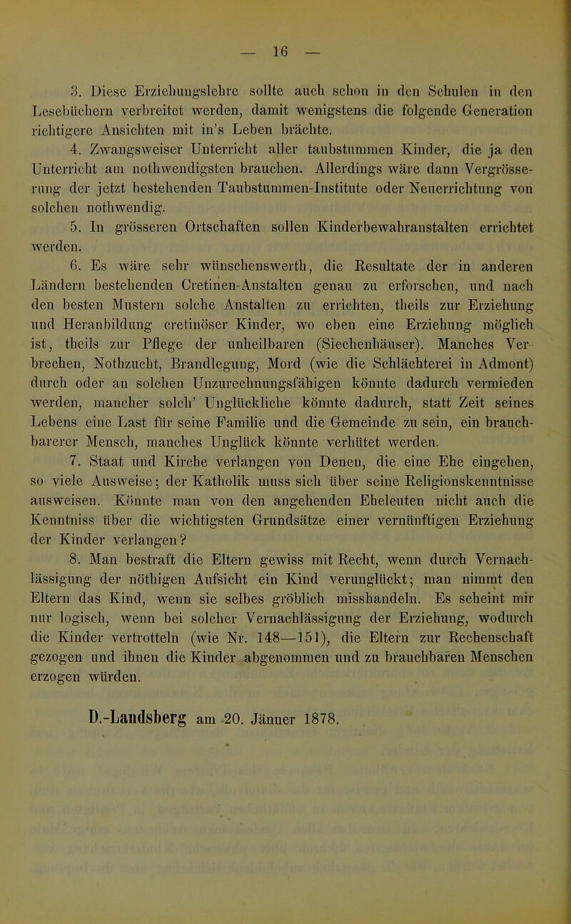 3. Diese Erzieliungslebre sollte auch schon in den Schulen in den Lesebüchern verbreitet werden, damit wenigstens die folgende Generation richtigere Ansichten mit in’s Leben brächte. 4. Zwangsweiser Unterricht aller taubstummen Kinder, die ja den Unterricht am nothwendigsten brauchen. Allerdings wäre dann Vergrösse- rung der jetzt bestehenden Taubstummen-Institute oder Neuerrichtung von solchen nothweudig. 5. In grösseren Ortschaften sollen Kinderbewahranstalten errichtet werden. 6. Es wäre sehr wüuschenswerth, die Kesultate der in anderen Ländern bestehenden Cretinen-Anstalten genau zu erforschen, und nach den besten Mustern solche Anstalten zu erlichten, theils zur Erziehung und Heranbildung cretinöser Kinder, wo eben eine Erziehung möglich ist, theils zur Pflege der unheilbaren (Siechenhäuser). Manches Ver brechen, Nothzucht, Brandlegung, Mord (wie die Schlächterei in Admont) durch oder an solchen Unzurechnungsfähigen könnte dadurch vermieden werden, mancher solch’ Unglückliche könnte dadurch, statt Zeit seines Lebens eine Last für seine Familie und die Gemeinde zu sein, ein brauch- barerer Mensch, manches Unglück könnte verhütet werden. 7. Staat und Kirche verlangen von Denen, die eine Ehe eingehen, so viele Ausweise; der Katholik muss sich über seine Religionskenntnisse ausweisen. Könnte man von den angehenden Eheleuten nicht auch die Kenntniss über die wichtigsten Grundsätze einer vernünftigen Erziehung der Kinder verlangen? 8. Man bestraft die Eltern gewiss mit Recht, wenn durch Vernach- lässigung der nöthigen Aufsicht ein Kind verunglückt; man nimrnt den Eltern das Kind, wenn sie selbes gröblich misshandeln. Es scheint mir nur logisch, wenn bei solcher Vernachlässigung der Erziehung, wodurch die Kinder vertrotteln (wie Nr. 148—151), die Eltern zur Rechenschaft gezogen und ihnen die Kinder abgenommen und zu brauchbaren Menschen erzogen würden. D.-Landsberg am -20. Jänner 1878.