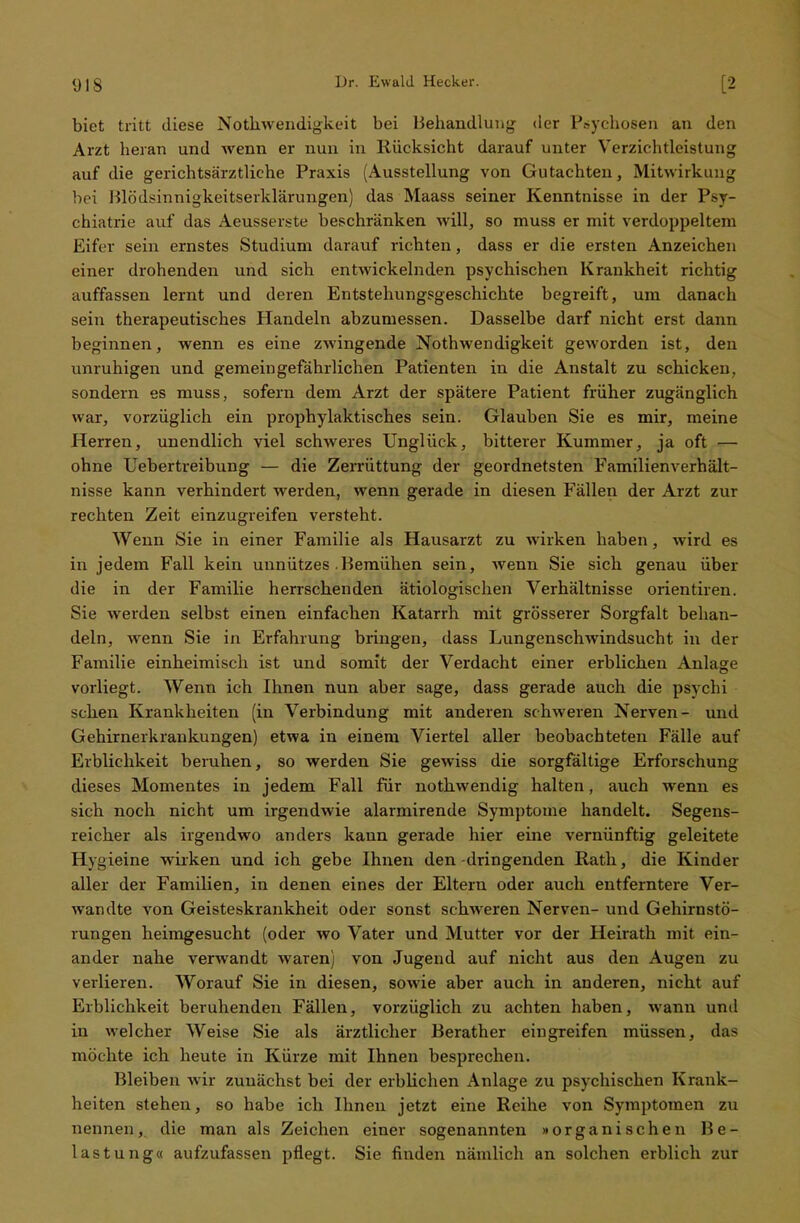 biet tritt diese Nothwendigkeit bei Behandlung der Psychosen an den Arzt heran und wenn er nun in Rücksicht darauf unter Yerzirhtleistung auf die gerichtsärztliehe Praxis (Ausstellung von Gutachten, Mitwirkung hei l)lö(lsinnigkeitserklärungen) das Maass seiner Kenntnisse in der Psy- chiatrie auf das Aeusserste beschränken will, so muss er mit verdoppeltem Eifer sein ernstes Studium darauf richten, dass er die ersten Anzeichen einer drohenden und sich entwickelnden psychischen Krankheit richtig auffassen lernt und deren Entstehungsgeschichte begreift, um danach sein therapeutisches Handeln abzumessen. Dasselbe darf nicht erst dann beginnen, wenn es eine zwingende Nothwendigkeit geworden ist, den unruhigen und gemeingefährlichen Patienten in die Anstalt zu schicken, sondern es muss, sofern dem Arzt der spätere Patient früher zugänglich war, vorzüglich ein prophylaktisches sein. Glauben Sie es mir, meine Herren, unendlich viel schweres Unglück, bitterer Kummer, ja oft — ohne Uebertreibung — die Zerrüttung der geordnetsten Familienverhält- nisse kann verhindert werden, wenn gerade in diesen Fällen der Arzt zur rechten Zeit einzugreifen versteht. Wenn Sie in einer Familie als Hausarzt zu wirken haben, wird es in jedem Fall kein unnützes Bemühen sein, wenn Sie sich genau über die in der Familie herrschenden ätiologischen Verhältnisse orientiren. Sie weiden selbst einen einfachen Katarrh mit grösserer Sorgfalt behan- deln, wenn Sie in Erfahrung bringen, dass Lungenschwindsucht in der Familie einheimisch ist und somit der Verdacht einer erblichen Anlage vorliegt. Wenn ich Ihnen nun aber sage, dass gerade auch die psychi sehen Krankheiten (in Verbindung mit anderen schweren Nerven- und Gehirnerkrankungen) etwa in einem Viertel aller beobachteten Fälle auf Erblichkeit beruhen, so werden Sie gewiss die sorgfältige Erforschung dieses Momentes in jedem Fall für nothwendig halten, auch wenn es sich noch nicht um irgendwie alarmirende Symptome handelt. Segens- reicher als irgendwo anders kann gerade hier eine vernünftig geleitete Hygieine wirken und ich gebe Ihnen den -dringenden Rath, die Kinder aller der Familien, in denen eines der Eltern oder auch entferntere Ver- wandte von Geisteskrankheit oder sonst schweren Nerven- und Gehirnstö- rungen heimgesucht (oder wo Vater und Mutter vor der Heirath mit ein- ander nahe verwandt waren) von Jugend auf nicht aus den Augen zu verlieren. Worauf Sie in diesen, sowie aber auch in anderen, nicht auf Erblichkeit beruhenden Fällen, vorzüglich zu achten haben, wann und in welcher Weise Sie als ärztlicher Berather eingreifen müssen, das möchte ich heute in Kürze mit Ihnen besprechen. Bleiben wir zunächst bei der erblichen Anlage zu psychischen Krank- heiten stehen, so habe ich Ihnen jetzt eine Reihe von Symptomen zu nennen, die man als Zeichen einer sogenannten »organischen Be- lastung« aufzufassen pflegt. Sie finden nämlich an solchen erblich zur