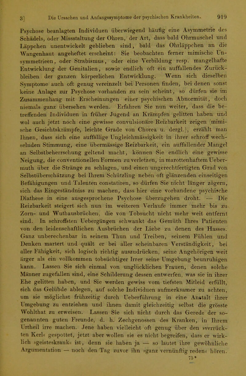 Psychose beanlagten Individuen überwiegend häufig eine Asymmetrie des Schädels, oder Missstaltung der Ohren, der Art, dass bald Ohrmuschel und Läppchen unentwickelt geblieben sind, bald das Ohrläppchen an die Wangenhaut angeheftet erscheint: Sie beobachten ferner mimische Un- -vmmetrieen, oder Strabismus, oder eine Verbildung resp. mangelhafte Entwicklung der Genitalien, sowie endlich oft ein auffallendes Zurück- bleiben der ganzen körperlichen Entwicklung. Wenn sich dieselben Symptome auch oft genug vereinzelt bei Personen finden, bei denen sonst keine Anlage zur Psychose vorhanden zu sein scheint, so dürfen sie im Zusammenhang mit Erscheinungen einer psychischen Abnormität, doch niemals ganz übersehen werden. Erfahren Sie nun weiter, dass die be- treffenden Individuen in früher Jugend an Krämpfen gelitten haben und wol auch jetzt noch eine gewisse convulsionäre Reizbarkeit zeigen (mimi- sche Gesichtskrämpfe, leichte Grade von Chorea u. dergl.), erzählt man Ihnen, dass sich eine auffällige Ungleichmässigkeit in ihrer schroff wech- selnden Stimmung, eine übermässige Reizbarkeit, ein auffallender Mangel an Selbstbeherrschung geltend macht, können Sie endlich eine gewisse Neigung, die Conventionellen Formen zu verletzen, in marottenhaftemUeber- muth über die Stränge zu schlagen, und einen ungerechtfertigten Grad von Selbstüberschätzung bei Ihrem Schützling neben oft glänzenden einseitigen Befähigungen und Talenten constatiren, so dürfen Sie nicht länger zögern, sich das Eingeständniss zu machen, dass hier eine vorhandene psychische Diathese in eine ausgesprochene Psychose überzugehen droht. — Die Reizbarkeit steigert sich nun im weiteren Verlaufe immer mehr bis zu Zorn- und Wuthausbrüchen, die von Tobsucht nicht mehr weit entfernt sind. In schroffsten Uebergängen schwankt das Gemüth Ihres Patienten von den leidenschaftlichen Ausbrüchen der Liebe zu denen des Hasses. Ganz unberechenbar in seinem Thun und Treiben, seinem Fühlen und Denken martert und quält er bei aller scheinbaren Verständigkeit, bei aller Fähigkeit, sich logisch richtig auszudrücken, seine Angehörigen weit ärger als ein vollkommen tobsüchtiger Irrer seine Umgebung beunruhigen kann. Lassen Sie sich einmal von unglücklichen Frauen, denen solche Männer zugefallen sind, eine Schilderung dessen entwerfen, was sie in ihrer Ehe gelitten haben, und Sie werden gewiss vom tiefsten Mitleid erfüllt, sich das Gelübde ablegen, auf solche Individuen aufmerksamer zu achten, um sie möglichst frühzeitig durch Ueberführung in eine Anstalt ihrer Umgebung zu entziehen und ihnen damit gleichzeitig selbst die grösste Wohlthat zu erweisen. Lassen Sie sich nicht durch das Gerede der so- genannten guten Freunde, d. h. Zechgenossen des Kranken, in Ihrem l rtheil irre machen. Jene haben vielleicht oft genug über den »verrück- ten Kerl« gespottet, jetzt aber wollen sie es nicht begreifen, dass er wirk- lich »geisteskrank« ist, denn sie haben ja — so lautet ihre gewöhnliche Argumentation — noch den Tag zuvor ihn »ganz vernünftig reden« hören. 75*